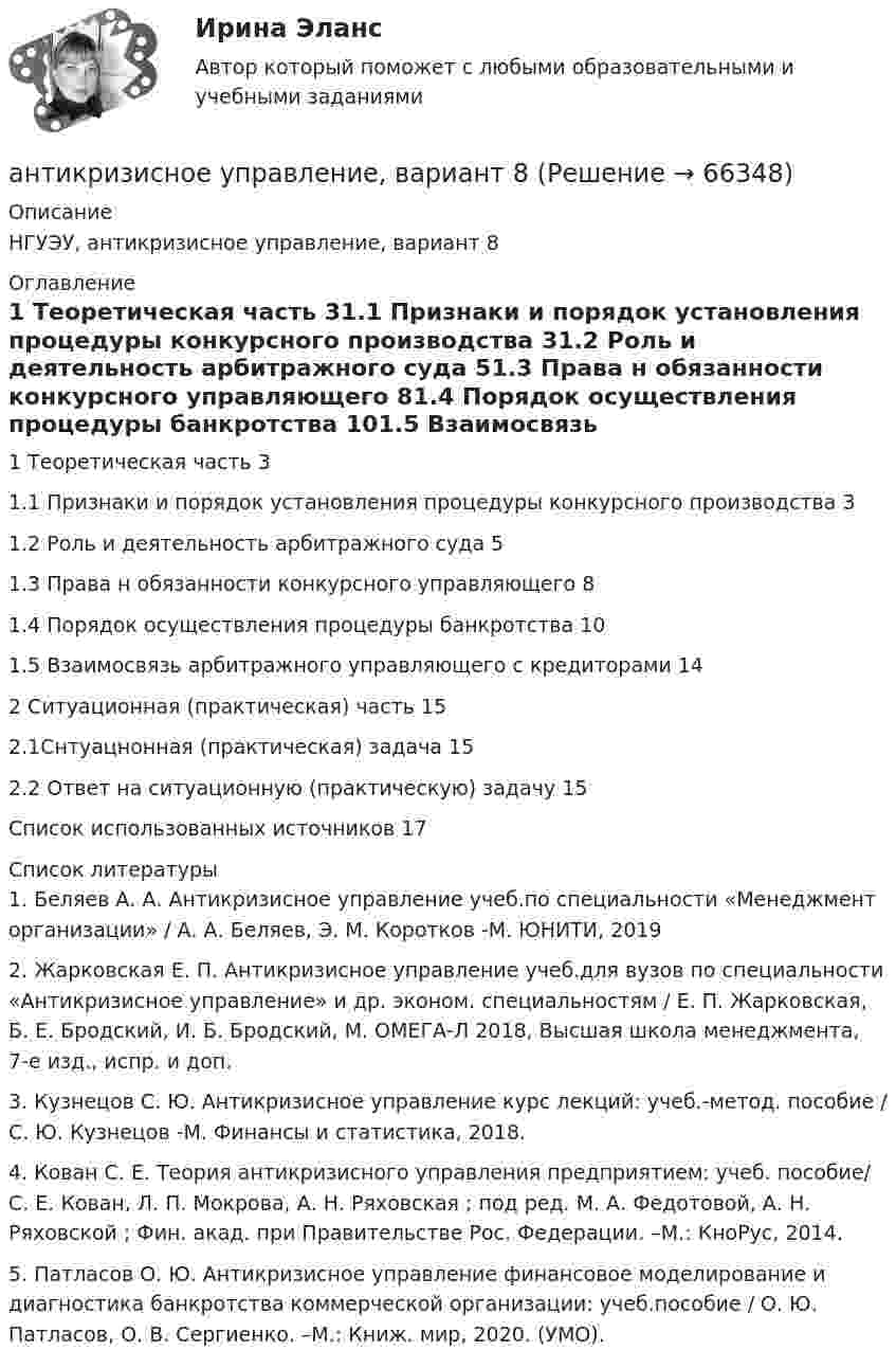      
            Описание
            НГУЭУ, антикризисное управление, вариант 8 
            Оглавление
            1 Теоретическая часть	31.1 Признаки и порядок установления процедуры конкурсного производства 31.2 Роль и деятельность арбитражного суда	51.3 Права н обязанности конкурсного управляющего	81.4 Порядок осуществления процедуры банкротства	101.5 Взаимосвязь арбитражного управляющего с кредиторами	142 Ситуационная (практическая) часть	152.1Снтуацнонная (практическая) задача	152.2 Ответ на ситуационную (практическую) задачу	15Список использованных источников	17 
            Список литературы
            	1. Беляев А. А. Антикризисное управление учеб.по специальности «Менеджмент организации» / А. А. Беляев, Э. М. Коротков -М. ЮНИТИ, 2019 	2. Жарковская Е. П. Антикризисное управление учеб.для вузов по специальности «Антикризисное управление» и др. эконом. специальностям / Е. П. Жарковская, Б. Е. Бродский, И. Б. Бродский, М. ОМЕГА-Л 2018, Высшая школа менеджмента, 7-е изд., испр. и доп.	3. Кузнецов С. Ю. Антикризисное управление курс лекций: учеб.-метод. пособие / С. Ю. Кузнецов -М. Финансы и статистика, 2018.	4. Кован С. Е. Теория антикризисного управления предприятием: учеб. пособие/ С. Е. Кован, Л. П. Мокрова, А. Н. Ряховская ; под ред. М. А. Федотовой, А. Н. Ряховской ; Фин. акад. при Правительстве Рос. Федерации. –М.: КноРус, 2014.	5. Патласов О. Ю. Антикризисное управление финансовое моделирование и диагностика банкротства коммерческой организации: учеб.пособие / О. Ю. Патласов, О. В. Сергиенко. –М.: Книж. мир, 2020. (УМО). 
            
            
            Антикризисное управление (Вариант 2, АлтГТУ)антикризисное управление, вариант 8⭐ Антикризисное управление (все ответы на тест Синергия / МТИ / МосАП, август 2022)💯 Антикризисное управление (все ответы на тест Синергия / МТИ / МосАП, март 2023)Антикризисное управление ИТОГОВЫЙ ТЕСТ Антикризисное управление ИТОГОВЫЙ ТЕСТ Антикризисное управление - контрольная работа + тест💯 Антикоррупционные кадровые технологии.фмен_БАК (ответы на тест Синергия / МОИ / МТИ / МосАП, ноябрь 2023)Антикоррупционные стандарты вариант 4Антикоррупция вариант 9Антикризисная политика в развитых странахАнтикризисное управлениеАнтикризисное управление✅ Антикризисное управление 6 вопросов 2022