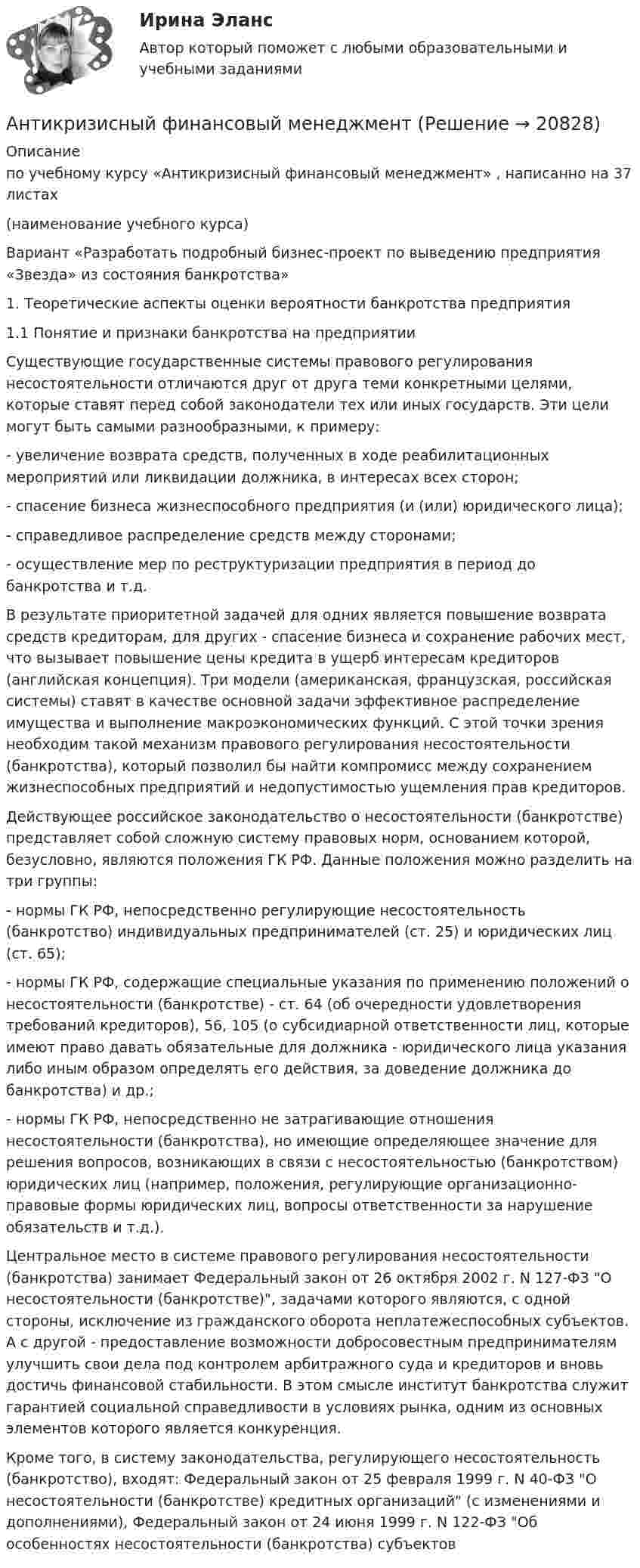     
          Описание
          по учебному курсу «Антикризисный финансовый менеджмент»  , написанно на 37 листах                                          (наименование учебного курса) Вариант «Разработать подробный бизнес-проект по выведению предприятия «Звезда» из состояния банкротства»	1. Теоретические аспекты оценки вероятности банкротства предприятия  	1.1 Понятие и признаки банкротства на предприятии 	Существующие государственные системы правового регулирования несостоятельности отличаются друг от друга теми конкретными целями, которые ставят перед собой законодатели тех или иных государств. Эти цели могут быть самыми разнообразными, к примеру:	- увеличение возврата средств, полученных в ходе реабилитационных мероприятий или ликвидации должника, в интересах всех сторон;	- спасение бизнеса жизнеспособного предприятия (и (или) юридического лица);	- справедливое распределение средств между сторонами;	- осуществление мер по реструктуризации предприятия в период до банкротства и т.д.	В результате приоритетной задачей для одних является повышение возврата средств кредиторам, для других - спасение бизнеса и сохранение рабочих мест, что вызывает повышение цены кредита в ущерб интересам кредиторов (английская концепция). Три модели (американская, французская, российская системы) ставят в качестве основной задачи эффективное распределение имущества и выполнение макроэкономических функций. С этой точки зрения необходим такой механизм правового регулирования несостоятельности (банкротства), который позволил бы найти компромисс между сохранением жизнеспособных предприятий и недопустимостью ущемления прав кредиторов.	Действующее российское законодательство о несостоятельности (банкротстве) представляет собой сложную систему правовых норм, основанием которой, безусловно, являются положения ГК РФ. Данные положения можно разделить на три группы:	- нормы ГК РФ, непосредственно регулирующие несостоятельность (банкротство) индивидуальных предпринимателей (ст. 25) и юридических лиц (ст. 65);	- нормы ГК РФ, содержащие специальные указания по применению положений о несостоятельности (банкротстве) - ст. 64 (об очередности удовлетворения требований кредиторов), 56, 105 (о субсидиарной ответственности лиц, которые имеют право давать обязательные для должника - юридического лица указания либо иным образом определять его действия, за доведение должника до банкротства) и др.;	- нормы ГК РФ, непосредственно не затрагивающие отношения несостоятельности (банкротства), но имеющие определяющее значение для решения вопросов, возникающих в связи с несостоятельностью (банкротством) юридических лиц (например, положения, регулирующие организационно-правовые формы юридических лиц, вопросы ответственности за нарушение обязательств и т.д.).	Центральное место в системе правового регулирования несостоятельности (банкротства) занимает Федеральный закон от 26 октября 2002 г. N 127-ФЗ О несостоятельности (банкротстве), задачами которого являются, с одной стороны, исключение из гражданского оборота неплатежеспособных субъектов. А с другой - предоставление возможности добросовестным предпринимателям улучшить свои дела под контролем арбитражного суда и кредиторов и вновь достичь финансовой стабильности. В этом смысле институт банкротства служит гарантией социальной справедливости в условиях рынка, одним из основных элементов которого является конкуренция.Кроме того, в систему законодательства, регулирующего несостоятельность (банкротство), входят: Федеральный закон от 25 февраля 1999 г. N 40-ФЗ О несостоятельности (банкротстве) кредитных организаций (с изменениями и дополнениями), Федеральный закон от 24 июня 1999 г. N 122-ФЗ Об особенностях несостоятельности (банкротства) субъектов   
            
            
            Антикризисное финансовое управлениеАнтикризисный финансовый менеджментАнтимикробная терапия у больных опухолями системы крови [Ответы]Антимонопольная политикаАнтимонопольная политика государства. ПКЗ. СИУ РАНХИГСАнтимонопольное регулирование в рыночной экономике (опыт США, России и других стран), (по работам Шаститко А., Розановой Р., Авдашевой С.)Антимонопольное регулирование предпринимательской МЭБИК💯Антикризисное управление (семестр 2) (ТулГУ, итоговый тест экзамен)Антикризисное управление// Синергия//Московская академия предпринимательстваАНТИКРИЗИСНОЕ УПРАВЛЕНИЕ СИНЕРГИЯ Ответы 2022 Антикризисное управление. Синергия. Ответы на ИТОГОВЫЙ ТЕСТ. На отлично!Антикризисное управление. ТестАнтикризисное управление (тест с ответами ММА/ИДО)Антикризисное управление (тест с ответами МФЮА/МФЮУ на сайте https://moi.mfua.ru/login/index.php)