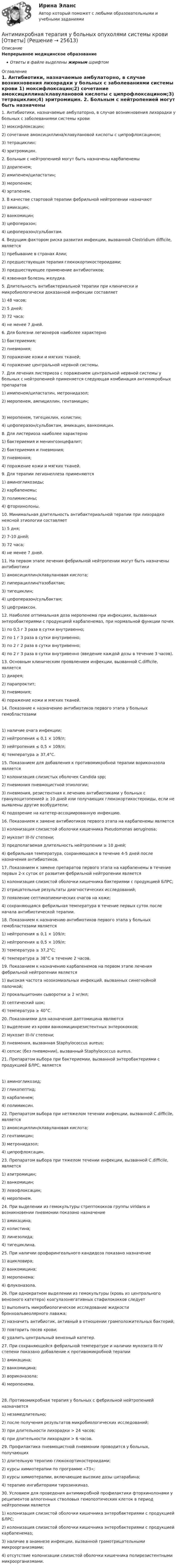      
          Описание
          Непрерывное медицинское образованиеОтветы в файле выделены жирным шрифтом 
          Оглавление
          1. Антибиотики, назначаемые амбулаторно, в случае возникновения лихорадки у больных с заболеваниями системы крови 1) моксифлоксацин;2) сочетание амоксициллина/клавулановой кислоты с ципрофлоксацином;3) тетрациклин;4) эритромицин. 2. Больным с нейтропенией могут быть назначены карбапенемы 1) дорипенем;2) имипенем/циластатин;3) меропенем;4) эртапенем. 3. В качестве стартовой терапии фебрильной нейтропении назначают 1) амикацин;2) ванкомицин;3) цефоперазон;4) цефоперазон/сульбактам. 4. Ведущим фактором риска развития инфекции, вызванной Clostridium difficile, является 1) пребывание в странах Азии;2) предшествующая терапия глюкокортикостероидами;3) предшествующее применение антибиотиков;4) язвенная болезнь желудка. 5. Длительность антибактериальной терапии при клинически и микробиологически доказанной инфекции составляет 1) 48 часов;2) 5 дней;3) 72 часа;4) не менее 7 дней. 6. Для болезни легионеров наиболее характерно 1) бактериемия;2) пневмония;3) поражение кожи и мягких тканей;4) поражение центральной нервной системы. 7. Для лечения листериоза с поражением центральной нервной системы у больных с нейтропенией применяется следующая комбинация антимикробных препаратов 1) имипенем/циластатин, метронидазол;2) меропенем, ампициллин, гентамицин; 3) меропенем, тигециклин, колистин;4) цефоперазон/сульбактам, амикацин, ванкомицин. 8. Для листериоза наиболее характерно 1) бактериемия и менингоэнцефалит;2) бактериемия и пневмония;3) пневмония;4) поражение кожи и мягких тканей. 9. Для терапии легионеллеза применяются 1) аминогликозиды;2) карбапенемы;3) полимиксины;4) фторхинолоны. 10. Минимальная длительность антибактериальной терапии при лихорадке неясной этиологии составляет 1) 5 дня;2) 7-10 дней;3) 72 часа;4) не менее 7 дней. 11. На первом этапе лечения фебрильной нейтропении могут быть назначены антибиотики 1) амоксициллин/клавулановая кислота;2) пиперациллин/тазобактам;3) тигециклин;4) цефоперазон/сульбактам;5) цефтриаксон. 12. Наиболее оптимальная доза меропенема при инфекциях, вызванных энтеробактериями с продукцией карбапенемаз, при нормальной функции почек 1) по 0,5 г 3 раза в сутки внутривенно;2) по 1 г 3 раза в сутки внутривенно;3) по 2 г 2 раза в сутки внутривенно;4) по 2 г 3 раза в сутки внутривенно (введение каждой дозы в течение 3 часов). 13. Основным клиническим проявлением инфекции, вызванной C.difficile, является 1) диарея;2) парапроктит;3) пневмония;4) поражение кожи и мягких тканей. 14. Показание к назначению антибиотиков первого этапа у больных гемобластозами 1) наличие очага инфекции;2) нейтропения ≤ 0,1 × 109/л;3) нейтропения ≤ 0,5 × 109/л;4) температура ≥ 37,4°C. 15. Показанием для добавления к противомикробной терапии вориконазола является 1) колонизация слизистых оболочек Candida spp;2) пневмония пневмоцистной этиологии;3) пневмония, резистентная к лечению антибиотиками у больных с гранулоцитопенией ≥ 10 дней или получающих глюкокортикостероиды, если не выявлены другие возбудители;4) подозрение на катетер-ассоциированную инфекцию. 16. Показанием к замене антибиотиков первого этапа на карбапенемы является 1) колонизация слизистой оболочки кишечника Pseudomonas aeruginosa;2) мукозит III-IV степени;3) предполагаемая длительность нейтропении ≥ 10 дней;4) фебрильная температура, сохраняющаяся в течение 4-5 дней после назначения антибиотиков. 17. Показанием к замене препаратов первого этапа на карбапенемы в течение первых 2-х суток от развития фебрильной нейтропении является 1) колонизация слизистой оболочки кишечника бактериями с продукцией БЛРС;2) отрицательные результаты диагностических исследований;3) появление септикопиемических очагов на коже;4) сохраняющаяся фебрильная температура в течение первых суток после начала антибиотической терапии. 18. Показанием к назначению антибиотиков первого этапа у больных гемобластозами является 1) нейтропения ≤ 0,1 × 109/л;2) нейтропения ≤ 0,5 × 109/л;3) температура ≥ 37,2°C;4) температура ≥ 38°C в течение 2 часов. 19. Показанием к назначению карбапенемов на первом этапе лечения фебрильной нейтропении является 1) высокая частота нозокомиальных инфекций, вызванных синегнойной палочкой;2) прокальцитонин сыворотки ≥ 2 нг/мл;3) септический шок;4) температура ≥ 40°C. 20. Показаниями для назначения даптомицина являются 1) выделение из крови ванкомицинрезистентных энтерококков;2) мукозит III-IV степени;3) пневмония, вызванная Staphylococcus aureus;4) сепсис (без пневмонии), вызванный Staphylococcus aureus. 21. Препаратом выбора при бактериемии, вызванной энтеробактериями с продукцией БЛРС, является 1) аминогликозид;2) гликопептид;3) карбапенем;4) полимиксин. 22. Препаратом выбора при нетяжелом течении инфекции, вызванной C.difficile, является 1) амоксициллин/клавулановая кислота;2) гентамицин;3) метронидазол;4) ципрофлоксацин. 23. Препаратом выбора при тяжелом течении инфекции, вызванной C.difficile, является 1) азитромицин;2) ванкомицин;3) левофлоксацин;4) меропенем. 24. При выделении из гемокультуры стрептококков группы viridans и возникновении пневмонии показано назначение 1) амикацина;2) колистина;3) линезолида;4) тигециклина. 25. При наличии орофарингеального кандидоза показано назначение 1) ацикловира;2) ванкомицина;3) меропенема;4) флуконазола. 26. При однократном выделении из гемокультуры (кровь из центрального венозного катетера) коагулазонегативных стафилококков следует 1) выполнить микробиологическое исследование жидкости бронхоальвеолярного лаважа;2) назначить антибиотик, активный в отношении грамположительных бактерий;3) повторить посев крови;4) удалить центральный венозный катетер. 27. При сохраняющейся фебрильной температуре и наличии мукозита III-IV степени показано добавление к противомикробной терапии 1) амикацина;2) ванкомицина;3) вориконазола;4) меропенема. 28. Противомикробная терапия у больных с фебрильной нейтропенией назначается 1) незамедлительно;2) после получения результатов микробиологических исследований;3) при длительности лихорадки > 24 часов;4) при длительности лихорадки > 6 часов. 29. Профилактика пневмоцистной пневмонии проводится у больных, получающих 1) длительную терапию глюкокортикостероидами;2) курсы химиотерапии по программе «73»;3) курсы химиотерапии, включающие высокие дозы цитарабина;4) терапию ингибиторами тирозинкиназ. 30. Условием для проведения антимикробной профилактики фторхинолонами у реципиентов аллогенных стволовых гемопоэтических клеток в период нейтропении является 1) колонизация слизистой оболочки кишечника энтеробактериями с продукцией БЛРС;2) колонизация слизистой оболочки кишечника энтеробактериями с продукцией карбапенемаз;3) наличие в анамнезе инфекции, вызванной грамотрицательными микроорганизмами;4) отсутствие колонизации слизистой оболочки кишечника полирезистентными микроорганизмами. 
            
            
            Антикризисный финансовый менеджментАнтимикробная терапия у больных опухолями системы крови [Ответы]Антимонопольная политикаАнтимонопольная политика государства. ПКЗ. СИУ РАНХИГСАнтимонопольное регулирование в рыночной экономике (опыт США, России и других стран), (по работам Шаститко А., Розановой Р., Авдашевой С.)Антимонопольное регулирование предпринимательской МЭБИКАнтиномия – это учениеАнтикризисное управление// Синергия//Московская академия предпринимательстваАНТИКРИЗИСНОЕ УПРАВЛЕНИЕ СИНЕРГИЯ Ответы 2022 Антикризисное управление. Синергия. Ответы на ИТОГОВЫЙ ТЕСТ. На отлично!Антикризисное управление. ТестАнтикризисное управление (тест с ответами ММА/ИДО)Антикризисное управление (тест с ответами МФЮА/МФЮУ на сайте https://moi.mfua.ru/login/index.php)Антикризисное управление (тест с ответами Синергия/МОИ/ МТИ)