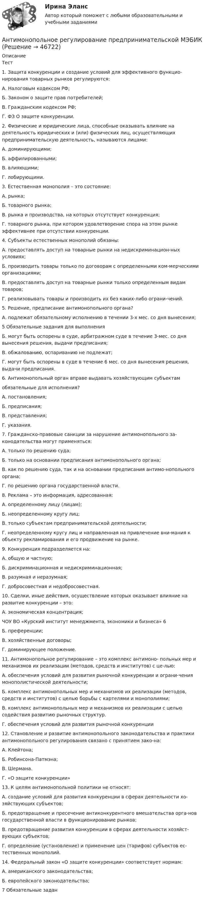      
            Описание
            Тест1. Защита конкуренции и создание условий для эффективного функцио-нирования товарных рынков регулируются:А. Налоговым кодексом РФ;Б. Законом о защите прав потребителей;В. Гражданским кодексом РФ;Г. ФЗ О защите конкуренции.2. Физические и юридические лица, способные оказывать влияние на деятельность юридических и (или) физических лиц, осуществляющих предпринимательскую деятельность, называются лицами:А. доминирующими;Б. аффилированными;В. влияющими;Г. лобирующими.3. Естественная монополия – это состояние:А. рынка;Б. товарного рынка;В. рынка и производства, на которых отсутствует конкуренция;Г. товарного рынка, при котором удовлетворение спора на этом рынке эффективнее при отсутствии конкуренции.4. Субъекты естественных монополий обязаны:А. предоставлять доступ на товарные рынки на недискриминацион-ных условиях;Б. производить товары только по договорам с определенными ком-мерческими организациями;В. предоставлять доступ на товарные рынки только определенным видам товаров;Г. реализовывать товары и производить их без каких-либо ограни-чений.5. Решение, предписание антимонопольного органа?А. подлежат обязательному исполнению в течении 3-х мес. со дня вынесения;5 Обязательные задания для выполненияБ. могут быть оспорены в суде, арбитражном суде в течение 3-мес. со дня вынесения решения, выдачи предписания;В. обжалованию, оспариванию не подлежат;Г. могут быть оспорены в суде в течение 6 мес. со дня вынесения решения, выдачи предписания.6. Антимонопольный орган вправе выдавать хозяйствующим субъектамобязательные для исполнения?А. постановления;Б. предписания;В. представления;Г. указания.7. Гражданско-правовые санкции за нарушение антимонопольного за-конодательства могут применяться:А. только по решению суда;Б. только на основании предписания антимонопольного органа;В. как по решению суда, так и на основании предписания антимо-нопольного органа;Г. по решению органа государственной власти.8. Реклама – это информация, адресованная:А. определенному лицу (лицам);Б. неопределенному кругу лиц;В. только субъектам предпринимательской деятельности;Г. неопределенному кругу лиц и направленная на привлечение вни-мания к объекту рекламирования и его продвижение на рынке.9. Конкуренция подразделяется на:А. общую и частную;Б. дискриминационная и недискриминационная;В. разумная и неразумная;Г. добросовестная и недобросовестная.10. Сделки, иные действия, осуществление которых оказывает влияние на развитие конкуренции – это:А. экономическая концентрация;ЧОУ ВО «Курский институт менеджмента, экономики и бизнеса» 6Б. преференции;В. хозяйственные договоры;Г. доминирующее положение.11. Антимонопольное регулирование – это комплекс антимоно- польных мер и механизмов их реализации (методов, средств и институтов) с це-лью:А. обеспечения условий для развития рыночной конкуренции и ограни-чения монополистической деятельности;Б. комплекс антимонопольных мер и механизмов их реализации (методов, средств и институтов) с целью борьбы с картелями и монополиями;В. комплекс антимонопольных мер и механизмов их реализации с целью содействия развитию рыночных структур.Г. обеспечения условий для развития рыночной конкуренции12. Становление и развитие антимонопольного законодательства и практики антимонопольного регулирования связано с принятием зако-на:А. Клейтона;Б. Робинсона-Патмэна;В. Шермана.Г. «О защите конкуренции»13. К целям антимонопольной политики не относят:А. создание условий для развития конкуренции в сферах деятельности хо-зяйствующих субъектов;Б. предотвращение и пресечение антиконкурентного вмешательства орга-нов государственной власти в функционирование рынков;В. предотвращение развития конкуренции в сферах деятельности хозяйст-вующих субъектов;Г. определение (установление) и применение цен (тарифов) субъектов ес-тественных монополий.14. Федеральный закон «О защите конкуренции» соответствует нормам:А. американского законодательства;Б. европейского законодательства;7 Обязательные задан  
            
            
            Антимонопольное регулирование в рыночной экономике (опыт США, России и других стран), (по работам Шаститко А., Розановой Р., Авдашевой С.)Антимонопольное регулирование предпринимательской МЭБИКАнтиномия – это учениеАнтисептическая обработка рук [Ответы]Античные государства Северного ПричерноморьяАнтоним слова good - это ...Антоним слова good - это ...    Bad    Thick    ThinАнтикризисное управление (тест с ответами ММА/ИДО)Антикризисное управление (тест с ответами МФЮА/МФЮУ на сайте https://moi.mfua.ru/login/index.php)Антикризисное управление (тест с ответами Синергия/МОИ/ МТИ)Антикризисное финансовое управлениеАнтикризисный финансовый менеджментАнтимикробная терапия у больных опухолями системы крови [Ответы]Антимонопольная политика