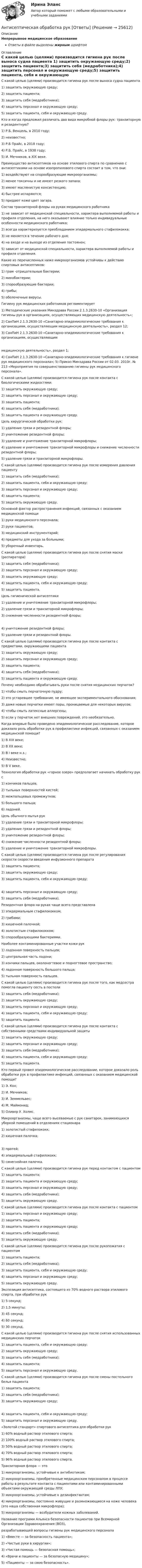      
          Описание
          Непрерывное медицинское образованиеОтветы в файле выделены жирным шрифтом 
          Оглавление
          С какой целью (целями) производится гигиена рук после выноса судна пациента 1) защитить окружающую среду;2) защитить пациента;3) защитить себя (медработника);4) защитить персонал и окружающую среду;5) защитить пациента, себя и окружающую среду. Кто и когда предложил различать два вида микробной флоры рук: транзиторную и резидентную? 1) Р.Б. Венцель, в 2010 году;2) неизвестно;3) Р.Б Прайс, в 2018 году;4) Р.Б. Прайс, в 1938 году;5) И. Мечников, в ХIХ веке. Преимущество антисептиков на основе этилового спирта по сравнению с антисептиками на основе изопропилового спирта состоит в том, что они: 1) воздействуют на спорообразующие микроорганизмы;2) менее токсичны и не имеют резкого запаха;3) имеют маслянистую консистенцию;4) быстрее испаряются;5) придают коже цвет загара. Состав транзиторной флоры на руках медицинского работника 1) не зависит от медицинской специальности, характера выполняемой работы и профиля отделения, на него оказывают влияние только индивидуальные особенности медицинского работника;2) всегда характеризуется преобладанием эпидермального стафилококка;3) не меняется в течение рабочего дня;4) на входе и на выходе из отделения постоянен;5) зависит от медицинской специальности, характера выполняемой работы и профиля отделения. Какие из перечисленных ниже микроорганизмов устойчивы к действию спиртовых антисептиков: 1) грам -отрицательные бактерии;2) микобактерии;3) спорообразующие бактерии;4) грибы;5) оболочечные вирусы. Гигиену рук медицинских работников регламентирует 1) Методические указания Минздрава России 2.1.3.2630-10 «Организация гигиены рук в организациях, осуществляющих медицинскую деятельность»;2) СанПиН 2.1.3.2630-10 «Санитарно-эпидемиологические требования к организациям, осуществляющим медицинскую деятельность», раздел 12;3) СанПиН 2.1.3.2630-10 «Санитарно-эпидемиологические требования к организациям, осуществляющим медицинскую деятельность», раздел 1;4) СанПиН 2.1.3.2630-10 «Санитарно-эпидемиологические требования к гигиене рук медицинского персонала»; 5) Приказ Минздрава России от 02.03. 2010г. № 213 «Мероприятия по совершенствованию гигиены рук медицинского персонала». С какой целью (целями) производится гигиена рук после контакта с биологическими жидкостями: 1) защитить окружающую среду;2) защитить персонал и окружающую среду;3) защитить пациента;4) защитить себя (медработника);5) защитить пациента и окружающую среду. Цель хирургической обработки рук: 1) удаление грязи и резидентной флоры;2) уничтожение резидентной флоры;3) удаление и уничтожение транзиторной микрофлоры;4) удаление и уничтожение транзиторной микрофлоры и снижение численности резидентной флоры;5) удаление грязи и транзиторной микрофлоры. С какой целью (целями) производится гигиена рук после измерения давления пациенту 1) защитить себя (медработника);2) защитить пациента, себя и окружающую среду;3) защитить персонал и окружающую среду;4) защитить пациента;5) защитить окружающую среду. Основной фактор распространения инфекций, связанных с оказанием медицинской помощи 1) руки медицинского персонала;2) руки пациентов;3) медицинский инструментарий;4) предметы для ухода за больными;5) уборочный инвентарь. С какой целью (целями) производится гигиена рук после снятия маски (респиратора) 1) защитить себя (медработника);2) защитить персонал и окружающую среду;3) защитить окружающую среду;4) защитить пациента, себя и окружающую среду;5) защитить пациента. Цель гигиенической антисептики 1) удаление и уничтожение транзиторной микрофлоры;2) удаление грязи и транзиторной микрофлоры;3) снижение численности резидентной флоры; 4) уничтожение резидентной флоры;5) удаление грязи и резидентной флоры. С какой целью (целями) производится гигиена рук после контакта с предметами, окружающими пациента 1) защитить окружающую среду;2) защитить персонал и окружающую среду;3) защитить пациента;4) защитить себя (медработника);5) защитить пациента и окружающую среду. Почему необходимо обрабатывать руки после снятия медицинских перчаток? 1) чтобы смыть перчаточную пудру;2) это устаревшее требование, не имеющее экспериментального обоснования;3) даже новые перчатки имеют поры, проницаемые для некоторых вирусов;4) чтобы смыть латексные аллергены;5) если у перчаток нет внешних повреждений, это необязательно. Когда впервые было проведено эпидемиологическое расследование, которое доказало роль обработки рук в профилактике инфекций, связанных с оказанием медицинской помощи? 1) В ХIХ веке;2) В XX веке;3) В I веке н.э.;4) Неизвестно;5) В V веке. Технология обработки рук «горное озеро» предполагает начинать обработку рук с 1) кончиков пальцев;2) тыльных поверхностей кистей;3) межпальцевых промежутков;5) большого пальца;6) ладоней. Цель обычного мытья рук 1) удаление грязи и транзиторной микрофлоры;2) удаление грязи и резидентной флоры;3) уничтожение резидентной флоры;4) снижение численности резидентной флоры;5) удаление и уничтожение транзиторной микрофлоры. С какой целью (целями) производится гигиена рук после регулирования скорости скорости введения инфузионного препарата 1) защитить пациента;2) защитить окружающую среду;3) защитить пациента, себя и окружающую среду; 4) защитить персонал и окружающую среду;5) защитить себя (медработника). Резидентная флора на руках чаще всего представлена 1) эпидермальным стафилококком;2) грибами;3) кишечной палочкой;4) золотистым стафилококком;5) спорообразующими бактериями. Наиболее контаминированные участки кожи рук 1) ладонная поверхность пальцев;2) центральная часть ладони;3) кончики пальцев, околоногтевое и подногтевое пространство;4) ладонная поверхность большого пальца;5) тыльная поверхность пальцев. С какой целью (целями) производится гигиена рук после того, как медсестра помогла пациенту сесть в постели 1) защитить себя (медработника);2) защитить окружающую среду;3) защитить персонал и окружающую среду;4) защитить пациента, себя и окружающую среду;5) защитить пациента. С какой целью (целями) производится гигиена рук после контакта с собственными средствами индивидуальной защиты 1) защитить окружающую среду;2) защитить персонал и окружающую среду;3) защитить себя (медработника);4) защитить пациента, себя и окружающую среду;5) защитить пациента. Кто первый провел эпидемиологическое расследование, которое доказало роль обработки рук в профилактике инфекций, связанных с оказанием медицинской помощи? 1) Э. Кох;2) И. Мечников;3) И. Земмельвес;4) М. Маймонид;5) Оливер У. Холмс. Микроорганизмы, чаще всего высеваемые с рук санитарок, занимающихся уборкой помещений в отделениях стационара 1) золотистый стафилококк;2) кишечная палочка; 3) протей;4) эпидермальный стафилококк;5) синегнойная палочка. С какой целью (целями) производится гигиена рук перед контактом с пациентом 1) защитить пациента;2) защитить пациента и окружающую среду;3) защитить персонал и окружающую среду;4) защитить себя (медработника);5) защитить окружающую среду. С какой целью (целями) производится гигиена рук после контакта с пациентом 1) защитить персонал и окружающую среду;2) защитить пациента;3) защитить пациента и окружающую среду;4) защитить себя (медработника);5) защитить окружающую среду. С какой целью (целями) производится гигиена рук после рукопожатия с пациентом 1) защитить пациента;2) защитить себя (медработника);3) защитить пациента, себя и окружающую среду;4) защитить персонал и окружающую среду;5) защитить окружающую среду. Экспозиция антисептика, состоящего из 70% водного раствора этилового спирта, при обработке рук 1) 5 секунд;2) 1,5 минуты;3) 45 секунд;4) 60 секунд;5) 30 секунд. С какой целью (целями) производится гигиена рук после снятия использованных медицинских перчаток 1) защитить пациента, себя и окружающую среду;2) защитить окружающую среду;3) защитить себя (медработника);4) защитить пациента;5) защитить персонал и окружающую среду. С какой целью (целями) производится гигиена рук после смены постельного белья пациента 1) защитить пациента;2) защитить себя (медработника);3) защитить окружающую среду; 4) защитить пациента, себя и окружающую среду;5) защитить персонал и окружающую среду. «Золотой стандарт» спиртового антисептика для обработки рук 1) 60% водный раствор этилового спирта;2) 100% водный раствор этилового спирта;3) 50% водный раствор этилового спирта;4) 70% водный раствор этилового спирта;5) 96% водный раствор этилового спирта. Транзиторная флора — это 1) микроорганизмы, устойчивые к антибиотикам;2) микроорганизмы, приобретенные медицинским персоналом в процессе работы в результате контакта с пациентами или контаминированными объектами окружающей среды ЛПУ;3) микроорганизмы, устойчивые к дезинфектантам;4) микроорганизмы, постоянно живущие и размножающиеся на коже человека (это наша собственная микрофлора);5) микроорганизмы — возбудители кожных заболеваний. Название программ Альянса безопасности пациентов при Всемирной Организации Здравоохранения (ВОЗ),разрабатывающей вопросы гигиены рук медицинского персонала 1) «Вместе — за безопасность пациента»;2) «Чистые руки в хирургии»;3) «Чистая помощь — безопасная помощь»;4) «Врачи и пациенты — за безопасную медицину»;5) «Пациенты — за свою безопасность». 
            
            
            Антиномия – это учениеАнтисептическая обработка рук [Ответы]Античные государства Северного ПричерноморьяАнтоним слова good - это ...Антоним слова good - это ...    Bad    Thick    ThinАнтоним слова hot - это ...Антоним слова hot - это ...    Small       Thick     ColdАнтикризисное управление (тест с ответами Синергия/МОИ/ МТИ)Антикризисное финансовое управлениеАнтикризисный финансовый менеджментАнтимикробная терапия у больных опухолями системы крови [Ответы]Антимонопольная политикаАнтимонопольная политика государства. ПКЗ. СИУ РАНХИГСАнтимонопольное регулирование в рыночной экономике (опыт США, России и других стран), (по работам Шаститко А., Розановой Р., Авдашевой С.)