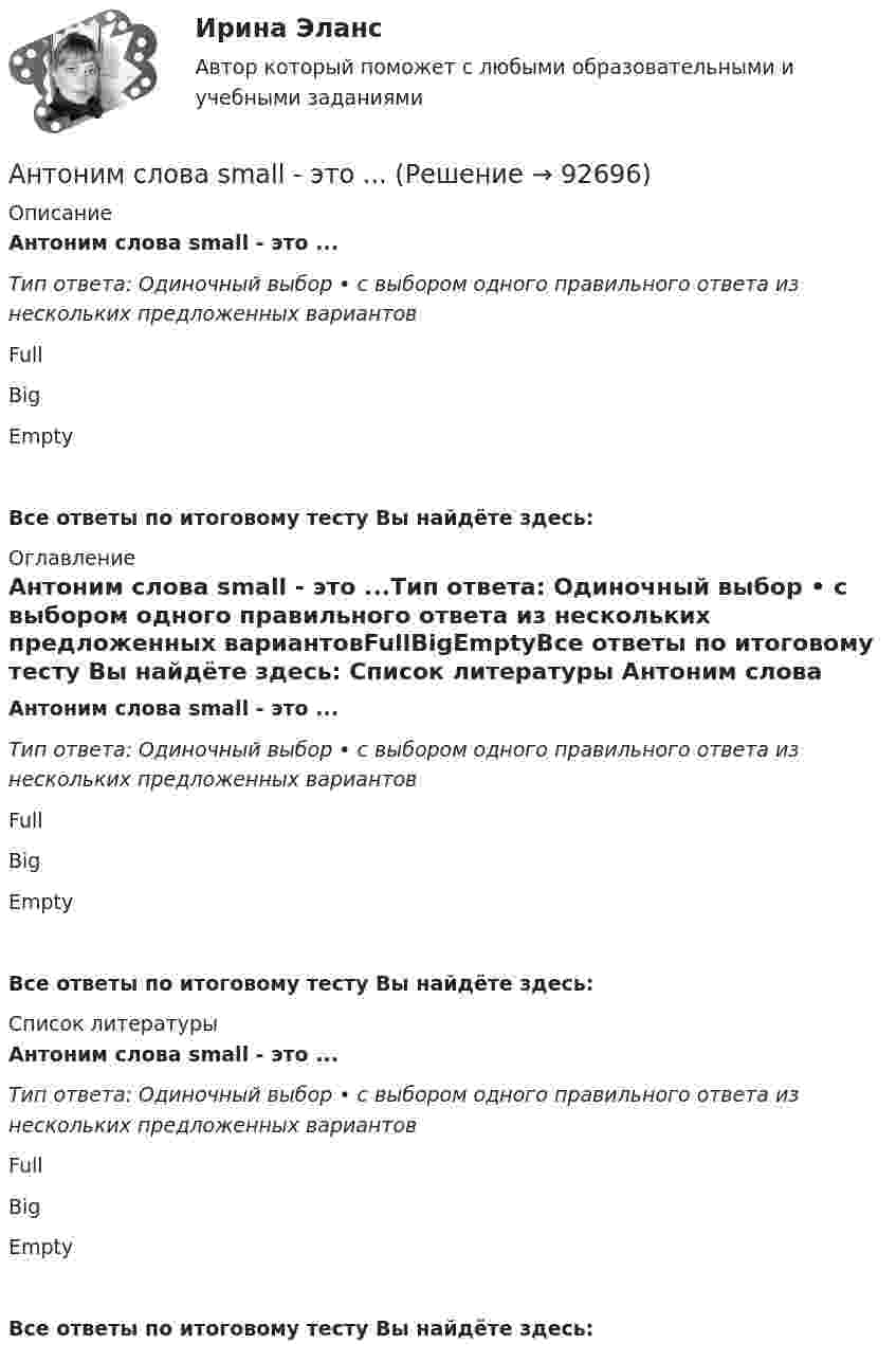      
            Описание
            Антоним слова small - это ...Тип ответа: Одиночный выбор • с выбором одного правильного ответа из нескольких предложенных вариантовFullBigEmptyВсе ответы по итоговому тесту Вы найдёте здесь:  
            Оглавление
            Антоним слова small - это ...Тип ответа: Одиночный выбор • с выбором одного правильного ответа из нескольких предложенных вариантовFullBigEmptyВсе ответы по итоговому тесту Вы найдёте здесь:  
            Список литературы
            Антоним слова small - это ...Тип ответа: Одиночный выбор • с выбором одного правильного ответа из нескольких предложенных вариантовFullBigEmptyВсе ответы по итоговому тесту Вы найдёте здесь:  
            
            
            Антоним слова new - это ...    Empty    Old    FullАнтоним слова small - это ...Антоним слова small - это ...    Full    Big    EmptyАнтоним слова thin - это ...    Thick     Full    ColdАнтонов и Лаптев заключили соглашение, в силу которого они играют в шахматы десять партий и выигравший получает право получить с проигравшего 25.000 рублейАнтропогенным фактором называется ...АнтропологияАнтиномия – это учениеАнтисептическая обработка рук [Ответы]Античные государства Северного ПричерноморьяАнтоним слова good - это ...Антоним слова good - это ...    Bad    Thick    ThinАнтоним слова hot - это ...Антоним слова hot - это ...    Small       Thick     Cold