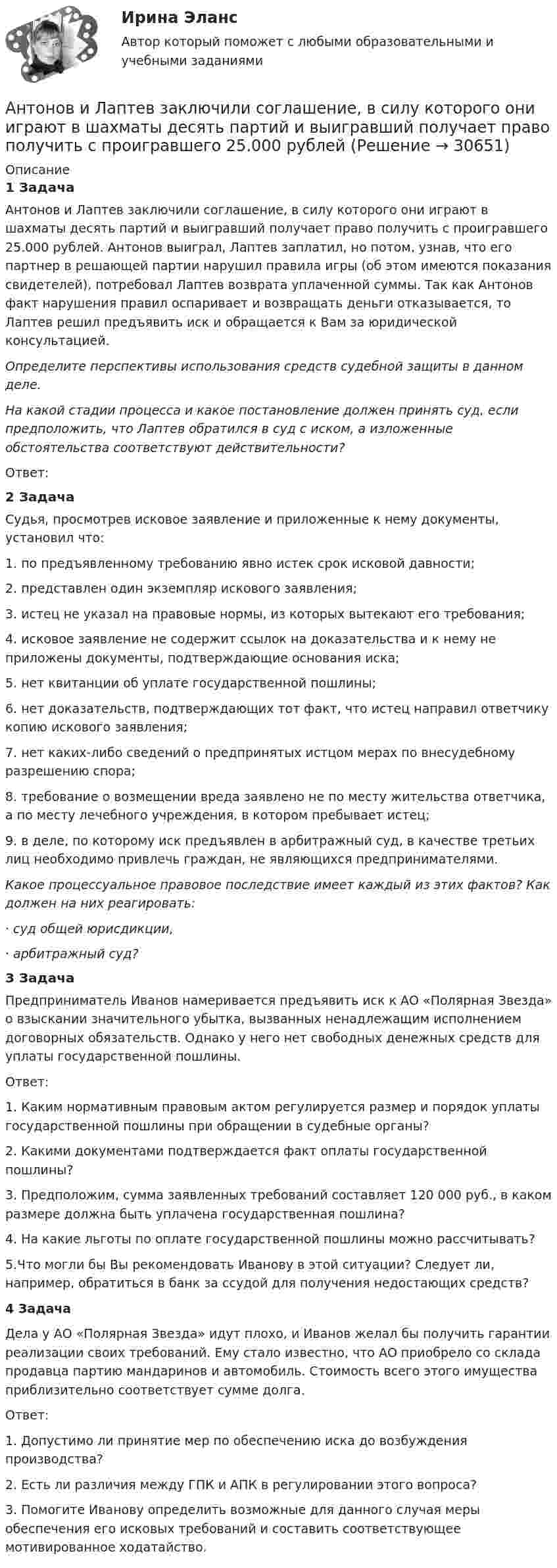      
          Описание
              1 Задача	Антонов и Лаптев заключили соглашение, в силу которого они играют в шахматы десять партий и выигравший получает право получить с проигравшего 25.000 рублей. Антонов выиграл, Лаптев заплатил, но потом, узнав, что его партнер в решающей партии нарушил правила игры (об этом имеются показания свидетелей), потребовал Лаптев возврата уплаченной суммы. Так как Антонов факт нарушения правил оспаривает и возвращать деньги отказывается, то Лаптев решил предъявить иск и обращается к Вам за юридической консультацией.  Определите перспективы использования средств судебной защиты в данном деле.  На какой стадии процесса и какое постановление должен принять суд, если предположить, что Лаптев обратился в суд с иском, а изложенные обстоятельства соответствуют действительности?	Ответ:2 Задача	Судья, просмотрев исковое заявление и приложенные к нему документы, установил что:1.    по предъявленному требованию явно истек срок исковой давности;2.    представлен один экземпляр искового заявления;3.    истец не указал на правовые нормы, из которых вытекают его требования;4.    исковое заявление не содержит ссылок на доказательства и к нему не приложены документы, подтверждающие основания иска;5.    нет квитанции об уплате государственной пошлины;6.    нет доказательств, подтверждающих тот факт, что истец направил ответчику копию искового заявления;7.    нет каких-либо сведений о предпринятых истцом мерах по внесудебному разрешению спора;8.    требование о возмещении вреда заявлено не по месту жительства ответчика, а по месту лечебного учреждения, в котором пребывает истец;9.    в деле, по которому иск предъявлен в арбитражный суд, в качестве третьих лиц необходимо привлечь граждан, не являющихся предпринимателями. Какое процессуальное правовое последствие имеет каждый из этих фактов? Как должен на них реагировать:·       суд общей юрисдикции,·       арбитражный суд?                                                            3 Задача	Предприниматель Иванов намеривается предъявить иск к АО «Полярная Звезда» о взыскании значительного убытка, вызванных ненадлежащим исполнением договорных обязательств. Однако у него нет свободных денежных средств для уплаты государственной пошлины. 	Ответ:	1. Каким нормативным правовым актом регулируется размер и порядок уплаты государственной пошлины при обращении в судебные органы?	2. Какими документами подтверждается факт оплаты государственной пошлины?	3. Предположим, сумма заявленных требований составляет 120 000 руб., в каком размере должна быть уплачена государственная пошлина?	4. На какие льготы по оплате государственной пошлины можно рассчитывать?	5.Что могли бы Вы рекомендовать Иванову в этой ситуации? Следует ли, например, обратиться в банк за ссудой для получения недостающих средств?                                                             4 Задача  	Дела у АО «Полярная Звезда» идут плохо, и Иванов желал бы получить гарантии реализации своих требований. Ему стало известно, что АО приобрело со склада продавца партию мандаринов и автомобиль. Стоимость всего этого имущества приблизительно соответствует сумме долга. 	Ответ:1. Допустимо ли принятие мер по обеспечению иска до возбуждения производства? 2. Есть ли различия между ГПК и АПК в регулировании этого вопроса? 3. Помогите Иванову определить возможные для данного случая меры обеспечения его исковых требований и составить соответствующее мотивированное ходатайство.    
            
            
            Антоним слова thin - это ...    Thick     Full    ColdАнтонов и Лаптев заключили соглашение, в силу которого они играют в шахматы десять партий и выигравший получает право получить с проигравшего 25.000 рублейАнтропогенным фактором называется ...АнтропологияАнтропологияаны описания:  Var a,b:integer; c,d:real;  procedure obmen(a:integer; b:integer);  Var s:integer;  Begin  s:=a; a:=b; b:=s;  end;  Выберите строку с ошибкой применения данной процедуры.АО «X» является единственным учредителем АО «Y». Вклад в уставный капитал осуществлялся за счет имущества. АО «Y» не осуществляет государственную регистрацию выпуска ценных бумаг 2 года.Антоним слова good - это ...Антоним слова good - это ...    Bad    Thick    ThinАнтоним слова hot - это ...Антоним слова hot - это ...    Small       Thick     ColdАнтоним слова new - это ...Антоним слова new - это ...    Empty    Old    FullАнтоним слова small - это ...
