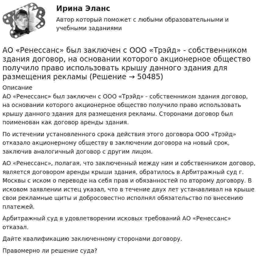      
            Описание
            АО «Ренессанс» был заключен с ООО «Трэйд» - собственником здания договор, на основании которого акционерное общество получило право использовать крышу данного здания для размещения рекламы. Сторонами договор был поименован как договор аренды здания.По истечении установленного срока действия этого договора ООО «Трэйд» отказало акционерному обществу в заключении договора на новый срок, заключив аналогичный договор с другим лицом.АО «Ренессанс», полагая, что заключенный между ним и собственником договор, является договором аренды крыши здания, обратилось в Арбитражный суд г. Москвы с иском о переводе на себя прав и обязанностей по второму договору. В исковом заявлении истец указал, что в течение двух лет устанавливал на крыше свои рекламные щиты и добросовестно исполнял обязательство по внесению платежей.Арбитражный суд в удовлетворении исковых требований АО «Ренессанс» отказал.Дайте квалификацию заключенному сторонами договору.Правомерно ли решение суда?  
            
            
            АО «Магнат» образовалось 11 января 2017 г. в г. Омске. Устав, учредительный договор и свидетельство о государственной регистрации имеются в наличии. Уставный капитал составляет 34 223 руб.: АО «Прогресс» имеет долю в размере 50% уставного капитала номинальной стоимостью 17 112 руб.; АО «Импульс» имеет долю в размере 40% уставного капитала номинальной стоимостью 13 690 руб.; Петров Г.В., имеет долю в размере 10% уставного капитала номинальной стоимостью 3 421 руб.АО «Ренессанс» был заключен с ООО «Трэйд» - собственником здания договор, на основании которого акционерное общество получило право использовать крышу данного здания для размещения рекламыАО «Строительное трест № 16 обратился в арбитражный суд с иском к АО Мореон о взыскании 417 000 руб. задолженности по оплате произведенных работ по строительству жилого дома, согласно договора подряда, заключенного между ними.АО «Тепловые сети» обратилось в суд с иском к М. Рескаленко о взыскании задолженности по оплате услуг отопления и горячего водоснабжения в размере 30 тыс. руб.  Судом установлено, что ответчик является собственником 1/900 доли административного зданиАпатрид может быть субъектом ... ответственности, (выберите три варианта ответа)Апелляционная жалоба на приговор судьиАпелляционная жалоба на решение мирового судьи рассматривается …АО «X» является единственным учредителем АО «Y». Вклад в уставный капитал осуществлялся за счет имущества. АО «Y» не осуществляет государственную регистрацию выпуска ценных бумаг 2 года.АО «X» является единственным учредителем АО «Y». Вклад в уставный капитал осуществлялся за счет имущества. АО «Y» не осуществляет государственную регистрацию выпуска ценных бумаг 2 года.  	АО Астра обратилось в арбитражный суд с иском к ООО Витраж об уплате неустойки за просрочку АО Балтекс обратилось в арбитражный суд иском к АО Уфимская кожгалантерейная фабрика о АО «Завод огнеупорных материалов» обратилось в арбитражный суд с заявлением об оспаривании действий судебного пристава-исполнителя, ссылаясь на нарушение последним очередности обращения взыскания на имущество должника-организацииАО Леспром по договору комиссии передало ООО Альбион оборудование.   ООО Альбион сбыло оборудование с рук АО Стройматериалы. АО «Магнат» образовалось 11 января 2017 г. в г. Омске. Устав, учредительный договор и свидетельство о государственной регистрации имеются в наличии. Уставный капитал составляет 34 223 руб.: АО «Прогресс» имеет долю в размере 50% уставного капитала номинальной стоимостью 17 112 руб.; АО