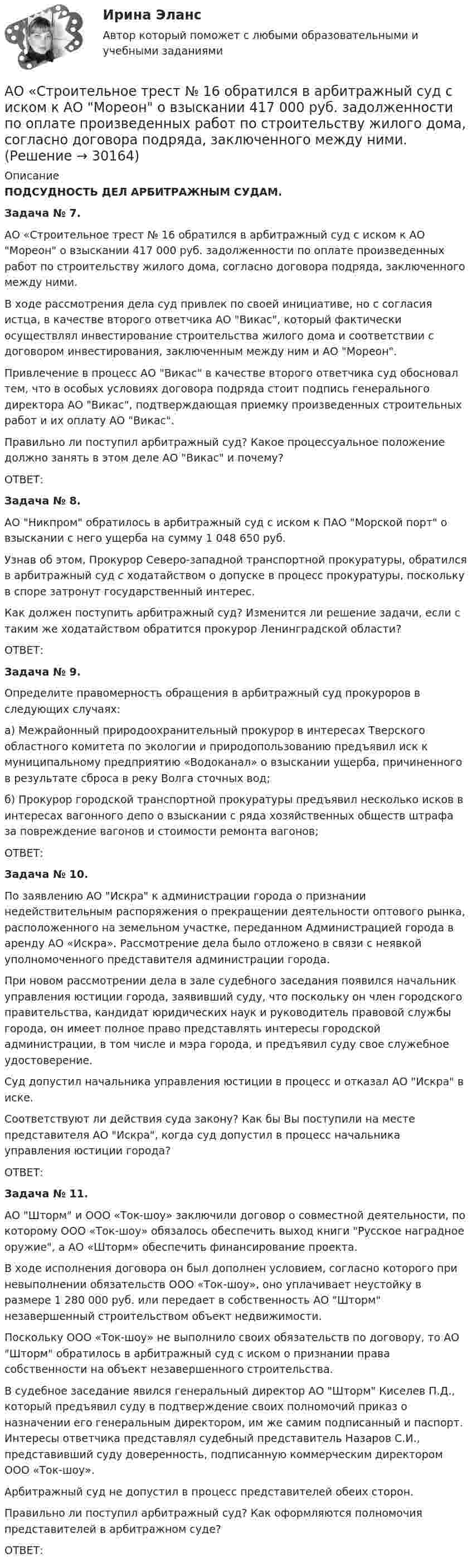      
          Описание
           ПОДСУДНОСТЬ ДЕЛ АРБИТРАЖНЫМ СУДАМ.  Задача № 7. 	АО «Строительное трест № 16 обратился в арбитражный суд с иском к АО Мореон о взыскании 417 000 руб. задолженности по оплате произведенных работ по строительству жилого дома, согласно договора подряда, заключенного между ними.	В ходе рассмотрения дела суд привлек по своей инициативе, но с согласия истца, в качестве второго ответчика АО Викас, который фактически осуществлял инвестирование строительства жилого дома и соответствии с договором инвестирования, заключенным между ним и АО Мореон.	Привлечение в процесс АО Викас в качестве второго ответчика суд обосновал тем, что в особых условиях договора подряда стоит подпись генерального директора АО Викас, подтверждающая приемку произведенных строительных работ и их оплату АО Викас.	Правильно ли поступил арбитражный суд? Какое процессуальное положение должно занять в этом деле АО Викас и почему? 	ОТВЕТ: Задача № 8. 	АО Никпром обратилось в арбитражный суд с иском к ПАО Морской порт о взыскании с него ущерба на сумму 1 048 650 руб.	Узнав об этом, Прокурор Северо-западной транспортной прокуратуры, обратился в арбитражный суд с ходатайством о допуске в процесс прокуратуры, поскольку в споре затронут государственный интерес. 	Как должен поступить арбитражный суд? Изменится ли решение задачи, если с таким же ходатайством обратится прокурор Ленинградской области?	ОТВЕТ: Задача № 9.	Определите правомерность обращения в арбитражный суд прокуроров в следующих случаях:	а) Межрайонный природоохранительный прокурор в интересах Тверского областного комитета по экологии и природопользованию предъявил иск к муниципальному предприятию «Водоканал» о взыскании ущерба, причиненного в результате сброса в реку Волга сточных вод;	б) Прокурор городской транспортной прокуратуры предъявил несколько исков в интересах вагонного депо о взыскании с ряда хозяйственных обществ штрафа за повреждение вагонов и стоимости ремонта вагонов;	ОТВЕТ: Задача № 10. 	По заявлению АО Искра к администрации города о признании недействительным распоряжения о прекращении деятельности оптового рынка, расположенного на земельном участке, переданном Администрацией города в аренду АО «Искра». Рассмотрение дела было отложено в связи с неявкой уполномоченного представителя администрации города.	При новом рассмотрении дела в зале судебного заседания появился начальник управления юстиции города, заявивший суду, что поскольку он член городского правительства, кандидат юридических наук и руководитель правовой службы города, он имеет полное право представлять интересы городской администрации, в том числе и мэра города, и предъявил суду свое служебное удостоверение.	Суд допустил начальника управления юстиции в процесс и отказал АО Искра в иске.	Соответствуют ли действия суда закону? Как бы Вы поступили на месте представителя АО Искра, когда суд допустил в процесс начальника управления юстиции города? 	ОТВЕТ: Задача № 11. 	АО Шторм и ООО «Ток-шоу» заключили договор о совместной деятельности, по которому ООО «Ток-шоу» обязалось обеспечить выход книги Русское наградное оружие, а АО «Шторм» обеспечить финансирование проекта.	В ходе исполнения договора он был дополнен условием, согласно которого при невыполнении обязательств ООО «Ток-шоу», оно уплачивает неустойку в размере 1 280 000 руб. или передает в собственность АО Шторм незавершенный строительством объект недвижимости.	Поскольку ООО «Ток-шоу» не выполнило своих обязательств по договору, то АО Шторм обратилось в арбитражный суд с иском о признании права собственности на объект незавершенного строительства.	В судебное заседание явился генеральный директор АО Шторм Киселев П.Д., который предъявил суду в подтверждение своих полномочий приказ о назначении его генеральным директором, им же самим подписанный и паспорт. Интересы ответчика представлял судебный представитель Назаров С.И., представивший суду доверенность, подписанную коммерческим директором ООО «Ток-шоу».	Арбитражный суд не допустил в процесс представителей обеих сторон.	Правильно ли поступил арбитражный суд? Как оформляются полномочия представителей в арбитражном суде? 	ОТВЕТ:  
            
            
            АО «Ренессанс» был заключен с ООО «Трэйд» - собственником здания договор, на основании которого акционерное общество получило право использовать крышу данного здания для размещения рекламыАО «Строительное трест № 16 обратился в арбитражный суд с иском к АО Мореон о взыскании 417 000 руб. задолженности по оплате произведенных работ по строительству жилого дома, согласно договора подряда, заключенного между ними.АО «Тепловые сети» обратилось в суд с иском к М. Рескаленко о взыскании задолженности по оплате услуг отопления и горячего водоснабжения в размере 30 тыс. руб.  Судом установлено, что ответчик является собственником 1/900 доли административного зданиАпатрид может быть субъектом ... ответственности, (выберите три варианта ответа)Апелляционная жалоба на приговор судьиАпелляционная жалоба на решение мирового судьи рассматривается …Апелляционная жалоба на решение суда первой инстанции по гражданским деламАО «X» является единственным учредителем АО «Y». Вклад в уставный капитал осуществлялся за счет имущества. АО «Y» не осуществляет государственную регистрацию выпуска ценных бумаг 2 года.  	АО Астра обратилось в арбитражный суд с иском к ООО Витраж об уплате неустойки за просрочку АО Балтекс обратилось в арбитражный суд иском к АО Уфимская кожгалантерейная фабрика о АО «Завод огнеупорных материалов» обратилось в арбитражный суд с заявлением об оспаривании действий судебного пристава-исполнителя, ссылаясь на нарушение последним очередности обращения взыскания на имущество должника-организацииАО Леспром по договору комиссии передало ООО Альбион оборудование.   ООО Альбион сбыло оборудование с рук АО Стройматериалы. АО «Магнат» образовалось 11 января 2017 г. в г. Омске. Устав, учредительный договор и свидетельство о государственной регистрации имеются в наличии. Уставный капитал составляет 34 223 руб.: АО «Прогресс» имеет долю в размере 50% уставного капитала номинальной стоимостью 17 112 руб.; АОАО «Магнат» образовалось 11 января 2017 г. в г. Омске. Устав, учредительный договор и свидетельство о государственной регистрации имеются в наличии. Уставный капитал составляет 34 223 руб.: АО «Прогресс» имеет долю в размере 50% уставного капитала номинальной стоимостью 17 112 руб.; АО «Импульс» имеет долю в размере 40% уставного капитала