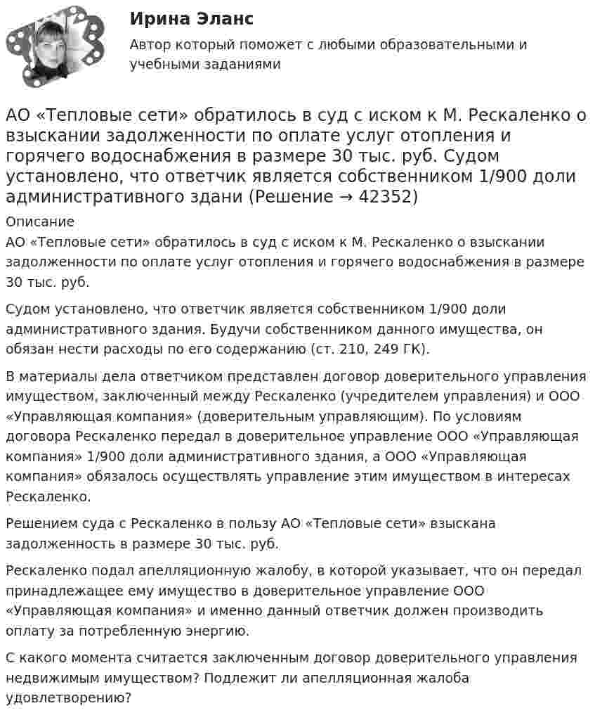      
          Описание
          АО «Тепловые сети» обратилось в суд с иском к М. Рескаленко о взыскании задолженности по оплате услуг отопления и горячего водоснабжения в размере 30 тыс. руб.Судом установлено, что ответчик является собственником 1/900 доли административного здания. Будучи собственником данного имущества, он обязан нести расходы по его содержанию (ст. 210, 249 ГК).В материалы дела ответчиком представлен договор доверительного управления имуществом, заключенный между Рескаленко (учредителем управления) и ООО «Управляющая компания» (доверительным управляющим). По условиям договора Рескаленко передал в доверительное управление ООО «Управляющая компания» 1/900 доли административного здания, а ООО «Управляющая компания» обязалось осуществлять управление этим имуществом в интересах Рескаленко.Решением суда с Рескаленко в пользу АО «Тепловые сети» взыскана задолженность в размере 30 тыс. руб.Рескаленко подал апелляционную жалобу, в которой указывает, что он передал принадлежащее ему имущество в доверительное управление ООО «Управляющая компания» и именно данный ответчик должен производить оплату за потребленную энергию.С какого момента считается заключенным договор доверительного управления недвижимым имуществом? Подлежит ли апелляционная жалоба удовлетворению?    
            
            
            АО «Строительное трест № 16 обратился в арбитражный суд с иском к АО Мореон о взыскании 417 000 руб. задолженности по оплате произведенных работ по строительству жилого дома, согласно договора подряда, заключенного между ними.АО «Тепловые сети» обратилось в суд с иском к М. Рескаленко о взыскании задолженности по оплате услуг отопления и горячего водоснабжения в размере 30 тыс. руб.  Судом установлено, что ответчик является собственником 1/900 доли административного зданиАпатрид может быть субъектом ... ответственности, (выберите три варианта ответа)Апелляционная жалоба на приговор судьиАпелляционная жалоба на решение мирового судьи рассматривается …Апелляционная жалоба на решение суда первой инстанции по гражданским деламАпелляционное представление	АО Астра обратилось в арбитражный суд с иском к ООО Витраж об уплате неустойки за просрочку АО Балтекс обратилось в арбитражный суд иском к АО Уфимская кожгалантерейная фабрика о АО «Завод огнеупорных материалов» обратилось в арбитражный суд с заявлением об оспаривании действий судебного пристава-исполнителя, ссылаясь на нарушение последним очередности обращения взыскания на имущество должника-организацииАО Леспром по договору комиссии передало ООО Альбион оборудование.   ООО Альбион сбыло оборудование с рук АО Стройматериалы. АО «Магнат» образовалось 11 января 2017 г. в г. Омске. Устав, учредительный договор и свидетельство о государственной регистрации имеются в наличии. Уставный капитал составляет 34 223 руб.: АО «Прогресс» имеет долю в размере 50% уставного капитала номинальной стоимостью 17 112 руб.; АОАО «Магнат» образовалось 11 января 2017 г. в г. Омске. Устав, учредительный договор и свидетельство о государственной регистрации имеются в наличии. Уставный капитал составляет 34 223 руб.: АО «Прогресс» имеет долю в размере 50% уставного капитала номинальной стоимостью 17 112 руб.; АО «Импульс» имеет долю в размере 40% уставного капиталаАО «Магнат» образовалось 11 января 2017 г. в г. Омске. Устав, учредительный договор и свидетельство о государственной регистрации имеются в наличии. Уставный капитал составляет 34 223 руб.: АО «Прогресс» имеет долю в размере 50% уставного капитала номинальной стоимостью 17 112 руб.; АО «Импульс» имеет долю в размере 40% уставного капитала номинальной стоимостью 13 690 руб.; Петров Г.В., имеет долю в размере 10% уставного капитала номинальной стоимостью 3 421 руб.