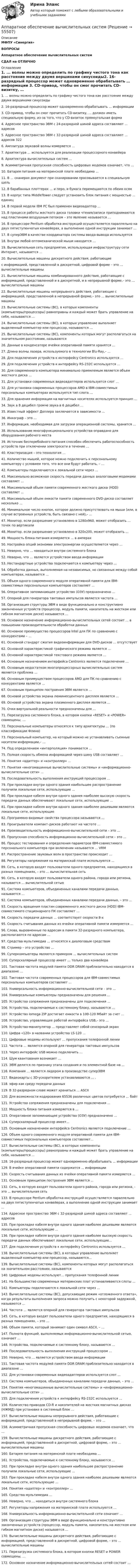      
            Описание
            МФПУ «Синергия»ВОПРОСЫАппаратное обеспечение вычислительных системСДАЛ на ОТЛИЧНО 
            Оглавление
             1. ... волны можно определить по графику чистого тона как расстояние между двумя вершинами синусоиды2. 16-разрядный процессор может одновременно обрабатывать … информации   3. CD-привод, чтобы он смог прочитать CD-визитку, …   должен иметь специальную форму, из-за того, что у CD-визиток прямоугольная форма4. Адресное пространство ЭВМ с 24-разрядной шиной адреса составляют … адресов   5. Адресное пространство ЭВМ с 32-разрядной шиной адреса составляют … адресов   3226. Амплитуда звуковой волны измеряется …   7. Архитектура … используется для реализации процессорного конвейера   8. Архитектура вычислительных систем … 9. Асимметричная пропускная способность цифровых модемов означает, что …   10.                Батарея питания на материнской плате необходима …   11.                В … сканерах документ при сканировании просовывается в специальную щель   12.                В барабанных плоттерах …   и перо, и бумага перемещаются по обеим осям13.                В корпус типа MiddleTower следует установить блок питания с мощностью … единиц   14.                В первой модели IBM PC был применен видеоадаптер …   15.                В процессе работы жесткого диска головки чтения/записи приподнимаются над пластинами воздушным потоком – это явление называется …   16.                В процессоре Pentium обработка инструкций осуществляется параллельно на двух пятиступенчатых конвейерах, а выполнение одной инструкции занимает …17.                В суперЭВМ в качестве координатора системы ввода-вывода используется 18.                Внутри любой оптомеханической мыши находится …   19.                Вычислительная сеть предприятия, использующая инфраструктуру сети Интернет, называется …   20.                Вычислительные машины дискретного действия, работающие  с информацией, представленной в дискретной, цифровой форме – это … вычислительные машины21.                Вычислительные машины комбинированного действия, работающие с информацией, представленной и в дискретной, и в непрерывной форме,– это … вычислительные машины22.                Вычислительные машины непрерывного действия, работающие с информацией, представленной в непрерывной форме,– это … вычислительные машины23.                Вычислительные системы (ВС), в которых компоненты (компьютеры/процессоры) равноправны и каждый может брать управление на себя, называются …24.                Вычислительные системы (ВС), в которых управление выполняет выделенный компьютер или процессор, называются …25.                Вычислительные системы (ВС), компоненты которых могут располагаться на значительном расстоянии, называются 26.                Данные в конденсаторе ячейки оперативной памяти хранятся …   27.                Длина волны лазера, используемого в технологии Blu-Ray,– …   28.                Для подключения устройств к интерфейсу Centronics используется …  29.                Для подключения устройств к интерфейсу RS-232C используется … 30.                Для современного компьютера минимально приемлемым является объем жесткого диска …   31.                Для установки современных видеоадаптеров используется слот …   32.                Для установки современных процессоров AMD в IBM-совместимых персональных компьютерах используется тип слота …   33.                Для хранения информации на магнитных носителях используется принцип …34.                Звук в 8 децибел громче звука в 6 децибел …   35.                Известный эффект Доплера заключается в зависимости …   36.                Инкограф – это …   37.                Информация, необходимая для загрузки операционной системы, хранится …   38.                Использование многофункционального устройства оправдано для оборудования рабочего места   39.                Источник бесперебойного питания способен обеспечить работоспособность устройств при отключении электросети в течение …   40.                Кластеризация – это технология …   41.                Количество мышей, которое можно подключить к персональному компьютеру с условием того, что все они будут работать, – …   42.                Компьютеры подключаются к локальной сети через …   43.                Максимально возможная скорость передачи данных аналоговыми модемами составляет …   44.                Максимальный объем памяти современного жесткого диска (HDD) составляет …   45.                Максимальный объем емкости памяти современного DVD-диска составляет несколько …  46.                Минимальное число кнопок, которое должно присутствовать на мыши (или, в случае встроенных устройств, быть связано с ней),– …   47.                Монитор, если разрешение установлено в 1280х960, может отобразить … точек по вертикали   48.                Монитор, если разрешение установлено в 320х200, может отобразить …   49.                Мощность блока питания измеряется …   в амперах50.                Настройка опций экономии электроэнергии осуществляется через …   51.                Неверно, что … находиться внутри системного блока   52.                Неверно, что … является устройством ввода информации   53.                Нестандартные устройства подключаются к компьютеру через …   54.                Обработка данных, выполняемая на независимых, но связанных между собой компьютерах, называется …   55.                Объем одного современного модуля оперативной памяти для IBM-совместимых персональных компьютеров составляет …56.                Оперативное запоминающее устройство (ОЗУ) предназначено …   57.                Опорной для генератора тактовых импульсов является частота … 58.                Организация структуры ЭВМ в виде функционально и конструктивно законченных устройств (процессор, модуль памяти, накопитель на жестком или гибком магнитном диске) называется …59.                Основное назначение информационно-вычислительных сетей состоит …   в повышении производительности обработки данных60.                Основное преимущество процессоров Intel для ПК по сравнению с конкурентами – …  61.                Основной стандарт сжатия видеоинформации для DVD-дисков …   отсутствует62.                Основной характеристикой графического режима является …   63.                Основной характеристикой текстового режима является …    64.                Основным назначением интерфейса Centronics является подключение …65.                Основным недостатком многопроцессорных вычислительных систем является проблема …   66.                Основным преимуществом процессоров AMD для ПК по сравнению с конкурентами является …   67.                Основным принципом построения ЭВМ является …   68.                Основой устройства экрана люминесцентного дисплея является …   69.                Основой устройства экрана плазменного дисплея является …  70.                Очки виртуальной реальности предназначены для …    71.                Перезагрузка системного блока, в котором кнопки «RESET» и «POWER» совмещены, …   72.                Персональные компьютеры относятся к типу архитектуры … (по классификации Флина)   73.                Персональный компьютер, на который можно не устанавливать съемные носители информации,– …   74.                Под определением «интерполяция» понимается …   75.                Полная скорость обмена информацией через шину USB составляет …   76.                Понятия «адаптер» и «контроллер» …77.                Понятия «многомашинные вычислительные системы» и «информационно-вычислительные сети» …78.                Последовательность выполнения инструкций процессором …   79.                При прокладке внутри одного здания наибольшее распространение получили локальные сети, использующие …80.                При прокладке кабеля внутри одного здания наиболее высокую скорость передачи данных обеспечивают локальные сети, использующие … 81.                При прокладке кабеля внутри одного здания наиболее дешевыми являются локальные сети, использующие 82.                Программно-видимые свойства процессора называются …   83.                Проигрыватели компакт-дисков работают на частоте …  84.                Производительность информационно-вычислительной сети – это …   85.                Пропускная способность информационно-вычислительной сети – это …   86.                Процесс тестирования и определения параметров IBM-совместимого персонального компьютера при включении называется …   VRM87.                Распространение звуковых волн в пространстве происходит …   88.                Регуляторы напряжения на материнской плате используются …89.                Сеть, в которую входят пользователи одного предприятия, находящиеся в разных помещениях, – это … вычислительная сеть   90.                Сеть, в которую входят пользователи одного района, города или региона, называется … вычислительной сетью91.                Система компьютеров, объединенных каналами передачи данных, называется …   92.                Система компьютеров, объединенных каналами передачи данных, – это …   93.                Скорость вращения пластин современного жесткого диска (HDD) IBM-совместимого стационарного ПК составляет …   94.                Скорость передачи данных … соответствует скорости 8-х   95.                Скорость считывания данных из ячейки оперативной памяти измеряется …   96.                Слова, выровненные по адресам в памяти 32-разрядного компьютера, располагаются по адресам …   97.                Средства мультимедиа …   относятся к диалоговым средствам98.                Стример – это устройство …   99.                Суперкомпьютеры являются примером … вычислительных систем   100.           Суперскалярный процессор имеет …   только два конвейера101.           Тактовая частота модулей памяти DDR DRAM приблизительно находится в диапазоне …   102.           Тактовая частота современных процессоров для IBM-совместимых персональных компьютеров составляет …   103.           Универсальность информационно-вычислительной сети – это …   104.           Универсальные компьютеры предназначены для решения …   105.           Устройства сопряжения предназначены для подключения …   106.           Устройства, подключаемые к системному блоку, называются …  107.           Устройство Iomega ZIP достигает емкости в 100-120 Мбайт за счет …   108.           Устройство, управляющее работой интерфейса USB,– это …   109.           Устройство-манипулятор … представляет собой сенсорный экран   110.           Цифра «120» в названии устройства LS-120 …   111.           Цифровые модемы используют … пропускания телефонной линии   112.           Частота … является опорной для генератора тактовых импульсов   113.           Через интерфейс USB можно подключить …   114.           Шум квантования возникает …   115.           ЭВМ делятся по признаку этапа создания и по элементной базе на …   116.           Компания … является лидером в производстве суперЭВМ 117.           Видеокарты с 3D-ускорителем устанавливаются …   .118.           эфир как среду передачи данных119.           В 32-разрядном слове может храниться … ASCII120.           Для возможности кодирования 65536 различных цветов потребуется … байт121.           Устройства сопряжения предназначены для подключения ...122.           Мощность блока питания измеряется в ...123.           Оперативное запоминающее устройство (ОЗУ) предназначено ...124.           Суперскалярный процессор имеет...125.           Основным назначением интерфейса Centronics является подключение ... 126.           Объем одного современного модуля оперативной памяти для IBM-совместимых персональных компьютеров составляет...127.           Вычислительные системы (ВС), в которых компоненты (компьютеры/процессоры) равноправны и каждый может брать управление на себя, называются ...128.           16-разрядный процессор может одновременно обрабатывать ... информации129.           В ячейке оперативной памяти содержится ... информации130.           Скорость считывания данных из ячейки оперативной памяти измеряется ...131.           Основным принципом построения ЭВМ является ...132.           Сеть, в которую входят пользователи одного района, города или региона, - это ... вычислительная сеть133.           В процессоре Pentium обработка инструкций осуществляется параллельно на двух пятиступенчатых конвейерах, а выполнение одной инструкции занимает ...134.           Адресное пространство ЭВМ с 32-разрядной шиной адреса составляют ... адресов135.           При прокладке кабеля внутри одного здания наиболее дешевыми являются локальные сети, использующие ...136.           При прокладке кабеля внутри одного здания наиболее высокую скорость передачи данных обеспечивают локальные сети, использующие...137.           Для подключения устройств к интерфейсу Centronics используется ...138.           Вычислительные системы (ВС), в которых управление выполняет выделенный компьютер или процессор, называются...139.           Вычислительные системы (ВС), компоненты которых могут располагаться на значительном расстоянии, называются 140.           Цифровые модемы используют... пропускания телефонной линии141.           На большинство современных материнских плат устанавливаются слоты … 142.           Компьютеры подключаются к локальной сети через …143.           Вычислительные системы (ВС), допускающие режим «отложенного ответа», когда результаты выполнения запроса можно получить с некоторой задержкой, называются …144.           Частота … является опорной для генератора тактовых импульсов145.           Сеть, в которую входят пользователи одного предприятия, находящиеся в разных помещениях, – это …146.           Объем памяти, который занимает один символ ASCII, – …147.           Полнота функций, выполняемых информационно-вычислительной сетью, означает …148.           Устройства, подключаемые к системному блоку, называются …149.           Последовательность выполнения инструкций процессором …150.           Неверно, что … является устройством ввода информации151.           Тактовая частота модулей памяти DDR DRAM приблизительно находится в диапазоне …152.           Для установки современных видеоадаптеров используется слот …153.           Система компьютеров, объединенных каналами передачи данных, – это …154.           Понятия «многомашинные вычислительные системы» и «информационно-вычислительные сети» …155.           Для подключения устройств к интерфейсу RS-232C используется …156.           Количество приводов CD-R и накопителей на жестких магнитных дисках (НЖМД) при установке в системный блок …157.           Вычислительные машины непрерывного действия, работающие с информацией, представленной в непрерывной форме, – это … 158.           Асимметричная пропускная способность цифровых модемов означает, что …159.           Вычислительные машины дискретного действия, работающие с информацией, представленной в дискретной, цифровой форме, – это … вычислительные машины160.           Батарея питания на материнской плате необходима …161.           Устройства, подключаемые к системному блоку, называются …162.           При прокладке внутри одного здания наибольшее распространение получили локальные сети, использующие …163.           При прокладке кабеля внутри одного здания наиболее дешевыми являются локальные сети, использующие …164.           Понятия «адаптер» и «контроллер» …165.           Средства мультимедиа …166.           Неверно, что … находиться внутри системного блока167.           Регуляторы напряжения на материнской плате используются …168.           Универсальность информационно-вычислительной сети означает …169.           Организация структуры ЭВМ в виде функционально и конструктивно законченных устройств (процессор, модуль памяти, накопитель на жестком или гибком магнитном диске) называется …170.           Вычислительные машины дискретного действия, работающие с информацией, представленной в дискретной, цифровой форме, – это … вычислительные машины171.           Перезагрузка системного блока, в котором кнопки RESET и POWER совмещены, …172.           Основное назначение информационно-вычислительных сетей состоит …  
            
            
            А) Подготовьте пошаговую инструкцию по процедуре принятия нормативных административных актов. Оформите ее надлежащим образом, ссылаясь на нормы действующего законодательства. ﻿Аппаратное обеспечение вычислительных систем✅ Аппаратное обеспечение вычислительных систем 107 вопросов СИНЕРГИЯ МТИ 2022💯 Аппаратное обеспечение вычислительных систем (ответы на тест Синергия / МТИ / МосАП, июнь 2022)Аппараты фармацевтической технологии [Ответы]А. Предмет и методы физической химии. Краткий исторический обзор развития физической химии. Области применения физической химии в современном обществе вообще и, в частности в близких Вам науках.Апскиллинг - это ...Апатрид может быть субъектом ... ответственности, (выберите три варианта ответа)Апелляционная жалоба на приговор судьиАпелляционная жалоба на решение мирового судьи рассматривается …Апелляционная жалоба на решение суда первой инстанции по гражданским деламАпелляционное представление(А) Перепишите предложения и переведите их на русский язык. В каждом предложении подчеркните инфинитив и укажите его синтаксическую функцию (подлежащее, часть именного сказуемого, дополнение, определение, обстоятельство).(А) Перепишите предложения и переведите их на русский язык. В каждом предложении подчеркните инфинитив и укажите его синтаксическую функцию (подлежащее, часть именного сказуемого, дополнение, определение, обстоятельство).. 2