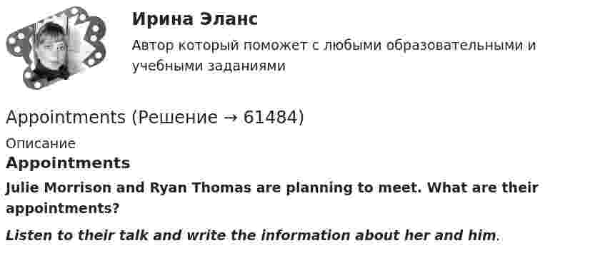     
            Описание
            AppointmentsJulie Morrison and Ryan Thomas are planning to meet. What are their appointments?Listen to their talk and write the information about her and him.   
            
            
            … any cheese in the fridge.    There arent     It isnt     There isnt AppointmentsAre the new curtains longer than the old ….. Выберите один ответ: a.one b.one’s c.ones’ d.onesAre you afraid ….. spiders? Выберите один ответ: a.at b.- c.of d.with..... are you thinking about? Выберите один ответ: a.Where b.Why c.How d.WhatAs soon as I ….. reading the article, I will give it to you. Выберите один ответ: a.have finished b.will finish c.finish d.would finishAt last Kate came. I ... for two hours.An English-speaking friend is coming to visit your town one day next month. Now you are writing a letter to tell your friend your plans for the visit. Describe where you plan to go, what you will do there and say why you think your friend will enjoy it. Write about 60-80 words.An important discovery was made in Germany in1859. A group of _________ found the body of a Neanderthal man. Выберите один или несколько ответов: 1.scientists 2.scientific 3.scientology 4.scienceAn inventory is also one of the methods for preventing … from the restaurant’s supplies.An issue form is usually signed both by the steward and the individual who … them.Ann … her hair every day or so. Выберите один или несколько ответов: 1.washes 2.do wash 3.washing 4.washAnother category, which can be bought in bulk, consists of … foods.Answer the questions using the prompts below using Past Perfect Continuous. The plane landed at the airport. What had these passengers been doing before it landed? Mr. Clark - read a newspaper Mrs. Clark - look out of the window Julie - play with her teddy bear