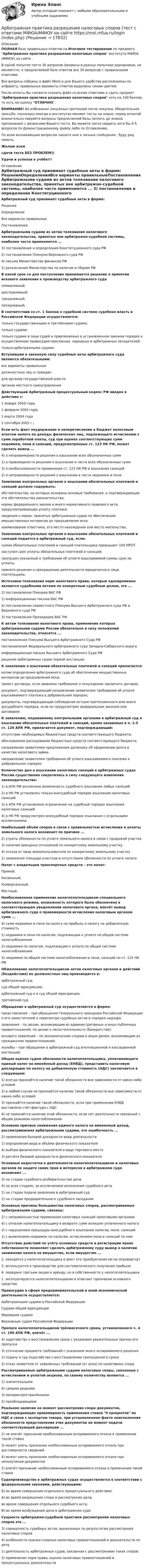     
          Описание
          ПОЛНАЯ база правильных ответов на Итоговое тестирование по предмету Арбитражная практика разрешения налоговых споров института МФЮА (МФЮУ) на сайте .В одной попытке теста 30 вопросов (вопросы в разных попытках одинаковые, не меняются), в предлагаемой базе ответов все 30 вопросов с правильными ответами.Все вопросы собраны в файл Word и для Вашего удобства расположены по алфавиту, правильные варианты ответов выделены синим цветом.После оплаты Вы сможете скачать файл со всеми ответами и сдать предмет Арбитражная практика разрешения налоговых споров хоть на 100 баллов, то есть на оценку ОТЛИЧНО.ВНИМАНИЕ! Во избежание ненужных претензий после покупки, Убедительная просьба: поскольку иногда в институтах меняют тесты на новые, перед оплатой внимательно сверяйте вопросы предлагаемой базы (вплоть до знаков препинания) с вопросами Вашего теста. Вы можете легко сверить хотя бы 4-5 вопросов по Демонстрационному файлу либо по Оглавлению.По всем возникающим вопросам пишите мне в личные сообщения , буду рад помочь.Желаю всемсдачи теста БЕЗ ПРОБЛЕМ))Удачи и успехов в учёбе!!! 
          Оглавление
           Арбитражный суд принимает судебные акты в форме: РешенияОпределенияВсе варианты правильныеПостановления Арбитражными судами из актов толкования налогового законодательства, принятых вне арбитражно-судебной системы, наиболее часто применяются ... 3) постановления и определения Конституционного суда РФ2) постановления Пленума Верховного суда РФ4) письма Министерства финансов РФ1) разъяснения Министерства по налогам и сборам РФ В какой срок со дня поступления принимается решение о принятии искового заявления к производству арбитражного суда семидневный.шестидневный;трехдневный;пятидневный; В соответствии со ст. 1 Закона о судебной системе судебная власть в Российской Федерации осуществляется: только государственными и третейскими судами;только судами;только судами в лице судей и привлекаемых в установленном законом порядке к осуществлению правосудия присяжных, народных и арбитражных заседателей;только арбитражными судами. Вступившие в законную силу судебные акты арбитражного суда являются обязательными: все варианты правильныедолжностных лиц и граждандля органов государственной властиорганов местного самоуправления Действующий Арбитражный процессуальный кодекс РФ введен в действие с: 1 января 2003 года;1 февраля 2003 года;1 марта 2004 года1 сентября 2002 г.; Если есть факт неудержание и неперечисление в бюджет налоговым агентом налога на доходы физических лиц, подлежащего исчислению с сумм заработной платы, суд при оценке соответствующих сумм недоимки, пени и санкций, предусмотренных ст. 123 НК РФ, может сделать вывод ... 4) о неправомерности решения о взыскании всех обозначенных сумм1) о правомерности решения о взыскании в части всех обозначенных сумм3) о необоснованности применения ст. 123 НК РФ и взыскания санкций2) о неправомерности решения о взыскании в части недоимки и пени Заявление контрольных органов о взыскании обязательных платежей и санкций должно содержать: обстоятельства, на которых основаны исковые требования, и подтверждающие эти обстоятельства доказательства;нормы федерального закона и иного нормативного правового акта, предусматривающие уплату платежа;сведения о мерах, принятых арбитражным судом по обеспечению имущественных интересов до предъявления иска.наименование ответчика, его место нахождения или место жительства; Заявление контрольных органов о взыскании обязательных платежей и санкций подается в арбитражный суд, если: сумма обязательных платежей и санкций плательщика превышает 100 МРОТ.наступил срок уплаты обязательных платежей и санкций;пропущен указанный в требовании об уплате взыскиваемой суммы срок ее уплаты;принято решение о прекращении деятельности юридического лица плательщика; Источники толкования норм налогового права, которые одновременно являются судебными актами по конкретным судебным делам, это ... 2) постановления Пленума ВАС РФ1) информационные письма ВАС РФ4) постановления совместного Пленума Высшего Арбитражного суда РФ и Верховного суда РФ3) постановления Президиума ВАС РФ К актам толкования налогового права, применение которых арбитражными судами России обязательно в силу положений законодательства, относятся ... постановления Пленума Высшего Арбитражного Суда РФпостановления Федерального арбитражного суда Западно-Сибирского округаинформационные письма Высшего Арбитражного Суда РФрешения арбитражных судов первой инстанции К заявлению о взыскании обязательных платежей и санкций прилагается: копии определения арбитражного суда об обеспечении имущественных интересов до предъявления иска;проект договора, если заявлено требование о понуждении заключить договор;документ, подтверждающий направление заявителем требования об уплате взыскиваемого платежа в добровольном порядке;документы, подтверждающие соблюдение истцом претензионного или иного досудебного порядка, если он предусмотрен федеральным законом или договором. К заявлению, подаваемому контрольными органами в арбитражный суд о взыскании обязательных платежей и санкций, кроме названных в п. 1-5 ст. 126 АПК РФ, прилагается документ, подтверждающий: отсутствие необходимых бюджетных средств соответствующего бюджета;обоснованное расходование бюджетных средств соответствующего бюджета;направление заявителем предложения должнику об оформлении долга в качестве налогового займа.направление заявителем требования об уплате взыскиваемого платежа в добровольном порядке; Количество дел о взыскании налоговых санкций в арбитражных судах России существенно сократилось в силу следующего изменения законодательства: 1) в АПК РФ исключена возможность судебного взыскания любых санкций2) в НК РФ установлен только внесудебный порядок взыскания налоговых санкций3) в АПК РФ установлено ограничение на судебный порядок взыскания налоговых санкций4) в НК РФ предусмотрен внесудебный порядок взыскания с отдельными исключениями Наибольший объём споров в связи с правильностью исчисления и уплаты земельного налога возникает по причине ... 2) утраты обязанности по уплате земельного налога в связи с продажей участка3) наличия арендных отношений по конкретному земельному участку4) отказа от прав землепользователя по конкретному земельному участку1) занижения площади участков и отсутствием обязанности по уплате налога Налог с владельцев транспортных средств – это налог: Прямой;Косвенный;Универсальный.Местный; Необоснованное применение налогоплательщиком специального налогового режима, возможность которого была обозначена в соответствующем уведомлении налогового органа, влечёт вывод арбитражного суда о правомерности исчисления налоговым органом сумм ... 4) сумм недоимки и пени по налогу на прибыль и налогу на добавленную стоимость1) недоимки и пени по налогам, подлежащим к уплате по общей системе налогообложения2) недоимки по налогам, подлежащим к уплате по общей системе налогообложения3) недоимки по общей системе налогообложения и пени, санкций по ст. 122 НК РФ Обжалование налогоплательщиком актов налоговых органов и действий (бездействия) их должностных лиц производится в: арбитражный суд;суд общей юрисдикции;арбитражный суд и в суд общей юрисдикции.третейский суд. Обращение в арбитражный суд осуществляется в форме: представления – при обращении Генерального прокурора Российской Федерации и его заместителей о пересмотре судебных актов в порядке надзора.заявления – по делам, возникающим из административных и иных публичных правоотношений, по делам о несостоятельности (банкротстве);искового заявления – по экономическим спорам и иным делам, возникающим из гражданских правоотношений;жалобы – при обращении в арбитражный суд апелляционной и кассационной инстанций; Общая оценка судом обязанности налогоплательщика, уплачивающего единый налог на вменённый доход (ЕНВД), представить налоговую декларацию по налогу на добавленную стоимость (НДС) заключается в следующем: 1) всегда признаётся наличие такой обязанности вне зависимости от каких-либо условий2) в любом случае не признаётся наличие такой обязанности вне зависимости от каких-либо условий3) признаётся наличие такой обязанности, если при применении ЕНВД выставлена счёт-фактура с НДС4) не признаётся наличие этой обязанности, если нет деятельности связанной с общим режимом налогообложения Основная причина занижения единого налога на вмененный доход, рассматриваемая арбитражными судами, это ошибочность ... 2) применения базовой доходности вида деятельности1) определения вида и объёма физического показателя4) выбора физического показателя в виде торгового места3) расчёта базовой доходности и физического показателя Основные недостатки в деятельности налогоплательщиков и налоговых органов по защите своих прав и интересов в арбитражном суде возникают ... 3) на стадии судебного разбирательства дела4) на всех стадиях, за исключением исполнения судебного акта1) на стадии подачи заявления в арбитражный суд2) на стадии предварительного судебного заседания Основные причины большинства налоговых споров, рассматриваемых арбитражными судами, связаны: 2) с неправильностью применения налоговых санкций налоговыми органами4) с отказом налогоплательщику в возврате сумм излишне уплаченного налога3) с нарушением процедуры внесудебного взыскания налогов, пени, санкций1) с выявлением недоимок по налогам, исчислением пени и санкций по ним Отсутствие действий по учёту основных средств и регистрации права собственности позволяет сделать арбитражному суду вывод о наличии занижения налога на имущество, если имущество ... 2. находится у налогоплательщика и факт его приобретения им не опровергнут3. используется в производстве для систематического получения прибыли4. передано третьим лицам в аренду, но в собственности у налогоплательщика1. эксплуатируется налогоплательщиком и отвечает признакам основного средства Правосудие в сфере предпринимательской и иной экономической деятельности осуществляется: Арбитражными судами в Российской ФедерацииСудами общей юрисдикцииМировыми судамиВерховным судом Российской Федерации Пропуск налогоплательщиком трёхмесячного срока, установленного ч. 4 ст. 198 АПК РФ, влечёт ... 4) ходатайство о восстановлении срока с указанием уважительных причин его пропуска3) уточнение предмета требований с указанием иного оспариваемого решения1) подачу в суд ходатайства о восстановлении пропущенного срока2) отказ заявителя от заявленных требований (от иска) по налоговому спору Рассматриваемые арбитражными судами налоговые споры, связанные с исчислением и уплатой акцизов, по своему количеству являются ... 1) значительными4) самыми редкими3) малораспространёнными2) преобладающими Реальное наличие на момент рассмотрения спора документов, подтверждающих правомерность применения ставки 0 процентов по НДС в связи с экспортом товара, при установленном факте неисполнения обязанности представления этих документов на момент подачи соответствующей декларации ... 1) не влечёт признание необоснованным оспариваемого отказа в применение такой ставки3) может влечь признание необоснованным оспариваемого отказа при достоверности сведений4) может влечь признание необоснованным оспариваемого отказа при неполучении документов2) влечёт признание необоснованным оспариваемого отказа в применении такой ставки Судопроизводство в арбитражных судах осуществляется в соответствии с федеральными законами, действующими: Б) во время совершения отдельного процессуального действия;А) во время разрешения спора и рассмотрения дела;во время совершения отдельного судебного акта;В) во время возбуждения дела в арбитражном суде. Сущность арбитражно-судебной практики рассмотрения налоговых споров это ... 3) совокупность судебных актов, вынесенных по результатам рассмотрения налоговых споров4) особенности оценки спорных налоговых правоотношений и доказательств по делу1) деятельность арбитражных судов, связанная с рассмотрением таких споров2) применение норм права, оценка налоговых правоотношений и процессуальных доказательств   
            
            
            Апскиллинг - это ...Арбитражная практика разрешения налоговых споров (тест с ответами МФЮА/МФЮУ на сайте https://moi.mfua.ru/login/index.php)Арбитражное процессуальное право (ОТВЕТЫ НА ТСЕТОВЫЕ ВОПРОСЫ)Арбитражное разбирательство как средство мирного разрешения международного спора может быть осуществлено...Арбитражно-процессуальное право как самостоятельная отрасль праваАрбитражный процессАрбитражный процесс(А) Перепишите предложения и переведите их на русский язык. В каждом предложении подчеркните инфинитив и укажите его синтаксическую функцию (подлежащее, часть именного сказуемого, дополнение, определение, обстоятельство).. 2А) Подготовьте пошаговую инструкцию по процедуре принятия нормативных административных актов. Оформите ее надлежащим образом, ссылаясь на нормы действующего законодательства.А) Подготовьте пошаговую инструкцию по процедуре принятия нормативных административных актов. Оформите ее надлежащим образом, ссылаясь на нормы действующего законодательства. ﻿Аппаратное обеспечение вычислительных систем✅ Аппаратное обеспечение вычислительных систем 107 вопросов СИНЕРГИЯ МТИ 2022💯 Аппаратное обеспечение вычислительных систем (ответы на тест Синергия / МТИ / МосАП, июнь 2022)Аппараты фармацевтической технологии [Ответы]