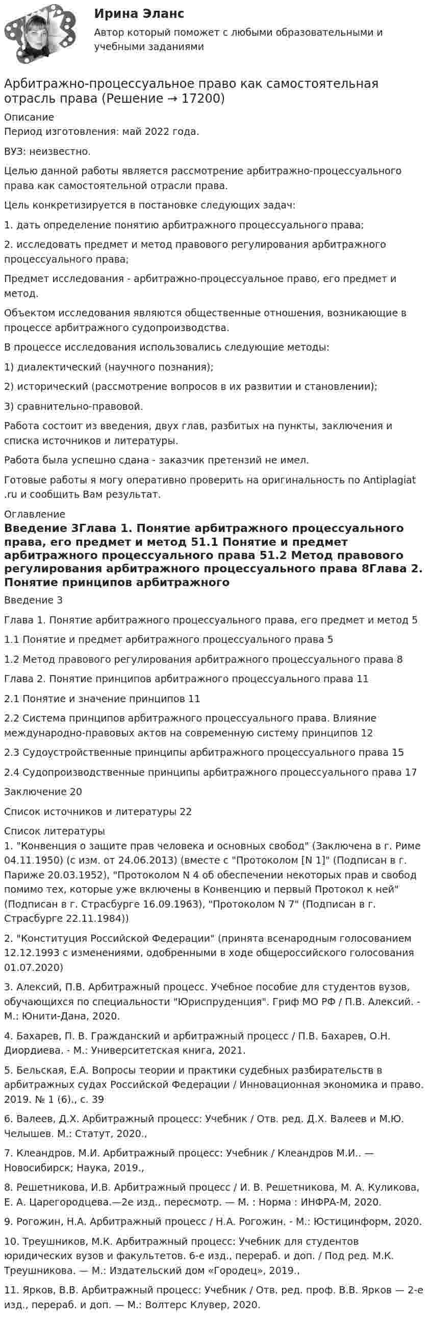      
          Описание
          Период изготовления: май 2022 года.ВУЗ: неизвестно.	Целью данной работы является рассмотрение арбитражно-процессуального права как самостоятельной отрасли права.	Цель конкретизируется в постановке следующих задач:	1. дать определение понятию арбитражного процессуального права;	2. исследовать предмет и метод правового регулирования арбитражного процессуального права;	Предмет исследования - арбитражно-процессуальное право, его предмет и метод.	Объектом исследования являются общественные отношения, возникающие в процессе арбитражного судопроизводства.В процессе исследования использовались следующие методы: 1) диалектический (научного познания);	2) исторический (рассмотрение вопросов в их развитии и становлении);	3) сравнительно-правовой.Работа состоит из введения, двух глав, разбитых на пункты, заключения и списка источников и литературы.Работа была успешно сдана - заказчик претензий не имел.Готовые работы я могу оперативно проверить на оригинальность по Antiplagiat .ru и сообщить Вам результат. 
          Оглавление
          Введение	3Глава 1. Понятие арбитражного процессуального права, его предмет и метод  51.1 Понятие и предмет арбитражного процессуального права	51.2 Метод правового регулирования арбитражного процессуального права	8Глава 2. Понятие принципов арбитражного процессуального права	112.1 Понятие и значение принципов	112.2 Система принципов арбитражного процессуального права. Влияние международно-правовых актов на современную систему принципов	122.3 Судоустройственные принципы арбитражного процессуального права	152.4 Судопроизводственные принципы арбитражного процессуального права	17Заключение	20Список источников и литературы	22 
          Список литературы
          1.	Конвенция о защите прав человека и основных свобод (Заключена в г. Риме 04.11.1950) (с изм. от 24.06.2013) (вместе с Протоколом [N 1] (Подписан в г. Париже 20.03.1952), Протоколом N 4 об обеспечении некоторых прав и свобод помимо тех, которые уже включены в Конвенцию и первый Протокол к ней (Подписан в г. Страсбурге 16.09.1963), Протоколом N 7 (Подписан в г. Страсбурге 22.11.1984))2.	Конституция Российской Федерации (принята всенародным голосованием 12.12.1993 с изменениями, одобренными в ходе общероссийского голосования 01.07.2020)3.	Алексий, П.В. Арбитражный процесс. Учебное пособие для студентов вузов, обучающихся по специальности Юриспруденция. Гриф МО РФ / П.В. Алексий. - М.: Юнити-Дана, 2020.4.	Бахарев, П. В. Гражданский и арбитражный процесс / П.В. Бахарев, О.Н. Диордиева. - М.: Университетская книга, 2021.5.	Бельская, Е.А. Вопросы теории и практики судебных разбирательств в арбитражных судах Российской Федерации / Инновационная экономика и право. 2019. № 1 (6)., с. 396.	Валеев, Д.Х. Арбитражный процесс: Учебник / Отв. ред. Д.Х. Валеев и М.Ю. Челышев. М.: Статут, 2020.,7.	Клеандров, М.И. Арбитражный процесс: Учебник / Клеандров М.И.. — Новосибирск; Наука, 2019.,8.	Решетникова, И.В. Арбитражный процесс / И. В. Решетникова, М. А. Куликова, Е. А. Царегородцева.—2е изд., пересмотр. — М. : Норма : ИНФРА-М, 2020.9.	Рогожин, Н.А. Арбитражный процесс / Н.А. Рогожин. - М.: Юстицинформ, 2020.10.	Треушников, М.К. Арбитражный процесс: Учебник для студентов юридических вузов и факультетов. 6-е изд., перераб. и доп. / Под ред. М.К. Треушникова. — М.: Издательский дом «Городец», 2019.,11.	Ярков, В.В. Арбитражный процесс: Учебник / Отв. ред. проф. В.В. Ярков — 2-е изд., перераб. и доп. — М.: Волтерс Клувер, 2020.
            
            
            Арбитражное разбирательство как средство мирного разрешения международного спора может быть осуществлено...Арбитражно-процессуальное право как самостоятельная отрасль праваАрбитражный процессАрбитражный процессАрбитражный процессАрбитражный процессАрбитражный процессАппаратное обеспечение вычислительных систем✅ Аппаратное обеспечение вычислительных систем 107 вопросов СИНЕРГИЯ МТИ 2022💯 Аппаратное обеспечение вычислительных систем (ответы на тест Синергия / МТИ / МосАП, июнь 2022)Аппараты фармацевтической технологии [Ответы]А. Предмет и методы физической химии. Краткий исторический обзор развития физической химии. Области применения физической химии в современном обществе вообще и, в частности в близких Вам науках.Апскиллинг - это ...Арбитражная практика разрешения налоговых споров (тест с ответами МФЮА/МФЮУ на сайте https://moi.mfua.ru/login/index.php)