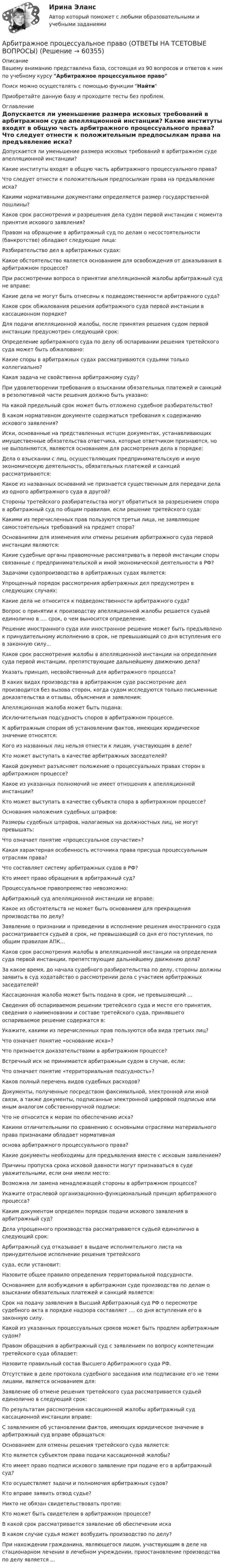      
            Описание
            Вашему вниманию представлена база, состоящая из 90 вопросов и ответов к ним по учебному курсу Арбитражное процессуальное правоПоиск можно осуществлять с помощью функции НайтиПриобретайте данную базу и проходите тесты без проблем. 
            Оглавление
              Допускается ли уменьшение размера исковых требований в арбитражном суде апелляционной инстанции?   Какие институты входят в общую часть арбитражного процессуального права?   Что следует отнести к положительным предпосылкам права на предъявление иска?   Какими нормативными документами определяется размер государственной пошлины?   Каков срок рассмотрения и разрешения дела судом первой инстанции с момента принятия искового заявления?   Правом на обращение в арбитражный суд по делам о несостоятельности (банкротстве) обладают следующие лица:   Разбирательство дел в арбитражных судах:   Какое обстоятельство является основанием для освобождения от доказывания в арбитражном процессе?   При рассмотрении вопроса о принятии апелляционной жалобы арбитражный суд не вправе:   Какие дела не могут быть отнесены к подведомственности арбитражного суда?   Каков срок обжалования решения арбитражного суда первой инстанции в кассационном порядке?   Для подачи апелляционной жалобы, после принятия решения судом первой инстанции предусмотрен следующий срок:   Определение арбитражного суда по делу об оспаривании решения третейского суда может быть обжаловано:   Какие споры в арбитражных судах рассматриваются судьями только коллегиально?   Какая задача не свойственна арбитражному суду?   При удовлетворении требования о взыскании обязательных платежей и санкций в резолютивной части решения должно быть указано:   На какой предельный срок может быть отложено судебное разбирательство?   В каком нормативном документе содержаться требования к содержанию искового заявления?   Иски, основанные на представленных истцом документах, устанавливающих имущественные обязательства ответчика, которые ответчиком признаются, но не выполняются, являются основанием для рассмотрения дела в порядке:   Дела о взыскании с лиц, осуществляющих предпринимательскую и иную экономическую деятельность, обязательных платежей и санкций рассматриваются:   Какое из названных оснований не признается существенным для передачи дела из одного арбитражного суда в другой?   Стороны третейского разбирательства могут обратиться за разрешением спора в арбитражный суд по общим правилам, если решение третейского суда:   Какими из перечисленных прав пользуются третьи лица, не заявляющие самостоятельных требований на предмет спора?   Основаниями для изменения или отмены решения арбитражного суда первой инстанции являются:   Какие судебные органы правомочные рассматривать в первой инстанции споры связанные с предпринимательской и иной экономической деятельности в РФ?   Задачами судопроизводства в арбитражных судах является:   Упрощенный порядок рассмотрения арбитражных дел предусмотрен в следующих случаях:   Какие дела не относится к подведомственности арбитражного суда?   Вопрос о принятии к производству апелляционной жалобы решается судьей единолично в .... срок, о чем выносится определение.   Решение иностранного суда или иностранное решение может быть предъявлено к принудительному исполнению в срок, не превышающий со дня вступления его в законную силу...   Каков срок рассмотрения жалобы в апелляционной инстанции на определения суда первой инстанции, препятствующие дальнейшему движению дела?   Указать принцип, несвойственный для арбитражного процесса?   В каких видах производства в арбитражном суде рассмотрение дел производится без вызова сторон, когда судом исследуются только письменные доказательства и отзывы, объяснения и заявления:   Апелляционная жалоба может быть подана:   Исключительная подсудность споров в арбитражном процессе.   К арбитражным спорам об установлении фактов, имеющих юридическое значение относятся:   Кого из названных лиц нельзя отнести к лицам, участвующим в деле?   Кто может выступать в качестве арбитражных заседателей?   Какой документ разъясняет положение о процессуальных правах сторон в арбитражном процессе?   Какое из указанных полномочий не имеет отношения к апелляционной инстанции?   Кто может выступать в качестве субъекта спора в арбитражном процессе?   Основания наложения судебных штрафов:   Размеры судебных штрафов, налагаемых на должностных лиц, не могут превышать:   Что означает понятие «процессуальное соучастие»?   Какая характерная особенность источника права присуща процессуальным отраслям права?   Что составляет систему арбитражных судов в РФ?   Кто имеет право обращения в арбитражный суд?   Процессуальное правопреемство невозможно:   Арбитражный суд апелляционной инстанции не вправе:   Какое из обстоятельств не может быть основанием для прекращения производства по делу?   Заявление о признании и приведении в исполнение решения иностранного суда рассматривается судьей в срок, не превышающий со дня его поступления, по общим правилам АПК...   Каков срок рассмотрения жалобы в апелляционной инстанции на определения суда первой инстанции, препятствующие дальнейшему движению дела?   За какое время, до начала судебного разбирательства по делу, стороны должны заявить в суд ходатайство о рассмотрении дела с участием арбитражных заседателей?   Кассационная жалоба может быть подана в срок, не превышающий ...   Сведения об оспариваемом решении третейского суда и месте его принятия, сведения о наименовании и составе третейского суда, принявшего оспариваемое решение содержатся в:   Укажите, какими из перечисленных прав пользуются оба вида третьих лиц?   Что означает понятие «основание иска»?   Что признается доказательствами в арбитражном процессе?   Встречный иск не принимается арбитражным судом в случае, если:   Что означает понятие «территориальная подсудность»?   Каков полный перечень видов судебных расходов?   Документы, полученные посредством факсимильной, электронной или иной связи, а также документы, подписанные электронной цифровой подписью или иным аналогом собственноручной подписи:   Что не относится к мерам по обеспечению иска?   Какими отличительными по сравнению с основными отраслями материального права признаками обладает нормативнаяоснова арбитражного процессуального права?   Какие документы необходимы для предъявления вместе с исковым заявлением?   Причины пропуска срока исковой давности могут признаваться в суде уважительными, если они имели место:   Возможна ли замена ненадлежащей стороны в арбитражном процессе?   Укажите отраслевой организационно-функциональный принцип арбитражного процесса?   Каким документом определен порядок подачи искового заявления в арбитражный суд?   Дела упрощенного производства рассматриваются судьей единолично в следующий срок:   Арбитражный суд отказывает в выдаче исполнительного листа на принудительное исполнение решения третейского суда, если установит:   Назовите общее правило определения территориальной подсудности.   Основанием для возбуждения в арбитражном суде производства по делам о взыскании обязательных платежей и санкций является:   Срок на подачу заявления в Высший Арбитражный суд РФ о пересмотре судебного акта в порядке надзора составляет .... со дня вступления его в законную силу.   Какой из указанных процессуальных сроков может быть продлен арбитражным судом?   Правом обращения в арбитражный суд с заявлением по вопросу компетенции третейского суда обладает:   Назовите правильный состав Высшего Арбитражного суда РФ.   Отсутствие в деле протокола судебного заседания или подписание его не теми лицами, является основанием для:   Заявление об отмене решения третейского суда рассматривается судьей единолично в следующий срок:   По результатам рассмотрения кассационной жалобы арбитражный суд кассационной инстанции вправе:   С заявлением об установлении фактов, имеющих юридическое значение в арбитражный суд вправе обращаться:   Основанием для отмены решения третейского суда является:   Кто является субъектом права подачи кассационной жалобы?   Кто имеет право подписи искового заявление при подаче его в арбитражный суд?   Кто осуществляет задачи и полномочия арбитражных судов?   Кто вправе заявить отвод судье?   Никто не обязан свидетельствовать против:   Кто может быть свидетелем в арбитражном процессе?   В какой срок рассматривается заявление об обеспечении иска   В каком случае судья может возбудить производство по делу?   При нахождении гражданина, являющегося лицом, участвующим в деле на стационарном лечении в лечебном учреждении, приостановление производства по делу является ...   
            
            
            Арбитражная практика разрешения налоговых споров (тест с ответами МФЮА/МФЮУ на сайте https://moi.mfua.ru/login/index.php)Арбитражное процессуальное право (ОТВЕТЫ НА ТСЕТОВЫЕ ВОПРОСЫ)Арбитражное разбирательство как средство мирного разрешения международного спора может быть осуществлено...Арбитражно-процессуальное право как самостоятельная отрасль праваАрбитражный процессАрбитражный процессАрбитражный процессА) Подготовьте пошаговую инструкцию по процедуре принятия нормативных административных актов. Оформите ее надлежащим образом, ссылаясь на нормы действующего законодательства.А) Подготовьте пошаговую инструкцию по процедуре принятия нормативных административных актов. Оформите ее надлежащим образом, ссылаясь на нормы действующего законодательства. ﻿Аппаратное обеспечение вычислительных систем✅ Аппаратное обеспечение вычислительных систем 107 вопросов СИНЕРГИЯ МТИ 2022💯 Аппаратное обеспечение вычислительных систем (ответы на тест Синергия / МТИ / МосАП, июнь 2022)Аппараты фармацевтической технологии [Ответы]А. Предмет и методы физической химии. Краткий исторический обзор развития физической химии. Области применения физической химии в современном обществе вообще и, в частности в близких Вам науках.