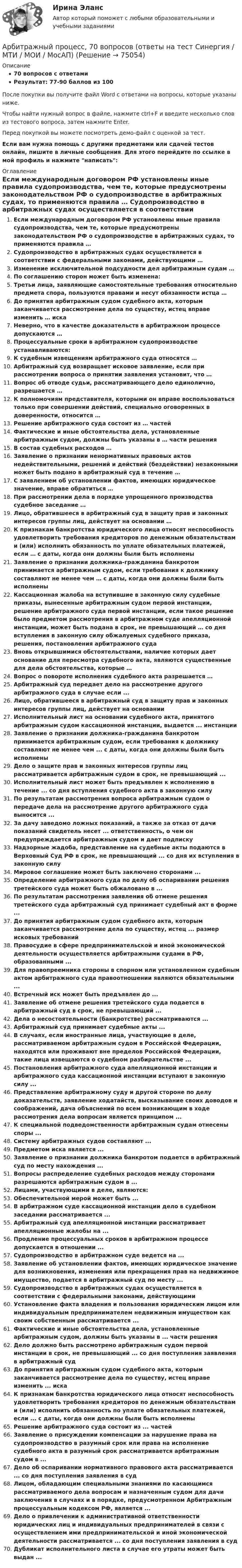     
            Описание
            70 вопросов с ответамиРезультат: 77-90 баллов из 100После покупки вы получите файл Word с ответами на вопросы, которые указаны ниже.Чтобы найти нужный вопрос в файле, нажмите ctrl+F и введите несколько слов из тестового вопроса, затем нажмите Enter.Перед покупкой вы можете посмотреть демо-файл с оценкой за тест.Если вам нужна помощь с другими предметами или сдачей тестов онлайн, пишите в личные сообщения. Для этого перейдите по ссылке в мой профиль и нажмите написать:  
            Оглавление
              Если международным договором РФ установлены иные правила судопроизводства, чем те, которые предусмотрены законодательством РФ о судопроизводстве в арбитражных судах, то применяются правила …   Судопроизводство в арбитражных судах осуществляется в соответствии с федеральными законами, действующими …   Изменение исключительной подсудности дел арбитражным судам …   По соглашению сторон может быть изменена:   Третьи лица, заявляющие самостоятельные требования относительно предмета спора, пользуются правами и несут обязанности истца …   До принятия арбитражным судом судебного акта, которым заканчивается рассмотрение дела по существу, истец вправе изменить … иска   Неверно, что в качестве доказательств в арбитражном процессе допускаются …   Процессуальные сроки в арбитражном судопроизводстве устанавливаются:   К судебным извещениям арбитражного суда относятся …   Арбитражный суд возвращает исковое заявление, если при рассмотрении вопроса о принятии заявления установит, что …   Вопрос об отводе судьи, рассматривающего дело единолично, разрешается …   К полномочиям представителя, которыми он вправе воспользоваться только при совершении действий, специально оговоренных в доверенности, относится …   Решение арбитражного суда состоит из … частей   Фактические и иные обстоятельства дела, установленные арбитражным судом, должны быть указаны в … части решения   В состав судебных расходов …   Заявление о признании ненормативных правовых актов недействительными, решений и действий (бездействии) незаконными может быть подано в арбитражный суд в течение …   С заявлением об установлении фактов, имеющих юридическое значение, вправе обратиться …   При рассмотрении дела в порядке упрощенного производства судебное заседание …   Лицо, обратившееся в арбитражный суд в защиту прав и законных интересов группы лиц, действует на основании …   К признакам банкротства юридического лица относят неспособность удовлетворить требования кредиторов по денежным обязательствам и (или) исполнить обязанность по уплате обязательных платежей, если … с даты, когда они должны были быть исполнены   Заявление о признании должника-гражданина банкротом принимается арбитражным судом, если требования к должнику составляют не менее чем … с даты, когда они должны были быть исполнены   Кассационная жалоба на вступившие в законную силу судебные приказы, вынесенные арбитражным судом первой инстанции, решение арбитражного суда первой инстанции, если такое решение было предметом рассмотрения в арбитражном суде апелляционной инстанции, может быть подана в срок, не превышающий … со дня вступления в законную силу обжалуемых судебного приказа, решения, постановления арбитражного суда   Вновь открывшимися обстоятельствами, наличие которых дает основание для пересмотра судебного акта, являются существенные для дела обстоятельства, которые …   Вопрос о повороте исполнения судебного акта разрешается …  Арбитражный суд передает дело на рассмотрение другого арбитражного суда в случае если ...Лицо, обратившееся в арбитражный суд в защиту прав и законных интересов группы лиц, действует на основанииИсполнительный лист на основании судебного акта, принятого арбитражным судом кассационной инстанции, выдается ... инстанцииЗаявление о признании должника-гражданина банкротом принимается арбитражным судом, если требования к должнику составляют не менее чем ... с даты, когда они должны были быть исполненыДело о защите прав и законных интересов группы лиц рассматривается арбитражным судом в срок, не превышающий ...Исполнительный лист может быть предъявлен к исполнению в течение ... со дня вступления судебного акта в законную силуПо результатам рассмотрения вопроса арбитражным судом о передаче дела на рассмотрение другого арбитражного суда выносится ...За дачу заведомо ложных показаний, а также за отказ от дачи показаний свидетель несет ... ответственность, о чем он предупреждается арбитражным судом и дает подпискуНадзорные жадоба, представление на судебные акты подаются в Верховный Суд РФ в срок, не превышающий ... со дня их вступления в законную силуМировое соглашение может быть заключено сторонами ...Определение арбитражного суда по делу об оспаривании решения третейского суда может быть обжаловано в ...По результатам рассмотрения заявления об отмене решения третейского суда арбитражный суд принимает судебный акт в форме ...До принятия арбитражным судом судебного акта, которым заканчивается рассмотрение дела по существу, истец ... размер исковых требованийПравосудие в сфере предпринимательской и иной экономической деятельности осуществляется арбитражными судами в РФ, образованными ...Для правопреемника стороны в спорном или установленном судебным актом арбитражного суда правоотношении являются обязательными ...Встречный иск может быть предъявлен до ...Заявление об отмене решения третейского суда подается в арбитражный суд в срок, не превышающий ...Дела о несостоятельности (банкротстве) рассматриваются ...Арбитражный суд принимает судебные акты ...В случаях, если иностранные лица, участвующие в деле, рассматриваемом арбитражным судом в Российской Федерации, находятся или проживают вне пределов Российской Федерации, такие лица извещаются о судебном разбирательстве ...Постановления арбитражного суда апелляционной инстанции и арбитражного суда кассационной инстанции вступают в законную силу ...Представление арбитражному суду и другой стороне по делу доказательств, заявление ходатайств, высказывание своих доводов и соображений, дача объяснений по всем возникающим в ходе рассмотрения дела вопросам является принципом ...К специальной подведомственности арбитражным судам отнесены споры ...Систему арбитражных судов составляют ...Предметом иска является ...Заявление о признании должника банкротом подается в арбитражный суд по месту нахождения ...Вопросы распределение судебных расходов между сторонами разрешаются арбитражным судом в ...Лицами, участвующими в деле, являются:Обеспечительной мерой может быть ...В арбитражном суде кассационной инстанции дело в судебном заседании рассматривается ...Арбитражный суд апелляционной инстанции рассматривает апелляционные жалобы на ...Продление процессуальных сроков в арбитражном процессе допускается в отношении ...Судопроизводство в арбитражном суде ведется на ...Заявление об установлении фактов, имеющих юридическое значение для возникновения, изменения или прекращения прав на недвижимое имущество, подается в арбитражный суд по месту ...Судопроизводство в арбитражных судах осуществляется в соответствии с федеральными законами, действующимиУстановление факта владения и пользования юридическим лицом или индивидуальным предпринимателем недвижимым имуществом как своим собственным рассматривается ...Фактические и иные обстоятельства дела, установленные арбитражным судом, должны быть указаны в ... части решенияДело должно быть рассмотрено арбитражным судом первой инстанции в срок, не превышающий ... со дня поступления заявления в арбитражный судДо принятия арбитражным судом судебного акта, которым заканчивается рассмотрение дела по существу, истец вправе изменить ... искаК признакам банкротства юридического лица относят неспособность удовлетворить требования кредиторов по денежным обязательствам и (или) исполнить обязанность по уплате обязательных платежей, если ... с даты, когда они должны были быть исполненыРешение арбитражного суда состоит из ... частейЗаявление о присуждении компенсации за нарушение права на судопроизводство в разумный срок или права на исполнение судебного акта в разумный срок рассматривается арбитражным судом в ...Дело об оспаривании нормативного правового акта рассматривается ... со дня поступления заявления в судЛицом, обладающим специальными знаниями по касающимся рассматриваемого дела вопросам и назначенным судом для дачи заключения в случаях и в порядке, предусмотренном Арбитражным процессуальным кодексом РФ, является ...Дело о привлечении к административной ответственности юридических лиц и индивидуальных предпринимателей в связи с осуществлением ими предпринимательской и иной экономической деятельности рассматривается ... со дня поступления заявления в судДубликат исполнительного листа в случае его утраты может быть выдан ...  
            
            
            Арбитражный процесс 6 семестр (тест с ответами Синергия/МОИ/МТИ/МосАП)Арбитражный процесс, 70 вопросов (ответы на тест Синергия / МТИ / МОИ / МосАП)Арбитражный процесс (Арбитражное процессуальное право) (тест с ответами Синергия/МОИ/МТИ/МосАП)Арбитражный процесс (Арбитражное процессуальное право) (тест с ответами Синергия/МОИ/МТИ/МосАП)Арбитражный процесс (Вариант 1, БашкирГУ)💯 Арбитражный процесс (все ответы на тест Синергия / МОИ / МТИ / МосАП, август 2023)Арбитражный процесс итоговый тест Арбитражный процессАрбитражный процессАрбитражный процессАРБИТРАЖНЫЙ ПРОЦЕССАрбитражный процесс (2023.г) тест с ответами Синергия/МОИ/ МТИ /МОСАПАрбитражный процесс 6 семестр синергияАрбитражный процесс 6 семестр СИНЕРГИЯ ОТВЕТЫ 2023