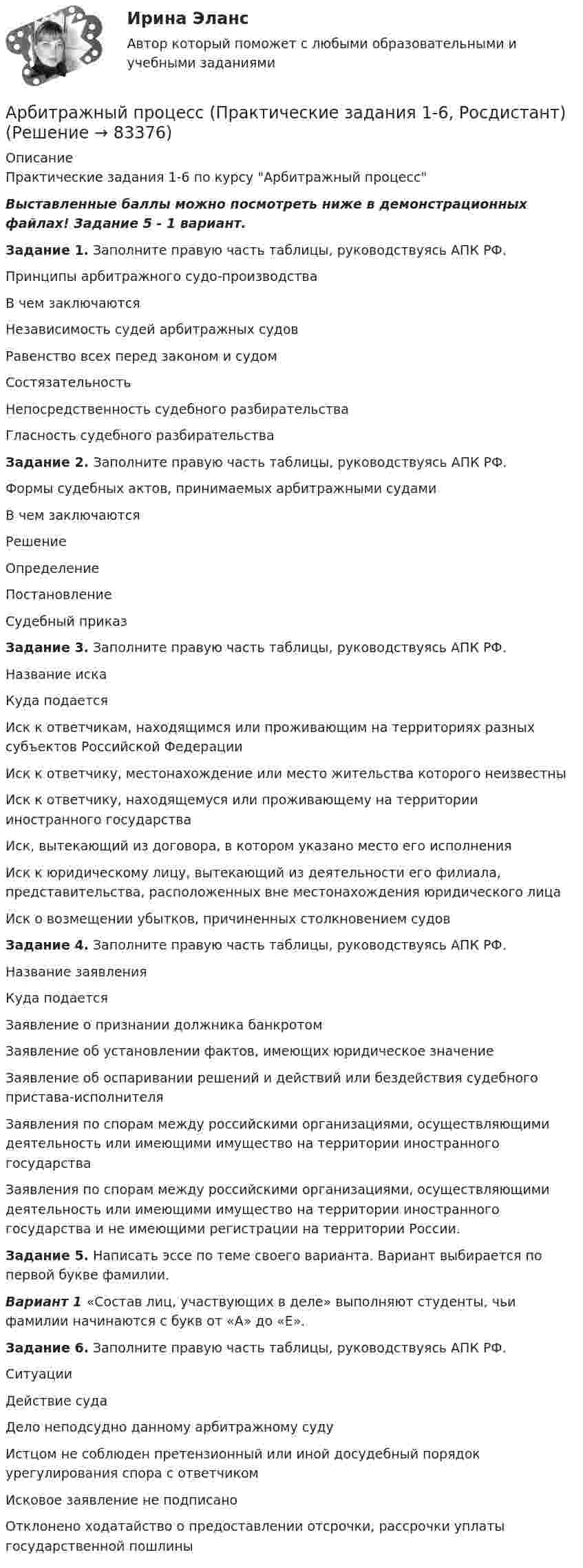     
            Описание
            Практические задания 1-6 по курсу Арбитражный процессВыставленные баллы можно посмотреть ниже в демонстрационных файлах! Задание 5 - 1 вариант.Задание 1. Заполните правую часть таблицы, руководствуясь АПК РФ.Принципы арбитражного судо-производстваВ чем заключаютсяНезависимость судей арбитражных судовРавенство всех перед законом и судомСостязательностьНепосредственность судебного разбирательстваГласность судебного разбирательстваЗадание 2. Заполните правую часть таблицы, руководствуясь АПК РФ.Формы судебных актов, принимаемых арбитражными судамиВ чем заключаютсяРешениеОпределениеПостановлениеСудебный приказЗадание 3. Заполните правую часть таблицы, руководствуясь АПК РФ.Название искаКуда подаетсяИск к ответчикам, находящимся или проживающим на территориях разных субъектов Российской ФедерацииИск к ответчику, местонахождение или место жительства которого неизвестныИск к ответчику, находящемуся или проживающему на территории иностранного государстваИск, вытекающий из договора, в котором указано место его исполненияИск к юридическому лицу, вытекающий из деятельности его филиала, представительства, расположенных вне местонахождения юридического лицаИск о возмещении убытков, причиненных столкновением судовЗадание 4. Заполните правую часть таблицы, руководствуясь АПК РФ.Название заявленияКуда подаетсяЗаявление о признании должника банкротомЗаявление об установлении фактов, имеющих юридическое значениеЗаявление об оспаривании решений и действий или бездействия судебного пристава-исполнителяЗаявления по спорам между российскими организациями, осуществляющими деятельность или имеющими имущество на территории иностранного государстваЗаявления по спорам между российскими организациями, осуществляющими деятельность или имеющими имущество на территории иностранного государства и не имеющими регистрации на территории России.Задание 5. Написать эссе по теме своего варианта. Вариант выбирается по первой букве фамилии.Вариант 1 «Состав лиц, участвующих в деле» выполняют студенты, чьи фамилии начинаются с букв от «А» до «Е».Задание 6. Заполните правую часть таблицы, руководствуясь АПК РФ. СитуацииДействие судаДело неподсудно данному арбитражному судуИстцом не соблюден претензионный или иной досудебный порядок урегулирования спора с ответчикомИсковое заявление не подписаноОтклонено ходатайство о предоставлении отсрочки, рассрочки уплаты государственной пошлины   
            
            
            💯 Арбитражный процесс (правильные ответы на тест Синергия / МОИ / МТИ / МосАП, август 2023)Арбитражный процесс (Практические задания 1-6, Росдистант)Арбитражный процесс. Практическое задание. ММУ.Арбитражный процесс. Практическое задание. МУМ.Арбитражный процесс. Рейтинговая Витте. Вариант 2 (фамилии с  И до С). Оценка 90/100Арбитражный процесс. Рейтинговая Витте. Вариант 3 . Оценка 100/100Арбитражный процесс Рейтинговая работа 1 Контрольная работа РР Вариант 2 Витте МУИВАрбитражный процесс Итоговый тест/Сибупк Арбитражный процесс ММУ 2023г.Арбитражный процесс МФПУ СинергияАрбитражный процесс Ответы на тест 2023, 6 семестр💯 Арбитражный процесс (ответы на тест Синергия / МОИ / МТИ / МосАП, октябрь 2023)💯 Арбитражный процесс (ответы на тест Синергия / МОИ / МТИ / МосАП, сентябрь 2023)Арбитражный процесс Ответы на тесты 1-4 и Итоговое тестирование Витте МУИВ