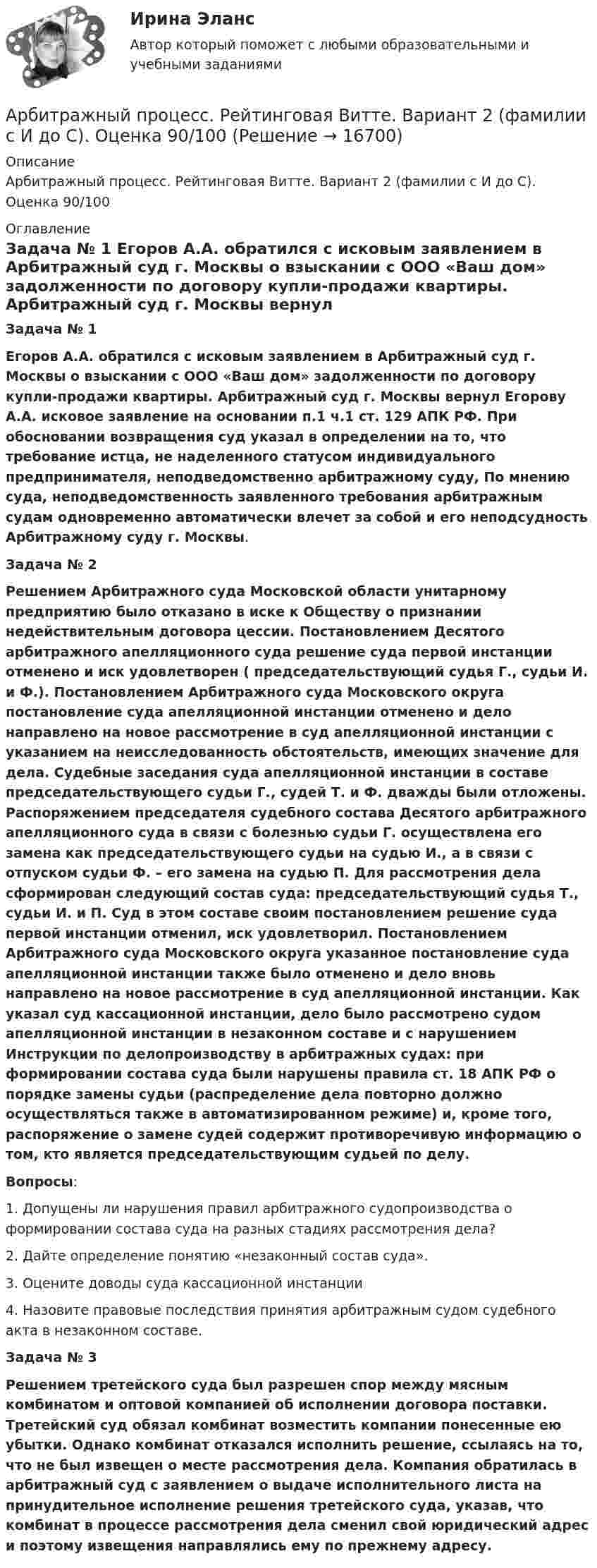      
          Описание
          Арбитражный процесс. Рейтинговая Витте. Вариант 2 (фамилии с И до С). Оценка 90/100 
          Оглавление
           Задача № 1  Егоров А.А. обратился с исковым заявлением в Арбитражный суд г. Москвы о взыскании с ООО «Ваш дом» задолженности по договору купли-продажи квартиры. Арбитражный суд г. Москвы вернул Егорову А.А. исковое заявление на основании п.1 ч.1 ст. 129 АПК РФ. При обосновании возвращения суд указал в определении на то, что требование истца, не наделенного статусом индивидуального предпринимателя, неподведомственно арбитражному суду, По мнению суда, неподведомственность заявленного требования арбитражным судам одновременно автоматически влечет за собой и его неподсудность Арбитражному суду г. Москвы.  Задача № 2  Решением Арбитражного суда Московской области унитарному предприятию было отказано в иске к Обществу о признании недействительным договора цессии. Постановлением Десятого арбитражного апелляционного суда решение суда первой инстанции отменено и иск удовлетворен ( председательствующий судья Г., судьи И. и Ф.). Постановлением Арбитражного суда Московского округа постановление суда апелляционной инстанции отменено и дело направлено на новое рассмотрение в суд апелляционной инстанции с указанием на неисследованность обстоятельств, имеющих значение для дела. Судебные заседания суда апелляционной инстанции в составе председательствующего судьи Г., судей Т. и Ф. дважды были отложены. Распоряжением председателя судебного состава Десятого арбитражного апелляционного суда в связи с болезнью судьи Г. осуществлена его замена как председательствующего судьи на судью И., а в связи с отпуском судьи Ф. – его замена на судью П. Для рассмотрения дела сформирован следующий состав суда: председательствующий судья Т., судьи И. и П. Суд в этом составе своим постановлением решение суда первой инстанции отменил, иск удовлетворил. Постановлением Арбитражного суда Московского округа указанное постановление суда апелляционной инстанции также было отменено и дело вновь направлено на новое рассмотрение в суд апелляционной инстанции. Как указал суд кассационной инстанции, дело было рассмотрено судом апелляционной инстанции в незаконном составе и с нарушением Инструкции по делопроизводству в арбитражных судах: при формировании состава суда были нарушены правила ст. 18 АПК РФ о порядке замены судьи (распределение дела повторно должно осуществляться также в автоматизированном режиме) и, кроме того, распоряжение о замене судей содержит противоречивую информацию о том, кто является председательствующим судьей по делу.  Вопросы: 	1. Допущены ли нарушения правил арбитражного судопроизводства о формировании состава суда на разных стадиях рассмотрения дела?	 2. Дайте определение понятию «незаконный состав суда». 	3. Оцените доводы суда кассационной инстанции	 4. Назовите правовые последствия принятия арбитражным судом судебного акта в незаконном составе. Задача № 3   Решением третейского суда был разрешен спор между мясным комбинатом и оптовой компанией об исполнении договора поставки. Третейский суд обязал комбинат возместить компании понесенные ею убытки. Однако комбинат отказался исполнить решение, ссылаясь на то, что не был извещен о месте рассмотрения дела. Компания обратилась в арбитражный суд с заявлением о выдаче исполнительного листа на принудительное исполнение решения третейского суда, указав, что комбинат в процессе рассмотрения дела сменил свой юридический адрес и поэтому извещения направлялись ему по прежнему адресу.  
            
            
            Арбитражный процесс. Практическое задание. МУМ.Арбитражный процесс. Рейтинговая Витте. Вариант 2 (фамилии с  И до С). Оценка 90/100Арбитражный процесс. Рейтинговая Витте. Вариант 3 . Оценка 100/100Арбитражный процесс Рейтинговая работа 1 Контрольная работа РР Вариант 2 Витте МУИВАрбитражный процесс Синергия 2023Арбитражный процесс Синергия. 2023Арбитражный процесс Синергия / МТИ / МОИ / МосАП Итоговый тест 2023Арбитражный процесс Ответы на тест 2023, 6 семестр💯 Арбитражный процесс (ответы на тест Синергия / МОИ / МТИ / МосАП, октябрь 2023)💯 Арбитражный процесс (ответы на тест Синергия / МОИ / МТИ / МосАП, сентябрь 2023)Арбитражный процесс Ответы на тесты 1-4 и Итоговое тестирование Витте МУИВ💯 Арбитражный процесс (правильные ответы на тест Синергия / МОИ / МТИ / МосАП)💯 Арбитражный процесс (правильные ответы на тест Синергия / МОИ / МТИ / МосАП, август 2023)Арбитражный процесс (Практические задания 1-6, Росдистант)