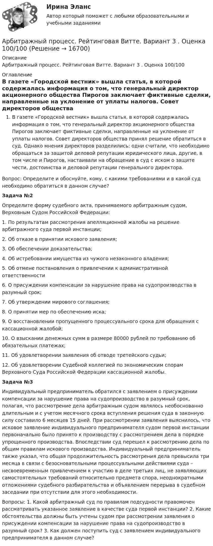      
          Описание
          Арбитражный процесс. Рейтинговая Витте. Вариант 3 . Оценка 100/100 
          Оглавление
          В газете «Городской вестник» вышла статья, в которой содержалась информация о том, что генеральный директор акционерного общества Пирогов заключает фиктивные сделки, направленные на уклонение от уплаты налогов. Совет директоров общества принял решение обратиться в суд. Однако мнения директоров разделились: одни считали, что необходимо обращаться за защитой деловой репутации юридического лица, другие, в том числе и Пирогов, настаивали на обращение в суд с иском о защите чести, достоинства и деловой репутации генерального директора. 	Вопрос: Определите и обоснуйте, кому, с какими требованиями и в какой суд необходимо обратиться в данном случае? Задача №2	Определите форму судебного акта, принимаемого арбитражным судом, Верховным Судом Российской Федерации: 	1. По результатам рассмотрения апелляционной жалобы на решение арбитражного суда первой инстанции;	 2. Об отказе в принятии искового заявления; 	3. Об обеспечении доказательства; 	4. Об истребовании имущества из чужого незаконного владения; 	5. Об отмене постановления о привлечении к административной ответственности	 6. О присуждении компенсации за нарушение права на судопроизводства в разумный срок;	 7. Об утверждении мирового соглашения;	 8. О принятии мер по обеспечению иска; 	9. О восстановлении пропущенного процессуального срока для обращения с кассационной жалобой; 	10. О взыскании денежных сумм в размере 80000 рублей по требованию об обязательных платежах; 	11. Об удовлетворении заявления об отводе третейского судьи; 	12. Об удовлетворении Судебной коллегией по экономическим спорам Верховного Суда Российской Федерации кассационной жалобы. Задача №3	Индивидуальный предприниматель обратился с заявлением о присуждении компенсации за нарушение права на судопроизводство в разумный срок, полагая, что рассмотрение дела арбитражным судом являлось необоснованно длительным и с учетом месячного срока вступления решения суда в законную силу составило 6 месяцев 15 дней. При рассмотрении заявления выяснилось, что исковое заявление индивидуального предпринимателя судом первой инстанции первоначально было принято к производству с рассмотрением дела в порядке упрощенного производства. Впоследствии суд перешел к рассмотрению дела по общим правилам искового производства. Индивидуальный предприниматель также указал, что общая продолжительность рассмотрения дела превысила три месяца в связи с безосновательными процессуальными действиями суда – несвоевременным привлечением к участию в деле третьих лиц, не заявляющих самостоятельных требований относительно предмета спора, неоднократными отложениями судебного разбирательства и объявлением перерыва в судебном заседании при отсутствии для этого необходимости. 	Вопросы: 1. Какой арбитражный суд по правилам подсудности правомочен рассматривать указанное заявление в качестве суда первой инстанции? 2. Какие обстоятельства должны быть учтены судом при рассмотрении заявления о присуждении компенсации за нарушение права на судопроизводство в разумный срок? 3. Как должен поступить суд с заявлением индивидуального предпринимателя в данном случае? 
            
            
            Арбитражный процесс. Рейтинговая Витте. Вариант 2 (фамилии с  И до С). Оценка 90/100Арбитражный процесс. Рейтинговая Витте. Вариант 3 . Оценка 100/100Арбитражный процесс Рейтинговая работа 1 Контрольная работа РР Вариант 2 Витте МУИВАрбитражный процесс Синергия 2023Арбитражный процесс Синергия. 2023Арбитражный процесс Синергия / МТИ / МОИ / МосАП Итоговый тест 2023Арбитражный процесс. Синергия. Ответы на ИТОГОВЫЙ ТЕСТ. На отлично!💯 Арбитражный процесс (ответы на тест Синергия / МОИ / МТИ / МосАП, октябрь 2023)💯 Арбитражный процесс (ответы на тест Синергия / МОИ / МТИ / МосАП, сентябрь 2023)Арбитражный процесс Ответы на тесты 1-4 и Итоговое тестирование Витте МУИВ💯 Арбитражный процесс (правильные ответы на тест Синергия / МОИ / МТИ / МосАП)💯 Арбитражный процесс (правильные ответы на тест Синергия / МОИ / МТИ / МосАП, август 2023)Арбитражный процесс (Практические задания 1-6, Росдистант)Арбитражный процесс. Практическое задание. ММУ.