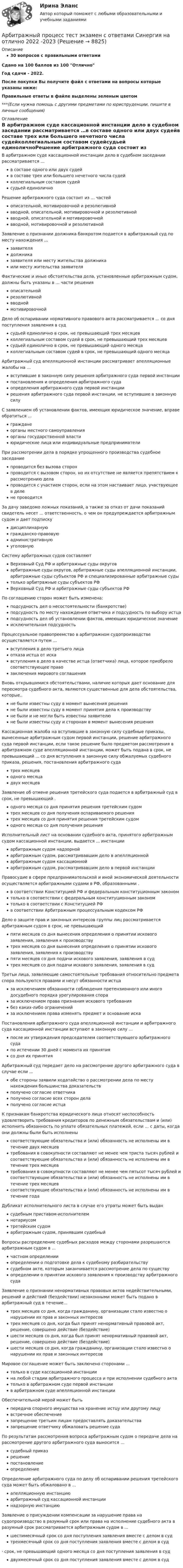     
          Описание
          30 вопросов с правильными ответамиСдано на 100 баллов из 100 ОтличноГод сдачи - 2022.После покупки Вы получите файл с ответами на вопросы которые указаны ниже:Правильные ответы в файле выделены зеленым цветом ***(Если нужна помощь с другими предметами по юриспруденции, пишите в личные сообщения) 
          Оглавление
          В арбитражном суде кассационной инстанции дело в судебном заседании рассматривается …в составе одного или двух судейв составе трех или большего нечетного числа судейколлегиальным составом судейсудьей единоличноРешение арбитражного суда состоит из … частей описательной, мотивировочной и резолютивнойвводной, описательной, мотивировочной и резолютивнойвводной, описательной и мотивировочнойвводной, мотивировочной и резолютивнойЗаявление о признании должника банкротом подается в арбитражный суд по месту нахождения ... заявителядолжниказаявителя или месту жительства должникаили месту жительства заявителяФактические и иные обстоятельства дела, установленные арбитражным судом, должны быть указаны в ... части решения описательнойрезолютивнойвводноймотивировочнойДело об оспаривании нормативного правового акта рассматривается ... со дня поступления заявления в суд судьей единолично в срок, не превышающий трех месяцевколлегиальным составом судей в срок, не превышающий трех месяцевсудьей единолично в срок, не превышающий одного месяцаколлегиальным составом судей в срок, не превышающий одного месяцаАрбитражный суд апелляционной инстанции рассматривает апелляционные жалобы на …вступившие в законную силу решения арбитражного суда первой инстанциипостановления и определения арбитражного судаопределения арбитражного суда первой инстанциирешения арбитражного суда первой инстанции, не вступившие в законную силуС заявлением об установлении фактов, имеющих юридическое значение, вправе обратиться ... гражданеорганы местного самоуправленияорганы государственной властиюридические лица или индивидуальные предпринимателиПри рассмотрении дела в порядке упрощенного производства судебное заседание проводится без вызова сторонпроводится с вызовом сторон, но их отсутствие не является препятствием к рассмотрению делапроводится с участием сторон, если на этом настаивает лицо, участвующее в делене проводитсяЗа дачу заведомо ложных показаний, а также за отказ от дачи показаний свидетель несет ... ответственность, о чем он предупреждается арбитражным судом и дает подписку дисциплинарнуюгражданско-правовуюадминистративнуюуголовнуюСистему арбитражных судов составляют Верховный Суд РФ и арбитражные суды округоварбитражные суды округов, арбитражные суды апелляционной инстанции, арбитражные суды субъектов РФ и специализированные арбитражные судытолько арбитражные суды субъектов РФВерховный Суд РФ и арбитражные суды субъектов РФПо соглашению сторон может быть изменена: подсудность дел о несостоятельности (банкротстве)подсудность по месту нахождения ответчика и подсудность по выбору истцаподсудность дел об установлении фактов, имеющих юридическое значениеисключительная подсудностьПроцессуальное правопреемство в арбитражном судопроизводстве осуществляется путем ... вступления в дело третьего лицаотказа истца от искавступления в дело в качестве истца (ответчика) лица, которое приобрело соответствующее правозаключения мирового соглашенияВновь открывшимися обстоятельствами, наличие которых дает основание для пересмотра судебного акта, являются существенные для дела обстоятельства, которые.. не были известны суду в момент вынесения решенияне были известны суду в момент принятия дела к производствуне были и не могли быть известны заявителюне были известны суду и сторонам в момент вынесения решенияКассационная жалоба на вступившие в законную силу судебные приказы, вынесенные арбитражным судом первой инстанции, решение арбитражного суда первой инстанции, если такое решение было предметом рассмотрения в арбитражном суде апелляционной инстанции, может быть подана в срок, не превышающий ... со дня вступления в законную силу обжалуемых судебного приказа, решения, постановления арбитражного судатрех месяцеводного месяцадвух месяцевЗаявление об отмене решения третейского суда подается в арбитражный суд в срок, не превышающий . одного месяца со дня принятия решения третейским судомтрех месяцев со дня получения оспариваемого решениятрех месяцев со дня принятия решения третейским судомодного месяца со дня получения решенияИсполнительный лист на основании судебного акта, принятого арбитражным судом кассационной инстанции, выдается ... инстанции арбитражным судом надзорнойарбитражным судом, рассматривавшим дело в апелляционнойарбитражным судом кассационнойарбитражным судом, рассматривавшим дело в первой инстанцииПравосудие в сфере предпринимательской и иной экономической деятельности осуществляется арбитражными судами в РФ, образованными . в соответствии Конституцией РФ и федеральным конституционным закономтолько в соответствии с федеральным конституционным закономтолько в соответствии с Конституцией РФв соответствии Арбитражным процессуальным кодексом РФДело о защите прав и законных интересов группы лиц рассматривается арбитражным судом в срок, не превышающий пяти месяцев со дня вынесения определения о принятии искового заявления, заявления к производствутрех месяцев со дня вынесения определения о принятии искового заявления, заявления к производствупяти месяцев со дня подачи искового заявления, заявления в судтрех месяцев со дня подачи искового заявления, заявления в судТретьи лица, заявляющие самостоятельные требования относительно предмета спора пользуются правами и несут обязанности истца за исключением обязанности соблюдения претензионного или иного досудебного порядка урегулирования спораза исключением права признания искового требованиябез каких-либо ограниченийза исключением права изменять предмет и основание искаПостановления арбитражного суда апелляционной инстанции и арбитражного суда кассационной инстанции вступают в законную силу ... после их утверждения председателем соответствующего арбитражного судапо истечении 30 дней с момента их принятиясо дня их принятияАрбитражный суд передает дело на рассмотрение другого арбитражного суда в случае если ... обе стороны заявили ходатайство о рассмотрении дела по месту нахождения большинства доказательствполучено согласие ответчикаполучено согласие всех сторон делаполучено согласие истцаК признакам банкротства юридического лица относят неспособность удовлетворить требования кредиторов по денежным обязательствам и (или) исполнить обязанность по уплате обязательных платежей, если ... с даты, когда они должны были быть исполненысоответствующие обязательства и (или) обязанность не исполнены им в течение двух месяцевтребования в совокупности составляют не менее чем триста тысяч рублей и соответствующие обязательства и (или) обязанность не исполнены им в течение трех месяцевтребования в совокупности составляют не менее чем пятьсот тысяч рублей и соответствующие обязательства и (или) обязанность не исполнены им в течение трех месяцевсоответствующие обязательства и (или) обязанность не исполнены им в течение годаДубликат исполнительного листа в случае его утраты может быть выдан судебным приставом-исполнителемнотариусомтретейским судомарбитражным судом, принявшим судебныйВопросы распределение судебных расходов между сторонами разрешаются арбитражным судом в …частном определенииопределении о подготовке дела к судебному разбирательствусудебном акте, которым заканчивается рассмотрение дела по существуопределении о принятии искового заявления к производству арбитражного судаЗаявление о признании ненормативных правовых актов недействительными, решений и действий (бездействии) незаконными может быть подано в арбитражный суд в течение... трех месяцев со дня, когда гражданину, организации стало известно о нарушении их прав и законных интересовтрех месяцев со дня, когда был принят ненормативный правовой акт, решение, совершено действие (бездействие)шести месяцев со дня, когда был принят ненормативный правовой акт, решение, совершено действие (бездействие)шести месяцев со дня, когда гражданину, организации стало известно о нарушении их прав и законных интересовМировое соглашение может быть заключено сторонами ... только в суде кассационной инстанциина любой стадии арбитражного процесса и при исполнении судебного актатолько в арбитражном суде первой инстанциив арбитражном суде апелляционной инстанцииОбеспечительной мерой может быть передача спорного имущества на хранение истцу или другому лицувстречное обеспечениезапрещение третьим лицам предоставлять доказательствазапрещение ответчику обжаловать решение судаПо результатам рассмотрения вопроса арбитражным судом о передаче дела на рассмотрение другого арбитражного суда выносится … судебный приказрешениепостановлениеопределениеОпределение арбитражного суда по делу об оспаривании решения третейского суда может быть обжаловано в ... апелляционную инстанциюарбитражный суд кассационной инстанциинадзорную инстанциюЗаявление о присуждении компенсации за нарушение права на судопроизводство в разумный срок или права на исполнение судебного акта в разумный срок рассматривается арбитражным судом в ... шестимесячный срок со дня поступления заявления вместе с делом в судтрехмесячный срок со дня поступления заявления вместе с делом в суд·        срок, не превышающий одного месяца со дня поступления заявления в суддвухмесячный срок со дня поступления заявления вместе с делом в суд 
            
            
            Арбитражный процесс (тест с ответами Синергия/МОИ/МТИ/МосАП)Арбитражный процесс тест экзамен с ответами Синергия на отлично 2022 -2023Арбитражный процесс экзамен сборник с ответами Синергия на отлично 2022-2023Арбитражный суд г. Новосибирска вынес решение о ликвидации вследствие банкротства ООО СП «Сигма плюс». Общество имело филиал в г. Милане (Италия), которым руководил один из учредителей общества - гражданин Италии, внёсший в качестве вклада в уставный капитал полностью оборудованный офис, где располагался филиал.	Арбитражный суд Кемеровской области при рассмотрении гражданского дела по иску ООО «Центр делового администрирования» к ОАО «Аврора»Арбитражный суд Кемеровской области при рассмотрении гражданского дела по иску ООО «Центр делового администрирования» к ОАО «Аврора» с требованием о взыскании Арбитражный суд может заменить одну обеспечительную меру другой, по ходатайству ...Арбитражный процесс Рейтинговая работа 1 Контрольная работа РР Вариант 2 Витте МУИВАрбитражный процесс Синергия 2023Арбитражный процесс Синергия. 2023Арбитражный процесс Синергия / МТИ / МОИ / МосАП Итоговый тест 2023Арбитражный процесс. Синергия. Ответы на ИТОГОВЫЙ ТЕСТ. На отлично!Арбитражный процесс (тест с ответами МФЮА/МФЮУ на сайте https://moi.mfua.ru/login/index.php)Арбитражный процесс. Тест с ответами СИНЕРГИЯ 2023