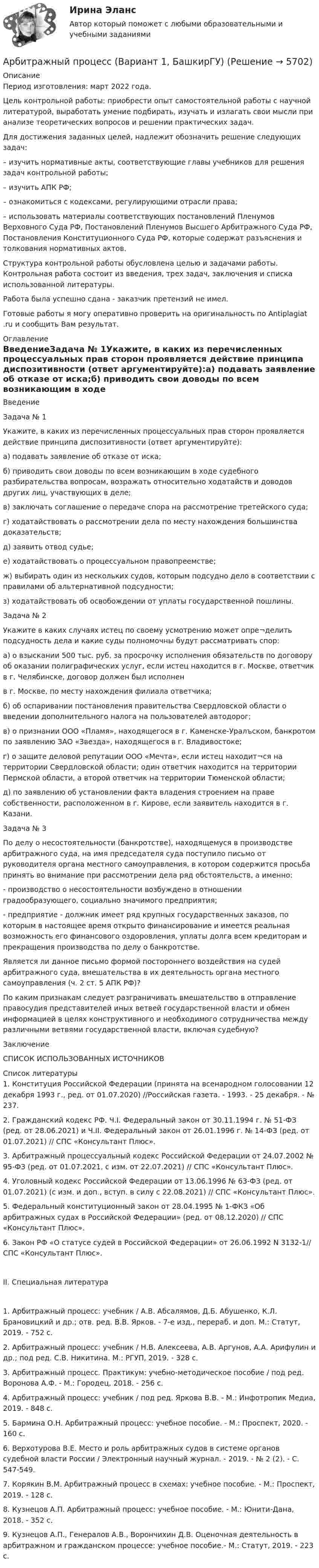      
          Описание
          Период изготовления: март 2022 года.	Цель контрольной работы: приобрести опыт самостоятельной работы с научной литературой, выработать умение подбирать, изучать и излагать свои мысли при анализе теоретических вопросов и решении практических задач. 	Для достижения заданных целей, надлежит обозначить решение следующих задач:	– изучить нормативные акты, соответствующие главы учебников для решения задач контрольной работы; 	– изучить АПК РФ; 	– ознакомиться с кодексами, регулирующими отрасли права; 	– использовать материалы соответствующих постановлений Пленумов Верховного Суда РФ, Постановлений Пленумов Высшего Арбитражного Суда РФ, Постановления Конституционного Суда РФ, которые содержат разъяснения и толкования нормативных актов. 	Структура контрольной работы обусловлена целью и задачами работы. Контрольная работа состоит из введения, трех задач, заключения и списка использованной литературы.Работа была успешно сдана - заказчик претензий не имел. Готовые работы я могу оперативно проверить на оригинальность по Antiplagiat .ru и сообщить Вам результат. 
          Оглавление
          ВведениеЗадача № 1Укажите, в каких из перечисленных процессуальных прав сторон проявляется действие принципа диспозитивности (ответ аргументируйте):а) подавать заявление об отказе от иска;б) приводить свои доводы по всем возникающим в ходе судебного разбирательства вопросам, возражать относительно ходатайств и доводов других лиц, участвующих в деле;в) заключать соглашение о передаче спора на рассмотрение третейского суда;г) ходатайствовать о рассмотрении дела по месту нахождения большинства доказательств;д) заявить отвод судье;е) ходатайствовать о процессуальном правопреемстве;ж) выбирать один из нескольких судов, которым подсудно дело в соответствии с правилами об альтернативной подсудности;з) ходатайствовать об освобождении от уплаты государственной пошлины.Задача № 2Укажите в каких случаях истец по своему усмотрению может опре¬делить подсудность дела и какие суды полномочны будут рассматривать спор:а) о взыскании 500 тыс. руб. за просрочку исполнения обязательств по договору об оказании полиграфических услуг, если истец находится в г. Москве, ответчик в г. Челябинске, договор должен был исполненв г. Москве, по месту нахождения филиала ответчика;б) об оспаривании постановления правительства Свердловской области о введении дополнительного налога на пользователей автодорог;в) о признании ООО «Пламя», находящегося в г. Каменске-Уралъском, банкротом по заявлению ЗАО «Звезда», находящегося в г. Владивостоке;г) о защите деловой репутации ООО «Мечта», если истец находит¬ся на территории Свердловской области; один ответчик находится на территории Пермской области, а второй ответчик на территории Тюменской области;д) по заявлению об установлении факта владения строением на праве собственности, расположенном в г. Кирове, если заявитель находится в г. Казани.Задача № 3По делу о несостоятельности (банкротстве), находящемуся в производстве арбитражного суда, на имя председателя суда поступило письмо от руководителя органа местного самоуправления, в котором содержится просьба принять во внимание при рассмотрении дела ряд обстоятельств, а именно:- производство о несостоятельности возбуждено в отношении градообразующего, социально значимого предприятия;- предприятие - должник имеет ряд крупных государственных заказов, по которым в настоящее время открыто финансирование и имеется реальная возможность его финансового оздоровления, уплаты долга всем кредиторам и прекращения производства по делу о банкротстве.Является ли данное письмо формой постороннего воздействия на судей арбитражного суда, вмешательства в их деятельность органа местного самоуправления (ч. 2 ст. 5 АПК РФ)?По каким признакам следует разграничивать вмешательство в отправление правосудия представителей иных ветвей государственной власти и обмен информацией в целях конструктивного и необходимого сотрудничества между различными ветвями государственной власти, включая судебную?ЗаключениеСПИСОК ИСПОЛЬЗОВАННЫХ ИСТОЧНИКОВ 
          Список литературы
          1. Конституция Российской Федерации (принята на всенародном голосовании 12 декабря 1993 г., ред. от 01.07.2020) //Российская газета. - 1993. - 25 декабря. - № 237.2. Гражданский кодекс РФ. Ч.I. Федеральный закон от 30.11.1994 г. № 51-ФЗ (ред. от 28.06.2021) и Ч.II. Федеральный закон от 26.01.1996 г. № 14-ФЗ (ред. от 01.07.2021) // СПС «Консультант Плюс».3. Арбитражный процессуальный кодекс Российской Федерации от 24.07.2002 № 95-ФЗ (ред. от 01.07.2021, с изм. от 22.07.2021) // СПС «Консультант Плюс».4. Уголовный кодекс Российской Федерации от 13.06.1996 № 63-ФЗ (ред. от 01.07.2021) (с изм. и доп., вступ. в силу с 22.08.2021) // СПС «Консультант Плюс».5. Федеральный конституционный закон от 28.04.1995 № 1-ФКЗ «Об арбитражных судах в Российской Федерации» (ред. от 08.12.2020) // СПС «Консультант Плюс».6. Закон РФ «О статусе судей в Российской Федерации» от 26.06.1992 N 3132-1// СПС «Консультант Плюс».II. Специальная литература1. Арбитражный процесс: учебник / А.В. Абсалямов, Д.Б. Абушенко, К.Л. Брановицкий и др.; отв. ред. В.В. Ярков. - 7-е изд., перераб. и доп. М.: Статут, 2019. - 752 с.2. Арбитражный процесс: учебник / Н.В. Алексеева, А.В. Аргунов, А.А. Арифулин и др.; под ред. С.В. Никитина. М.: РГУП, 2019. - 328 с.3. Арбитражный процесс. Практикум: учебно-методическое пособие / под ред. Воронова А.Ф. - М.: Городец, 2018. - 256 с.4. Арбитражный процесс: учебник / под ред. Яркова В.В. - М.: Инфотропик Медиа, 2019. - 848 с.5. Бармина О.Н. Арбитражный процесс: учебное пособие. - М.: Проспект, 2020. - 160 с.6. Верхотурова В.Е. Место и роль арбитражных судов в системе органов судебной власти России / Электронный научный журнал. - 2019. - № 2 (2). - С. 547-549.7. Корякин В.М. Арбитражный процесс в схемах: учебное пособие. - М.: Проспект, 2019. - 128 с.8. Кузнецов А.П. Арбитражный процесс: учебное пособие. - М.: Юнити-Дана, 2018. - 352 с.9. Кузнецов А.П., Генералов А.В., Ворончихин Д.В. Оценочная деятельность в арбитражном и гражданском процессе: учебное пособие.- М.: Статут, 2019. - 223 с.
            
            
            Арбитражный процесс (Арбитражное процессуальное право) (тест с ответами Синергия/МОИ/МТИ/МосАП)Арбитражный процесс (Вариант 1, БашкирГУ)💯 Арбитражный процесс (все ответы на тест Синергия / МОИ / МТИ / МосАП, август 2023)Арбитражный процесс итоговый тест Арбитражный процесс Итоговый тест/Сибупк Арбитражный процесс ММУ 2023г.Арбитражный процесс МФПУ СинергияАРБИТРАЖНЫЙ ПРОЦЕССАрбитражный процесс (2023.г) тест с ответами Синергия/МОИ/ МТИ /МОСАПАрбитражный процесс 6 семестр синергияАрбитражный процесс 6 семестр СИНЕРГИЯ ОТВЕТЫ 2023Арбитражный процесс 6 семестр Синергия/экзамен 2023Арбитражный процесс 6 семестр (тест с ответами Синергия/МОИ/МТИ/МосАП)Арбитражный процесс, 70 вопросов (ответы на тест Синергия / МТИ / МОИ / МосАП)