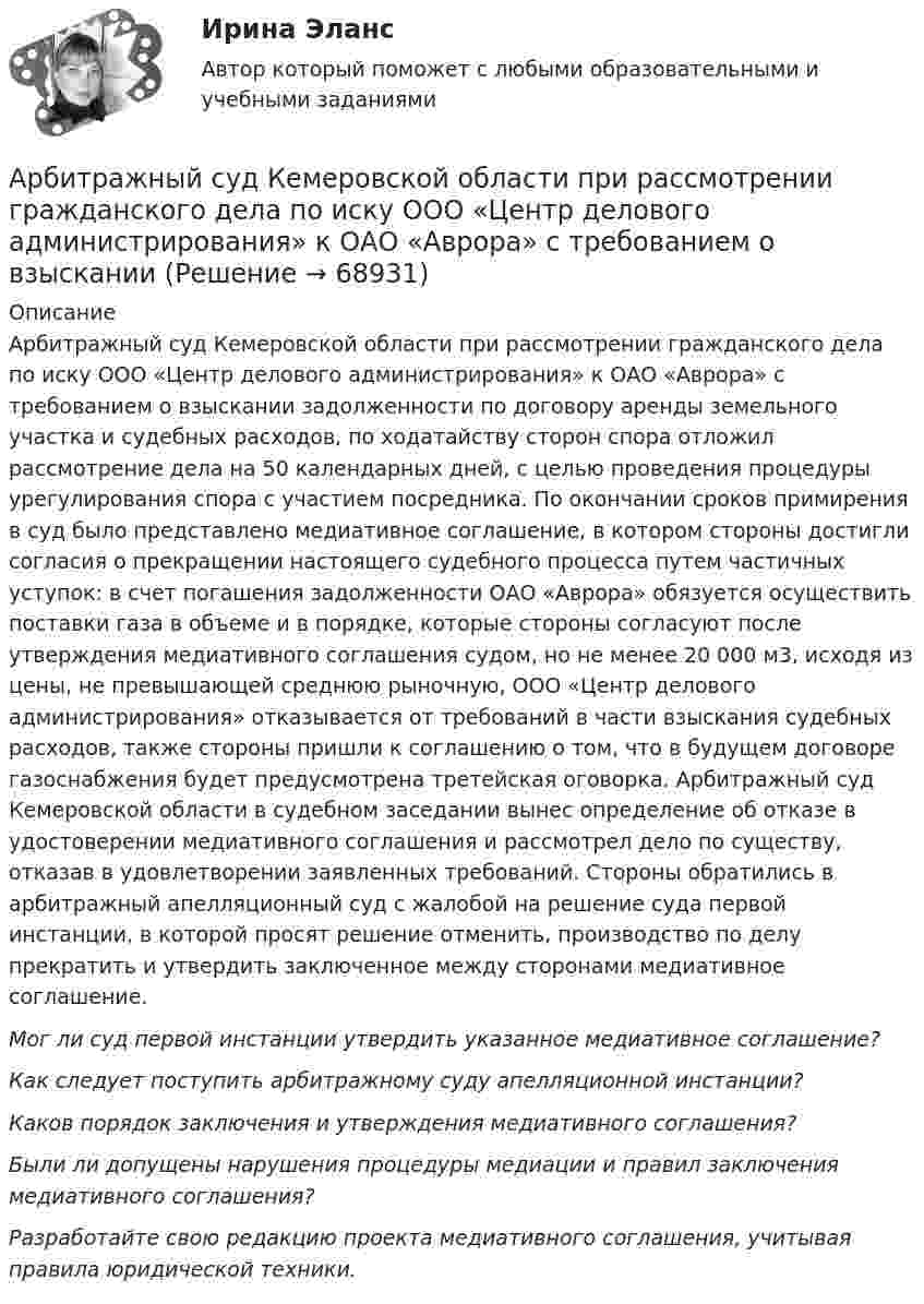      
            Описание
            	Арбитражный суд Кемеровской области при рассмотрении гражданского дела по иску ООО «Центр делового администрирования» к ОАО «Аврора» с требованием о взыскании задолженности по договору аренды земельного участка и судебных расходов, по ходатайству сторон спора отложил рассмотрение дела на 50 календарных дней, с целью проведения процедуры урегулирования спора с участием посредника. По окончании сроков примирения в суд было представлено медиативное соглашение, в котором стороны достигли согласия о прекращении настоящего судебного процесса путем частичных уступок: в счет погашения задолженности ОАО «Аврора» обязуется осуществить поставки газа в объеме и в порядке, которые стороны согласуют после утверждения медиативного соглашения судом, но не менее 20 000 м3, исходя из цены, не превышающей среднюю рыночную, ООО «Центр делового администрирования» отказывается от требований в части взыскания судебных расходов, также стороны пришли к соглашению о том, что в будущем договоре газоснабжения будет предусмотрена третейская оговорка. Арбитражный суд Кемеровской области в судебном заседании вынес определение об отказе в удостоверении медиативного соглашения и рассмотрел дело по существу, отказав в удовлетворении заявленных требований. Стороны обратились в арбитражный апелляционный суд с жалобой на решение суда первой инстанции, в которой просят решение отменить, производство по делу прекратить и утвердить заключенное между сторонами медиативное соглашение. Мог ли суд первой инстанции утвердить указанное медиативное соглашение?  Как следует поступить арбитражному суду апелляционной инстанции?  Каков порядок заключения и утверждения медиативного соглашения?  Были ли допущены нарушения процедуры медиации и правил заключения медиативного соглашения? Разработайте свою редакцию проекта медиативного соглашения, учитывая правила юридической техники.   
            
            
            	Арбитражный суд Кемеровской области при рассмотрении гражданского дела по иску ООО «Центр делового администрирования» к ОАО «Аврора»Арбитражный суд Кемеровской области при рассмотрении гражданского дела по иску ООО «Центр делового администрирования» к ОАО «Аврора» с требованием о взыскании Арбитражный суд может заменить одну обеспечительную меру другой, по ходатайству ...Арбитражный суд Московской области взыскал с заказчика (ответчика) ОАО «Строймаш» в пользу подрядчика (истца) ОАО «Спецмонтаж» 50 млн. рублей за выполненные работы по ремонту цехов завода. Ответчик подал апелляционную жалобу в Десятый арбитражный Арбитражный суд обязан приостановить производство по делу в случае ...Арбитражный суд оставляет исковое заявление без рассмотрения, если ...Арбитражный суд передает дело на рассмотрение другого арбитражного суда в случае если …Арбитражный процесс. Синергия. Ответы на ИТОГОВЫЙ ТЕСТ. На отлично!Арбитражный процесс (тест с ответами МФЮА/МФЮУ на сайте https://moi.mfua.ru/login/index.php)Арбитражный процесс. Тест с ответами СИНЕРГИЯ 2023Арбитражный процесс (тест с ответами Синергия) 52 вопросаАрбитражный процесс (тест с ответами Синергия/МОИ/МТИ/МосАП)Арбитражный процесс тест экзамен с ответами Синергия на отлично 2022 -2023Арбитражный процесс экзамен сборник с ответами Синергия на отлично 2022-2023