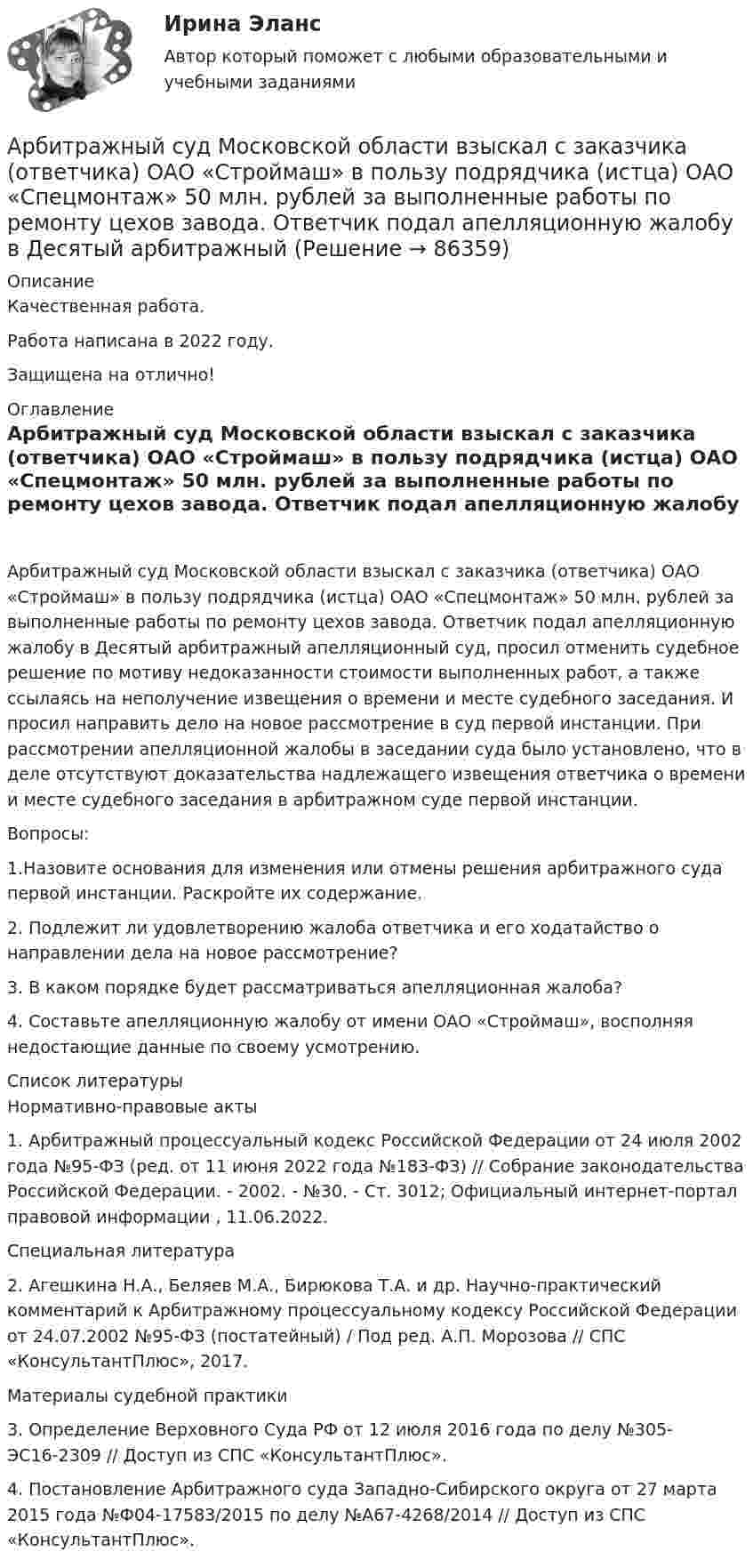      
            Описание
            Качественная работа.Работа написана в 2022 году.Защищена на отлично! 
            Оглавление
             Арбитражный суд Московской области взыскал с заказчика (ответчика) ОАО «Строймаш» в пользу подрядчика (истца) ОАО «Спецмонтаж» 50 млн. рублей за выполненные работы по ремонту цехов завода. Ответчик подал апелляционную жалобу в Десятый арбитражный апелляционный суд, просил отменить судебное решение по мотиву недоказанности стоимости выполненных работ, а также ссылаясь на неполучение извещения о времени и месте судебного заседания. И просил направить дело на новое рассмотрение в суд первой инстанции. При рассмотрении апелляционной жалобы в заседании суда было установлено, что в деле отсутствуют доказательства надлежащего извещения ответчика о времени и месте судебного заседания в арбитражном суде первой инстанции.Вопросы:1.Назовите основания для изменения или отмены решения арбитражного суда первой инстанции. Раскройте их содержание.2. Подлежит ли удовлетворению жалоба ответчика и его ходатайство о направлении дела на новое рассмотрение?3. В каком порядке будет рассматриваться апелляционная жалоба?4. Составьте апелляционную жалобу от имени ОАО «Строймаш», восполняя недостающие данные по своему усмотрению. 
            Список литературы
            	Нормативно-правовые акты 	1.        Арбитражный процессуальный кодекс Российской Федерации от 24 июля 2002 года №95-ФЗ (ред. от 11 июня 2022 года №183-ФЗ) // Собрание законодательства Российской Федерации. - 2002. - №30. - Ст. 3012; Официальный интернет-портал правовой информации , 11.06.2022. 	Специальная литература 	2. Агешкина Н.А., Беляев М.А., Бирюкова Т.А. и др. Научно-практический комментарий к Арбитражному процессуальному кодексу Российской Федерации от 24.07.2002 №95-ФЗ (постатейный) / Под ред. А.П. Морозова // СПС «КонсультантПлюс», 2017. 	Материалы судебной практики 	3. Определение Верховного Суда РФ от 12 июля 2016 года по делу №305-ЭС16-2309 // Доступ из СПС «КонсультантПлюс».	4. Постановление Арбитражного суда Западно-Сибирского округа от 27 марта 2015 года №Ф04-17583/2015 по делу №А67-4268/2014 // Доступ из СПС «КонсультантПлюс».  
            
            
            Арбитражный суд может заменить одну обеспечительную меру другой, по ходатайству ...Арбитражный суд Московской области взыскал с заказчика (ответчика) ОАО «Строймаш» в пользу подрядчика (истца) ОАО «Спецмонтаж» 50 млн. рублей за выполненные работы по ремонту цехов завода. Ответчик подал апелляционную жалобу в Десятый арбитражный Арбитражный суд обязан приостановить производство по делу в случае ...Арбитражный суд оставляет исковое заявление без рассмотрения, если ...Арбитражный суд передает дело на рассмотрение другого арбитражного суда в случае если …Арбитражный управляющий назначается ...Арбитражный управляющий осуществляет полномочия руководителя должника при таких процедурах банкротства, как ...Арбитражный процесс. Тест с ответами СИНЕРГИЯ 2023Арбитражный процесс (тест с ответами Синергия) 52 вопросаАрбитражный процесс (тест с ответами Синергия/МОИ/МТИ/МосАП)Арбитражный процесс тест экзамен с ответами Синергия на отлично 2022 -2023Арбитражный процесс экзамен сборник с ответами Синергия на отлично 2022-2023Арбитражный суд г. Новосибирска вынес решение о ликвидации вследствие банкротства ООО СП «Сигма плюс». Общество имело филиал в г. Милане (Италия), которым руководил один из учредителей общества - гражданин Италии, внёсший в качестве вклада в уставный капитал полностью оборудованный офис, где располагался филиал.	Арбитражный суд Кемеровской области при рассмотрении гражданского дела по иску ООО «Центр делового администрирования» к ОАО «Аврора»