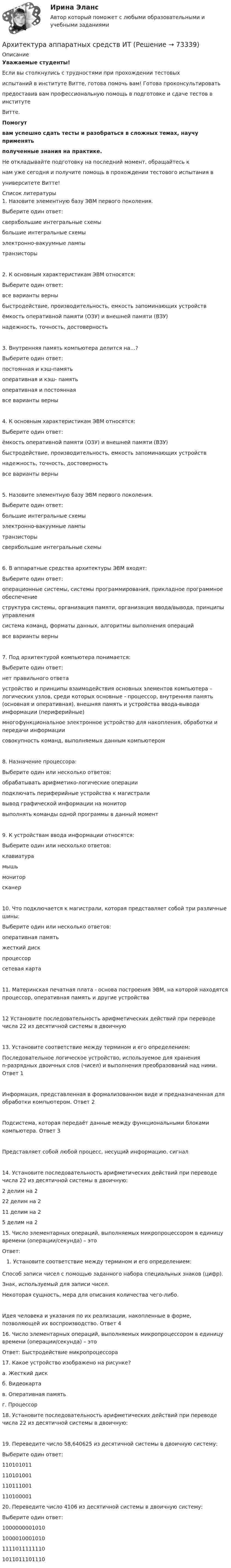     
            Описание
            Уважаемые студенты!Если вы столкнулись с трудностями при прохождении тестовыхиспытаний в институте Витте, готова помочь вам! Готова проконсультироватьпредоставив вам профессиональную помощь в подготовке и сдаче тестов в институтеВитте.Помогутвам успешно сдать тесты и разобраться в сложных темах, научу применятьполученные знания на практике.Не откладывайте подготовку на последний момент, обращайтесь кнам уже сегодня и получите помощь в прохождении тестового испытания вуниверситете Витте!  
            Список литературы
            1. Назовите элементную базу ЭВМ первого поколения.Выберите один ответ: сверхбольшие интегральные схемы большие интегральные схемы электронно-вакуумные лампы транзисторы2. К основным характеристикам ЭВМ относятся:Выберите один ответ: все варианты верны быстродействие, производительность, емкость запоминающих устройств ёмкость оперативной памяти (ОЗУ) и внешней памяти (ВЗУ) надежность, точность, достоверность3. Внутренняя память компьютера делится на…?Выберите один ответ: постоянная и кэш-память оперативная и кэш- память оперативная и постоянная все варианты верны4. К основным характеристикам ЭВМ относятся:Выберите один ответ: ёмкость оперативной памяти (ОЗУ) и внешней памяти (ВЗУ) быстродействие, производительность, емкость запоминающих устройств надежность, точность, достоверность все варианты верны5. Назовите элементную базу ЭВМ первого поколения.Выберите один ответ: большие интегральные схемы электронно-вакуумные лампы транзисторы сверхбольшие интегральные схемы6. В аппаратные средства архитектуры ЭВМ входят:Выберите один ответ: операционные системы, системы программирования, прикладное программное обеспечение структура системы, организация памяти, организация ввода/вывода, принципы управления система команд, форматы данных, алгоритмы выполнения операций все варианты верны7. Под архитектурой компьютера понимается:Выберите один ответ: нет правильного ответа устройство и принципы взаимодействия основных элементов компьютера – логических узлов, среди которых основные - процессор, внутренняя память (основная и оперативная), внешняя память и устройства ввода-вывода информации (периферийные) многофункциональное электронное устройство для накопления, обработки и передачи информации совокупность команд, выполняемых данным компьютером8. Назначение процессора:Выберите один или несколько ответов: обрабатывать арифметико-логические операции подключать периферийные устройства к магистрали вывод графической информации на монитор выполнять команды одной программы в данный момент9. К устройствам ввода информации относятся:Выберите один или несколько ответов: клавиатура мышь монитор сканер10. Что подключается к магистрали, которая представляет собой три различные шины:Выберите один или несколько ответов: оперативная память жесткий диск процессор сетевая карта11. Материнская печатная плата - основа построения ЭВМ, на которой находятся процессор, оперативная память и другие устройства12 Установите последовательность арифметических действий при переводе числа 22 из десятичной системы в двоичную13. Установите соответствие между термином и его определением:Последовательное логическое устройство, используемое для хранения n-разрядных двоичных слов (чисел) и выполнения преобразований над ними.	Ответ 1 Информация, представленная в формализованном виде и предназначенная для обработки компьютером.	Ответ 2 Подсистема, которая передаёт данные между функциональными блоками компьютера.	Ответ 3 Представляет собой любой процесс, несущий информацию.	сигнал14. Установите последовательность арифметических действий при переводе числа 22 из десятичной системы в двоичную:2 делим на 2	22 делим на 2	11 делим на 2	5 делим на 2	15. Число элементарных операций, выполняемых микропроцессором в единицу времени (операции/секунда) – этоОтвет: Установите соответствие между термином и его определением:Способ записи чисел с помощью заданного набора специальных знаков (цифр).	Знак, используемый для записи чисел.	Некоторая сущность, мера для описания количества чего-либо.	Идея человека и указания по их реализации, накопленные в форме, позволяющей их воспроизводство.	Ответ 4 16. Число элементарных операций, выполняемых микропроцессором в единицу времени (операции/секунда) – этоОтвет: Быстродействие микропроцессора17. Какое устройство изображено на рисунке? а.   Жесткий дискб.   Видеокартав.   Оперативная памятьг.   Процессор18. Установите последовательность арифметических действий при переводе числа 22 из десятичной системы в двоичную:19. Переведите число 58,640625 из десятичной системы в двоичную систему:Выберите один ответ: 110101011 110101001 110111001 11010000120. Переведите число 4106 из десятичной системы в двоичную систему:Выберите один ответ: 1000000001010 1000010001010 1111011111110 1011011101110 
            
            
            Архипелажные воды представляют собой ... современного международного права.Архитектура аппаратных средств ИТ💯 Архитектура аппаратных средств.ои(фэо) (ответы на тест Синергия / МОИ / МТИ / МосАП, сентябрь 2023)Архитектура аппаратных средств. Синергия. Итоговый + промежуточные тесты. На отлично!Архитектура аппаратных средств//СИНЕРГИЯ//МОСап//МТИ//МОИАрхитектура аппаратных средств Синергия МТИ МОСАП Ответы на тесты для самопроверки с 1 по 6 и Итоговый тест Архитектура аппаратных средств.ои(фэо)Архитектура аппаратных средств (тест с ответами Синергия/МОИ/ МТИ /МОСАП)Артикль … в английском языке употребляется с существительными как в единственном, так и во множественном числеАртикуляторные расстройства и нарушение голосаАрт-терапевтическая программа психокоррекции тревожности у детей старшего дошкольного возрастаАрттерапевтические технологииАрт-терапия как направление современной психологии искусстваАрт-терапия как направление современной психологии искусства Архивоорганизация тест № 1