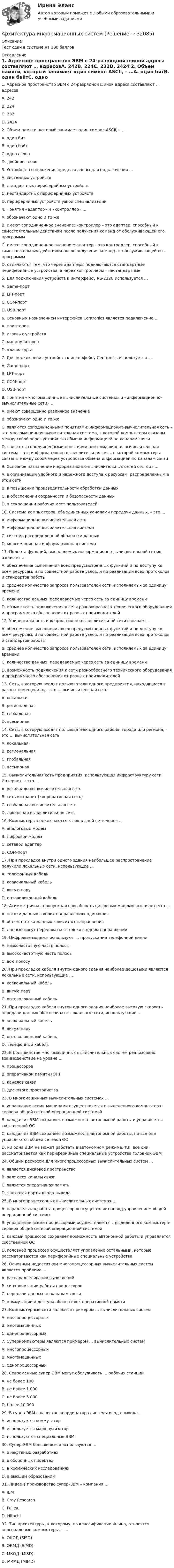      
          Описание
          Тест сдан в системе на 100 баллов 
          Оглавление
          	1. Адресное пространство ЭВМ с 24-разрядной шиной адреса составляют … адресовA.         242B.          224C.          232D.         2424 	2. Объем памяти, который занимает один символ ASCII, – …A.         один битB.          один байтC.          одно словоD.         двойное слово  	3. Устройства сопряжения предназначены для подключения …A.  системных устройствB.  стандартных периферийных устройствC.  нестандартных периферийных устройствD.  периферийных устройств узкой специализации 	4. Понятия «адаптер» и «контроллер» …A.  обозначают одно и то жеB.  имеют соподчиненное значение: контроллер – это адаптер, способный к самостоятельным действиям после получения команд от обслуживающей его программыC.  имеют соподчиненное значение: адаптер – это контроллер, способный к самостоятельным действиям после получения команд от обслуживающей его программыD.  отличаются тем, что через адаптеры подключаются стандартные периферийные устройства, а через контроллеры – нестандартные 	5. Для подключения устройств к интерфейсу RS-232C используется …A.  Game-портB.  LPT-портC.  COM-портD.  USB-порт 	6. Основным назначением интерфейса Centronics является подключение …A.         принтеровB.          игровых устройствC.          манипуляторовD.         клавиатуры 	7. Для подключения устройств к интерфейсу Centronics используется …A.  Game-портB.  LPT-портC.  COM-портD.  USB-порт 	8. Понятия «многомашинные вычислительные системы» и «информационно-вычислительные сети» …A.         имеют совершенно различное значениеB.          обозначают одно и то жеC.          являются соподчиненными понятиями: информационно-вычислительная сеть – это многомашинная вычислительная система, в которой компьютеры связаны между собой через устройства обмена информацией по каналам связиD.         являются соподчиненными понятиями: многомашинная вычислительная система – это информационно-вычислительная сеть, в которой компьютеры связаны между собой через устройства обмена информацией по каналам связи 	9. Основное назначение информационно-вычислительных сетей состоит …A.         в организации удобного и надежного доступа к ресурсам, распределенным в этой сетиB.          в повышении производительности обработки данныхC.          в обеспечении сохранности и безопасности данныхD.         в сокращении рабочих мест пользователей 	10.  Система компьютеров, объединенных каналами передачи данных, – это …A.         информационно-вычислительная сетьB.          информационно-вычислительная системаC.          система распределенной обработки данныхD.         многомашинная информационная система 	11.  Полнота функций, выполняемых информационно-вычислительной сетью, означает …A.         обеспечение выполнения всех предусмотренных функций и по доступу ко всем ресурсам, и по совместной работе узлов, и по реализации всех протоколов и стандартов работыB.          среднее количество запросов пользователей сети, исполняемых за единицу времениC.          количество данных, передаваемых через сеть за единицу времениD.         возможность подключения к сети разнообразного технического оборудования и программного обеспечения от разных производителей 	12.  Универсальность информационно-вычислительной сети означает …A.         обеспечение выполнения всех предусмотренных функций и по доступу ко всем ресурсам, и по совместной работе узлов, и по реализации всех протоколов и стандартов работыB.          среднее количество запросов пользователей сети, исполняемых за единицу времениC.          количество данных, передаваемых через сеть за единицу времениD.         возможность подключения к сети разнообразного технического оборудования и программного обеспечения от разных производителей 	13.  Сеть, в которую входят пользователи одного предприятия, находящиеся в разных помещениях, – это … вычислительная сетьA.         локальная B.          региональная C.          глобальная D.         всемирная  	14.  Сеть, в которую входят пользователи одного района, города или региона, – это … вычислительная сетьA.         локальная B.          региональная C.          глобальная D.         всемирная  	15.  Вычислительная сеть предприятия, использующая инфраструктуру сети Интернет, – это …A.  региональная вычислительная сетьB.  сеть интранет (копроративная сеть)C.  глобальная вычислительная сетьD.  локальная вычислительная сеть 	16.  Компьютеры подключаются к локальной сети через …A.         аналоговый модемB.          цифровой модемC.          сетевой адаптерD.         COM-порт  	17.  При прокладке внутри одного здания наибольшее распространение получили локальные сети, использующие …A.       телефонный кабельB.        коаксиальный кабельC.        витую паруD.       оптоволоконный кабель 	18.  Асимметричная пропускная способность цифровых модемов означает, что …A.       потоки данных в обоих направлениях одинаковыB.        объем потока данных зависит от направленияC.        данные могут передаваться только в одном направлении 	19.  Цифровые модемы используют … пропускания телефонной линииA.         низкочастотную часть полосы B.          высокочастотную часть полосы C.          всю полосу  	20.  При прокладке кабеля внутри одного здания наиболее дешевыми являются локальные сети, использующие …A.       коаксиальный кабельB.        витую паруC.        оптоволоконный кабель 	21.  При прокладке кабеля внутри одного здания наиболее высокую скорость передачи данных обеспечивают локальные сети, использующие …A.       коаксиальный кабельB.        витую паруC.        оптоволоконный кабельD.       телефонный кабель 	22.  В большинстве многомашинных вычислительных систем реализовано взаимодействие на уровне …A.         процессоровB.          оперативной памяти (ОП)C.          каналов связиD.         дискового пространства 	23.  В многомашинных вычислительных системах …A.         управление всеми машинами осуществляется с выделенного компьютера-сервера общей сетевой операционной системойB.          каждая из ЭВМ сохраняет возможность автономной работы и управляется собственной ОСC.          каждая из ЭВМ сохраняет возможность автономной работы, но все они управляются общей сетевой ОСD.         ни одна ЭВМ не может работать в автономном режиме, т.к. все они рассматривается как периферийные специальные устройства головной ЭВМ 	24.  Общим ресурсом для многопроцессорных вычислительных систем …A.         является дисковое пространствоB.          являются каналы связиC.          является оперативная памятьD.         являются порты ввода-вывода 	25.  В многопроцессорных вычислительных системах …A.         параллельная работа процессоров осуществляется под управлением общей операционной системыB.          управление всеми процессорами осуществляется с выделенного компьютера-сервера общей сетевой операционной системойC.          каждый процессор сохраняет возможность автономной работы и управляется собственной ОСD.         головной процессор осуществляет управление остальными, которые рассматриваются как периферийные специальные устройства 	26.  Основным недостатком многопроцессорных вычислительных систем является проблема …A.         распараллеливания вычисленийB.          синхронизации работы процессоровC.          передачи данных по каналам связиD.         коммутации и доступа абонентов к оперативной памяти 	27.  Компьютерные сети являются примером … вычислительных системA.         многопроцессорных B.          многомашинных C.          однопроцессорных  	7. Суперкомпьютеры являются примером … вычислительных системA.  многопроцессорных B.  многомашинных C.  однопроцессорных  	28.  Современные супер-ЭВМ могут обслуживать … рабочих станцийA.         не более 100B.          не более 1 000C.          не более 5 000D.         более 10 000 	29.  В супер-ЭВМ в качестве координатора системы ввода-вывода …A.         используется коммутаторB.          используется маршрутизаторC.          используются специальные ЭВМ 	30.  Супер-ЭВМ больше всего используются …A.         в нефтяных разработкахB.          в оборонных проектахC.          в космических исследованияхD.         в высшем образовании 	31.  Лидер в производстве супер-ЭВМ – компания …A.         IBMB.          Cray ResearchC.          FujitsuD.         Hitachi 	32.  Тип архитектуры, к которому, по классификации Флина, относятся персональные компьютеры, – …A.         ОКОД (SISD)B.          ОКМД (SIMD)C.          МКОД (MISD)D.         МКМД (MIMD)   
            
            
            Архитектура зданий и сооружений 1/2 (ИДДО 120)- Тест 1. (ЗиС) СДО ПрометейАрхитектура информационных системАрхитектура информационных систем Архитектура информационных систем 3 семестр СинергияАрхитектура информационных систем 46 вопросов СИНЕРГИЯ МТИ 2022Архитектура информационных систем 49 вопросов. СИНЕРГИЯ ОТВЕТЫ 2022Архитектура информационных систем 90 балл ✅ Архитектура гражданских и промышленных зданий 106 вопросов СИНЕРГИЯ МТИ 2022Архитектура гражданских и промышленных зданий (тест с ответами Синергия/МОИ/ МТИ /МОСАП)💯 Архитектура гражданских и промышленных зданий.ти (1/2) (ответы на тест Синергия / МОИ / МТИ / МосАП, декабрь 2023)💯 Архитектура гражданских и промышленных зданий.ти (1/2) (ответы на тест Синергия / МОИ / МТИ / МосАП, октябрь 2023)💯 Архитектура гражданских и промышленных зданий.ти (1/2) (ответы на тест Синергия / МОИ / МТИ / МосАП, январь 2024)💯 Архитектура гражданских и промышленных зданий.ти (2/2) (ответы на тест Синергия / МОИ / МТИ / МосАП, сентябрь 2023)💯 Архитектура гражданских и промышленных зданий.ти (2/2) (ответы на тест Синергия / МОИ / МТИ / МосАП, январь 2024)