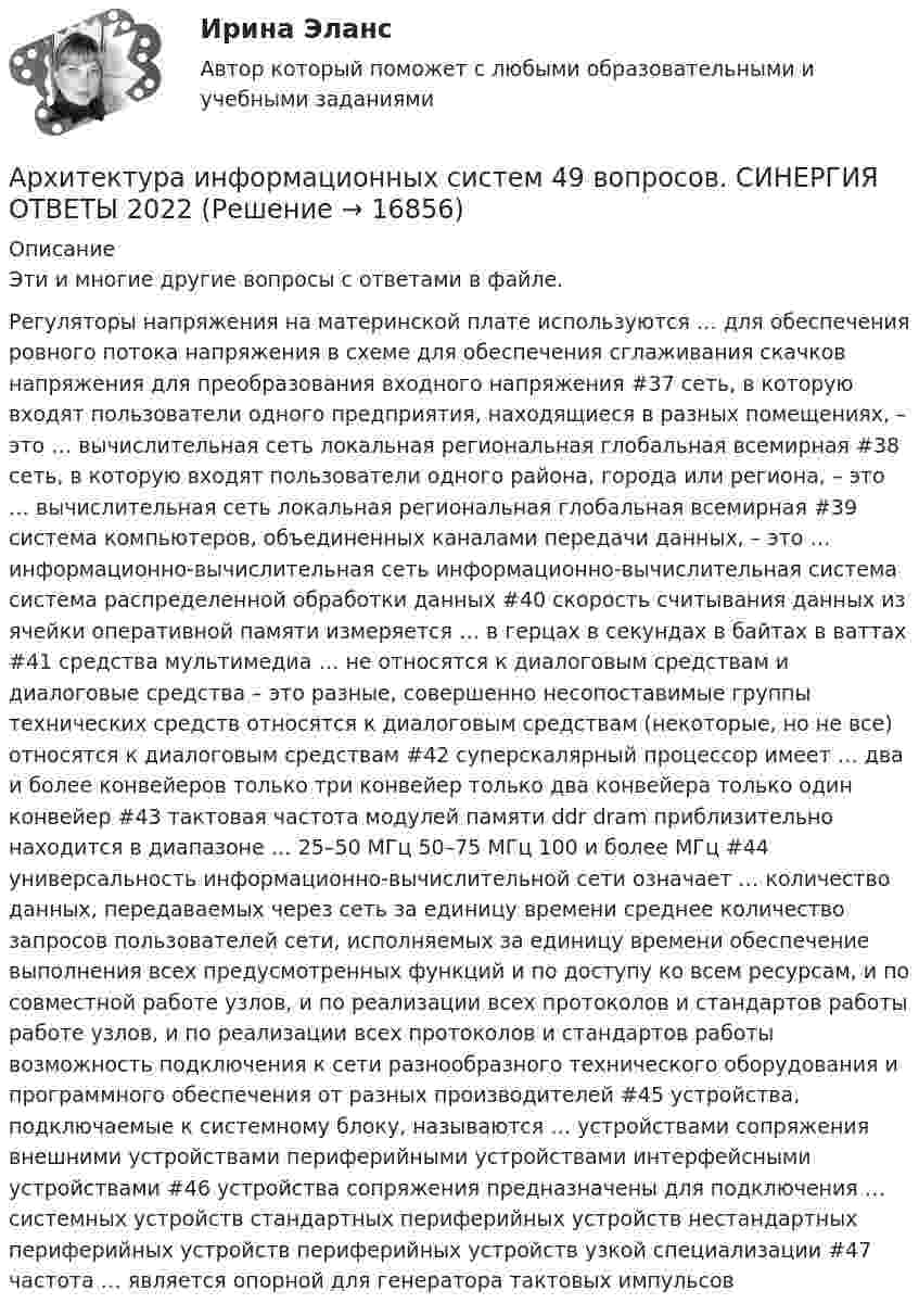      
          Описание
          Эти и многие другие вопросы с ответами в файле.Регуляторы напряжения на материнской плате используются … для обеспечения ровного потока напряжения в схеме для обеспечения сглаживания скачков напряжения для преобразования входного напряжения #37 сеть, в которую входят пользователи одного предприятия, находящиеся в разных помещениях, – это … вычислительная сеть локальная региональная глобальная всемирная #38 сеть, в которую входят пользователи одного района, города или региона, – это … вычислительная сеть локальная региональная глобальная всемирная #39 система компьютеров, объединенных каналами передачи данных, – это … информационно-вычислительная сеть информационно-вычислительная система система распределенной обработки данных #40 скорость считывания данных из ячейки оперативной памяти измеряется … в герцах в секундах в байтах в ваттах #41 средства мультимедиа … не относятся к диалоговым средствам и диалоговые средства – это разные, совершенно несопоставимые группы технических средств относятся к диалоговым средствам (некоторые, но не все) относятся к диалоговым средствам #42 суперскалярный процессор имеет … два и более конвейеров только три конвейер только два конвейера только один конвейер #43 тактовая частота модулей памяти ddr dram приблизительно находится в диапазоне … 25–50 МГц 50–75 МГц 100 и более МГц #44 универсальность информационно-вычислительной сети означает … количество данных, передаваемых через сеть за единицу времени среднее количество запросов пользователей сети, исполняемых за единицу времени обеспечение выполнения всех предусмотренных функций и по доступу ко всем ресурсам, и по совместной работе узлов, и по реализации всех протоколов и стандартов работы работе узлов, и по реализации всех протоколов и стандартов работы возможность подключения к сети разнообразного технического оборудования и программного обеспечения от разных производителей #45 устройства, подключаемые к системному блоку, называются … устройствами сопряжения внешними устройствами периферийными устройствами интерфейсными устройствами #46 устройства сопряжения предназначены для подключения … системных устройств стандартных периферийных устройств нестандартных периферийных устройств периферийных устройств узкой специализации #47 частота … является опорной для генератора тактовых импульсов  
            
            
            Архитектура информационных систем 46 вопросов СИНЕРГИЯ МТИ 2022Архитектура информационных систем 49 вопросов. СИНЕРГИЯ ОТВЕТЫ 2022Архитектура информационных систем 90 балл Архитектура информационных систем 90 баллов💯 Архитектура информационных систем (все ответы на тест Синергия / МТИ / МосАП, декабрь 2022)💯 Архитектура информационных систем (все ответы на тест Синергия / МТИ / МосАП, июнь 2022)Архитектура информационных систем ДГТУ💯 Архитектура гражданских и промышленных зданий.ти (1/2) (ответы на тест Синергия / МОИ / МТИ / МосАП, январь 2024)💯 Архитектура гражданских и промышленных зданий.ти (2/2) (ответы на тест Синергия / МОИ / МТИ / МосАП, сентябрь 2023)💯 Архитектура гражданских и промышленных зданий.ти (2/2) (ответы на тест Синергия / МОИ / МТИ / МосАП, январь 2024)💯 Архитектура гражданских и промышленных зданий.ти (2/2) (правильные ответы на тест Синергия / МОИ / МТИ / МосАП)Архитектура зданий и сооружений 1/2 (ИДДО 120)- Тест 1. (ЗиС) СДО ПрометейАрхитектура информационных системАрхитектура информационных систем 