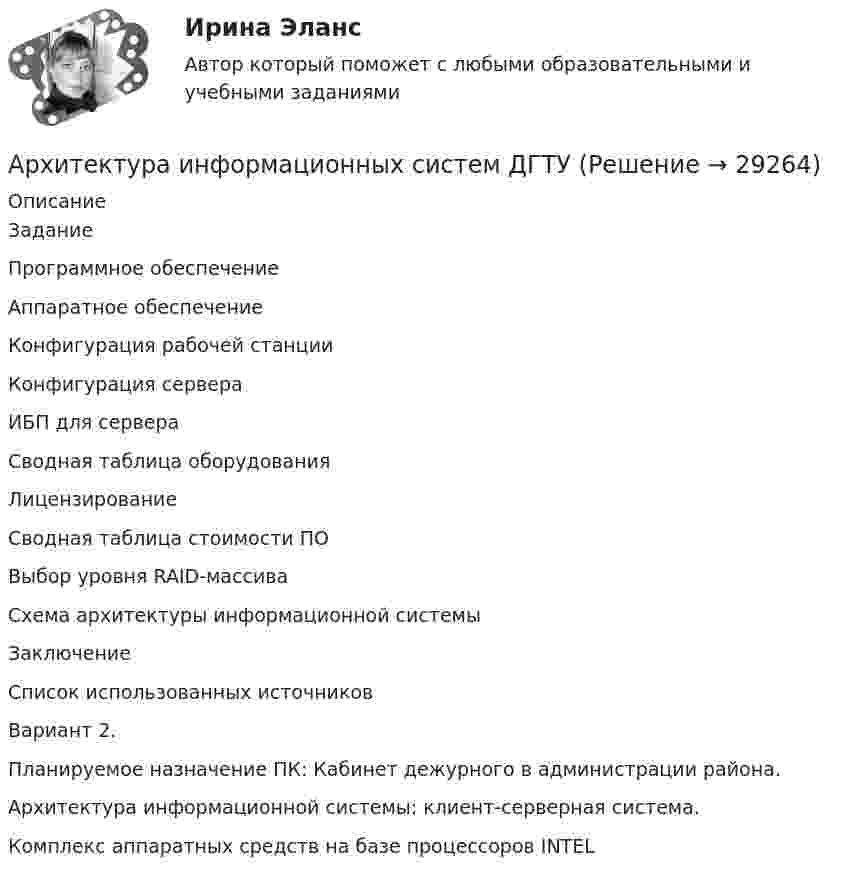      
          Описание
            ЗаданиеПрограммное обеспечение   Аппаратное обеспечение   Конфигурация рабочей станции   Конфигурация сервера   ИБП для сервера   Сводная таблица оборудованияЛицензированиеСводная таблица стоимости ПОВыбор уровня RAID-массиваСхема архитектуры информационной системыЗаключениеСписок использованных источников 	Вариант 2. 	Планируемое назначение ПК: Кабинет дежурного в администрации района.	Архитектура информационной системы: клиент-серверная система.	Комплекс аппаратных средств на базе процессоров INTEL  
            
            
            💯 Архитектура информационных систем (все ответы на тест Синергия / МТИ / МосАП, июнь 2022)Архитектура информационных систем ДГТУАрхитектура информационных систем ОТВЕТЫАрхитектура информационных систем ОТВЕТЫ💯 Архитектура информационных систем (ответы на тест Синергия / МОИ / МТИ / МосАП, сентябрь 2023)💯 Архитектура информационных систем (правильные ответы на тест Синергия / МОИ / МТИ / МосАП)💯 Архитектура информационных систем (правильные ответы на тест Синергия / МОИ / МТИ / МосАП, август 2023)Архитектура информационных системАрхитектура информационных систем Архитектура информационных систем 3 семестр СинергияАрхитектура информационных систем 46 вопросов СИНЕРГИЯ МТИ 2022Архитектура информационных систем 49 вопросов. СИНЕРГИЯ ОТВЕТЫ 2022Архитектура информационных систем 90 балл Архитектура информационных систем 90 баллов