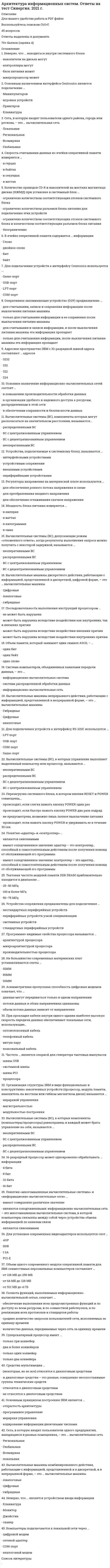     
          Описание
          🟢 БАЗА ОТВЕТОВ на Тест Архитектура информационных систем (МФПУ, МОИ, Синергия ) 2021 год🔸 РЕЗУЛЬТАТЫ: 90 / 100 баллов оценка ОТЛИЧНО🟢 ВСЕ ОТВЕТЫ выделены в файле. ﻿При покупке вы получаете файл с выделенными ответами 
          Оглавление
          На большинство современных материнских плат устанавливаются слоты …SIMMRIMMDIMM Компьютеры подключаются к локальной сети через …цифровой модеманалоговый модемCOM-портсетевой адаптер Вычислительные системы (ВС), допускающие режим «отложенного ответа», когда результаты выполнения запроса можно получить с некоторой задержкой, называются …распределенными ВСВС с централизованным управлениемВС с децентрализованным управлениемнеоперативными ВС Частота … является опорной для генератора тактовых импульсовшины PCIсистемной шиныпроцессорашины USB Сеть, в которую входят пользователи одного предприятия, находящиеся в разных помещениях, – это …вычислительная сетьвсемирнаярегиональнаяглобальнаялокальная Объем памяти, который занимает один символ ASCII, – …один битодин байтодно слово Полнота функций, выполняемых информационно-вычислительной сетью, означает …обеспечение выполнения всех предусмотренных функций и по доступу ко всем ресурсам, и по совместной работеузлов, и по реализации всех протоколов и стандартов работыколичество данных, передаваемых через сеть за единицу временисреднее количество запросов пользователей сети, исполняемых за единицу времени Устройства, подключаемые к системному блоку, называются …интерфейсными устройствамипериферийными устройствамиустройствами сопряжениявнешними устройствами Последовательность выполнения инструкций процессором …может быть нарушена вследствие воздействия внутренних причинне может быть нарушенаможет быть нарушена вследствие воздействия внешних причинможет быть нарушена вследствие воздействия как внутренних, так и внешних причин Неверно, что … является устройством ввода информацииджойстикклавиатурасканермонитор Количество приводов CD-R и накопителей на жестких магнитных дисках (НЖМД) при установке в системный блок …ограничено количеством разъемов блока питания для подключения этих устройствограничено количеством соответствующих отсеков системного блоканеограниченноограничено количеством соответствующих отсеков системного блока и количеством соответствующих разъемов блока питания При прокладке внутри одного здания наибольшее распространение получили локальные сети, использующие …коаксиальный кабельтелефонный кабельвитую паруоптоволоконный кабель Неверно, что … находиться внутри системного блокаконтроллеры могутнакопители на дисках могутмикропроцессор можетблок питания может Программно-видимые свойства процессора называются …производительностью процессорамикроархитектурой процессораархитектурой процессора Организация структуры ЭВМ в виде функционально и конструктивно законченных устройств (процессор, модуль памяти, накопитель на жестком или гибком магнитном диске) называется …модульностью построениямагистральностьюиерархией управления Универсальность информационно-вычислительной сети означает …обеспечение выполнения всех предусмотренных функций и по доступу ко всем ресурсам, и по совместной работе узлов, и по реализации всех протоколов и стандартов работыколичество данных, передаваемых через сеть за единицу временивозможность подключения к сети разнообразного технического оборудования и программного обеспечения от разных производителейсреднее количество запросов пользователей сети, исполняемых за единицу времени Батарея питания на материнской плате необходима …для генерации тактовых импульсовдля поддержки работы CMOS и RTC при отключении питания системного блокадля стабилизации напряжениядля «прошивки» BIOSа Вычислительные машины непрерывного действия, работающие с информацией, представленной в непрерывной форме, – это … вычислительные машиныаналоговыегибридныецифровые Для подключения устройств к интерфейсу RS-232C используется …COM-портUSB-портGame-портLPT-порт Средства мультимедиа …относятся к диалоговым средствамне относятся к диалоговым средствам(некоторые, но не все) относятся к диалоговым средствами диалоговые средства – это разные, совершенно несопоставимые группы технических средств Понятия «адаптер» и «контроллер» …имеют соподчиненное значение: контроллер – это адаптер, способный к самостоятельным действиям после получения команд от обслуживающей его программыявляются синонимамиимеют соподчиненное значение: адаптер – это контроллер, способный к самостоятельным действиям после получения команд от обслуживающей его программы Понятия «многомашинные вычислительные системы» и «информационно-вычислительные сети» …являются синонимамиимеют совершенно различное значениеявляются соподчиненными: информационно-вычислительная сеть – это многомашинная вычислительная система, в которой компьютеры связанны между собой через устройства обмена информацией по каналам связи Вычислительные машины дискретного действия, работающие с информацией, представленной в дискретной, цифровой форме, – это … вычислительные машиныцифровыегибридныеаналоговые Перезагрузка системного блока, в котором кнопки RESET и POWER совмещены, …происходит, если быстро нажать кнопку POWER два раза подрядне предусмотрена, возможно лишь полное выключение питанияпроисходит, если слегка нажать кнопку POWER один разпроисходит, если нажать кнопку POWER и удерживать ее в течение 30 сек. Тактовая частота модулей памяти DDR DRAM приблизительно находится в диапазоне …50–75 МГц25–50 МГц100 и более МГц Асимметричная пропускная способность цифровых модемов означает, что …объем потока данных зависит от направленияпотоки данных в обоих направлениях одинаковыданные могут передаваться только в одном направлении Регуляторы напряжения на материнской плате используются …для преобразования входного напряжениядля обеспечения ровного потока напряжения в схемедля обеспечения сглаживания скачков напряжения Основное назначение информационно-вычислительных сетей состоит …в организации удобного и надежного доступа к ресурсам, распределенным в этой сетив обеспечении сохранности и безопасности данныхв повышении производительности обработки данных Система компьютеров, объединенных каналами передачи данных, – это …информационно-вычислительная системасистема распределенной обработки данныхинформационно-вычислительная сеть Вычислительные машины комбинированного действия, работающие с информацией, представленной и в дискретной, и в непрерывной форме, – это … вычислительные машиныаналоговыегибридныецифровые Устройства сопряжения предназначены для подключения ...стандартных периферийных устройствсистемных устройствпериферийных устройств узкой специализациинестандартных периферийных устройств Мощность блока питания измеряется в ...килограммахваттахамперахомах Оперативное запоминающее устройство (ОЗУ) предназначено ...только для считывания информации и ее сохранения после выключения питания машиныдля считывания., записи и сохранения информации после выключения питания машиныдля считывания и записи информации, и после выключения питания машины эта информация пропадаеттолько для считывания информации, после выключения питания машины эта информация пропадает Суперскалярный процессор имеет...только три конвейертолько два конвейерадва и более конвейеровтолько один конвейер Основным назначением интерфейса Centronics является подключение ...игровых устройствманипуляторовклавиатурыпринтеров Объем одного современного модуля оперативной памяти для IBM-совместимых персональных компьютеров составляет...от 64 МБ до 128 МБот 128 МБ до 256 МБот 512 МБ до 4 ГБ Вычислительные системы (ВС), в которых компоненты (компьютеры/процессоры) равноправны и каждый может брать управление на себя, называются ...распределенными ВСВС с децентрализованным управлениемВС с централизованным управлениемнеоперативными ВС 16-разрядный процессор может одновременно обрабатывать ... информации4 бита16 бит8 бит32 бита В ячейке оперативной памяти содержится ... информациибайтбитсловодвойное слово Скорость считывания данных из ячейки оперативной памяти измеряется ...в герцахв ваттахв байтахв секундах Основным принципом построения ЭВМ является ...программное управлениеоткрытость архитектурыиерархия управлениякодирование информации двоичными числами Сеть, в которую входят пользователи одного района, города или региона, - это ... вычислительная сетьвсемирнаяглобальнаялокальнаярегиональная В процессоре Pentium обработка инструкций осуществляется параллельно на двух пятиступенчатых конвейерах, а выполнение одной инструкции занимает ...4 такта2 такта1 такт1/2 такта Адресное пространство ЭВМ с 32-разрядной шиной адреса составляют ... адресов2,242,3232,232,32 При прокладке кабеля внутри одного здания наиболее дешевыми являются локальные сети, использующие ...коаксиальный кабельоптоволоконный кабельвитую пару При прокладке кабеля внутри одного здания наиболее высокую скорость передачи данных обеспечивают локальные сети, использующие...оптоволоконный кабельтелефонный кабелькоаксиальный кабельвитую пару Для подключения устройств к интерфейсу Centronics используется ...COM-портUSB-портGame-портLPT-порт Вычислительные системы (ВС), в которых управление выполняет выделенный компьютер или процессор, называются...ВС с децентрализованным управлениемнеоперативными ВСраспределенными ВСВС с централизованным управлением Вычислительные системы (ВС), компоненты которых могут располагаться на значительном расстоянии, называютсянеоперативными ВСраспределенными ВСВС с децентрализованным управлениемВС с централизованным управлением Цифровые модемы используют... пропускания телефонной линиинизкочастотную часть полосывсю полосувысокочастоную часть полосы   
            
            
            Архитектура информационных систем ответы.Тест 2021(СИНЕРГИЯ) на ОтличноАрхитектура информационных систем СинергияАрхитектура информационных систем (Синергия) 90 балловАрхитектура информационных систем «Синергия», тест с ответами.Архитектура информационных систем тест ответы на вопросы СинергияАрхитектура информационных систем (тест с ответами «Синергия»).Архитектура информационных систем (тест с ответами Синергия )Архитектура вычислительных систем и компьютерных сетей (Синергия)Архитектура вычислительных систем и компьютерных сетей. Синергия, 2 семестр (90 вопросов и ответов)Архитектура вычислительных систем и компьютерных сетей (Синергия), ответы на тест, 54 вопросаАрхитектура вычислительных систем и компьютерных сетей (тест с ответами Синергия)Архитектура гражданских и промышленных зданий (тест с ответами МОИ)Архитектура информационных системАрхитектура информационных систем 