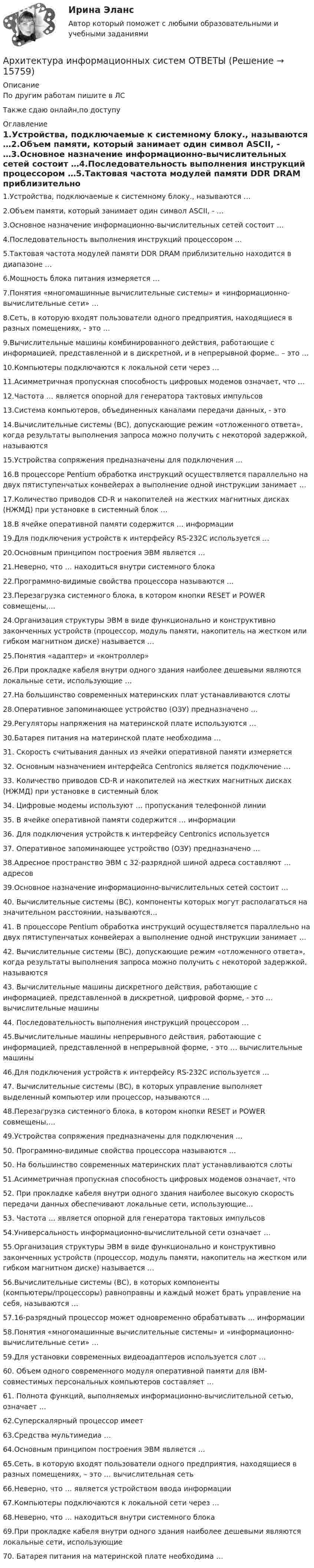    
          Описание
          По другим работам пишите в ЛСТакже сдаю онлайн,по доступу 
          Оглавление
          1.Устройства, подключаемые к системному блоку., называются …2.Объем памяти, который занимает один символ ASCII, - …3.Основное назначение информационно-вычислительных сетей состоит …4.Последовательность выполнения инструкций процессором …5.Тактовая частота модулей памяти DDR DRAM приблизительно находится в диапазоне …6.Мощность блока питания измеряется …7.Понятия «многомашинные вычислительные системы» и «информационно-вычислительные сети» …8.Сеть, в которую входят пользователи одного предприятия, находящиеся в разных помещениях, - это …9.Вычислительные машины комбинированного действия, работающие с информацией, представленной и в дискретной, и в непрерывной форме.. – это …10.Компьютеры подключаются к локальной сети через …11.Асимметричная пропускная способность цифровых модемов означает, что …12.Частота … является опорной для генератора тактовых импульсов13.Система компьютеров, объединенных каналами передачи данных, - это14.Вычислительные системы (ВС), допускающие режим «отложенного ответа», когда результаты выполнения запроса можно получить с некоторой задержкой, называются15.Устройства сопряжения предназначены для подключения …16.В процессоре Pentium обработка инструкций осуществляется параллельно на двух пятиступенчатых конвейерах а выполнение одной инструкции занимает …17.Количество приводов CD-R и накопителей на жестких магнитных дисках (НЖМД) при установке в системный блок …18.В ячейке оперативной памяти содержится … информации19.Для подключения устройств к интерфейсу RS-232C используется …20.Основным принципом построения ЭВМ является …21.Неверно, что … находиться внутри системного блока22.Программно-видимые свойства процессора называются …23.Перезагрузка системного блока, в котором кнопки RESET и POWER совмещены,…24.Организация структуры ЭВМ в виде функционально и конструктивно законченных устройств (процессор, модуль памяти, накопитель на жестком или гибком магнитном диске) называется …25.Понятия «адаптер» и «контроллер»26.При прокладке кабеля внутри одного здания наиболее дешевыми являются локальные сети, использующие …27.На большинство современных материнских плат устанавливаются слоты28.Оперативное запоминающее устройство (ОЗУ) предназначено …29.Регуляторы напряжения на материнской плате используются …30.Батарея питания на материнской плате необходима …31. Скорость считывания данных из ячейки оперативной памяти измеряется32. Основным назначением интерфейса Centronics является подключение …33. Количество приводов CD-R и накопителей на жестких магнитных дисках (НЖМД) при установке в системный блок34. Цифровые модемы используют … пропускания телефонной линии35. В ячейке оперативной памяти содержится … информации36. Для подключения устройств к интерфейсу Centronics используется37. Оперативное запоминающее устройство (ОЗУ) предназначено …38.Адресное пространство ЭВМ с 32-разрядной шиной адреса составляют … адресов39.Основное назначение информационно-вычислительных сетей состоит …40. Вычислительные системы (ВС), компоненты которых могут располагаться на значительном расстоянии, называются…41. В процессоре Pentium обработка инструкций осуществляется параллельно на двух пятиступенчатых конвейерах а выполнение одной инструкции занимает …42. Вычислительные системы (ВС), допускающие режим «отложенного ответа», когда результаты выполнения запроса можно получить с некоторой задержкой, называются 43. Вычислительные машины дискретного действия, работающие с информацией, представленной в дискретной, цифровой форме, - это … вычислительные машины44. Последовательность выполнения инструкций процессором …45.Вычислительные машины непрерывного действия, работающие с информацией, представленной в непрерывной форме, - это … вычислительные машины46.Для подключения устройств к интерфейсу RS-232C используется …47. Вычислительные системы (ВС), в которых управление выполняет выделенный компьютер или процессор, называются …48.Перезагрузка системного блока, в котором кнопки RESET и POWER совмещены,…49.Устройства сопряжения предназначены для подключения …50. Программно-видимые свойства процессора называются …50. На большинство современных материнских плат устанавливаются слоты51.Асимметричная пропускная способность цифровых модемов означает, что52. При прокладке кабеля внутри одного здания наиболее высокую скорость передачи данных обеспечивают локальные сети, использующие…53. Частота … является опорной для генератора тактовых импульсов54.Универсальность информационно-вычислительной сети означает …55.Организация структуры ЭВМ в виде функционально и конструктивно законченных устройств (процессор, модуль памяти, накопитель на жестком или гибком магнитном диске) называется …56.Вычислительные системы (ВС), в которых компоненты (компьютеры/процессоры) равноправны и каждый может брать управление на себя, называются …57.16-разрядный процессор может одновременно обрабатывать … информации58.Понятия «многомашинные вычислительные системы» и «информационно-вычислительные сети» …59.Для установки современных видеоадаптеров используется слот …60. Объем одного современного модуля оперативной памяти для IBM-совместимых персональных компьютеров составляет …61. Полнота функций, выполняемых информационно-вычислительной сетью, означает …62.Суперскалярный процессор имеет 63.Средства мультимедиа …64.Основным принципом построения ЭВМ является …65.Сеть, в которую входят пользователи одного предприятия, находящиеся в разных помещениях, – это … вычислительная сеть66.Неверно, что … является устройством ввода информации67.Компьютеры подключаются к локальной сети через …68.Неверно, что … находиться внутри системного блока69.При прокладке кабеля внутри одного здания наиболее дешевыми являются локальные сети, использующие70. Батарея питания на материнской плате необходима … 
            
            
            Архитектура информационных систем ОТВЕТЫАрхитектура информационных систем ОТВЕТЫ💯 Архитектура информационных систем (ответы на тест Синергия / МОИ / МТИ / МосАП, сентябрь 2023)💯 Архитектура информационных систем (правильные ответы на тест Синергия / МОИ / МТИ / МосАП)💯 Архитектура информационных систем (правильные ответы на тест Синергия / МОИ / МТИ / МосАП, август 2023) Архитектура информационных систем. Синергия. Ответы на ИТОГОВЫЙ ТЕСТ. На отлично!Архитектура информационных систем ТЕСТАрхитектура информационных систем 3 семестр СинергияАрхитектура информационных систем 46 вопросов СИНЕРГИЯ МТИ 2022Архитектура информационных систем 49 вопросов. СИНЕРГИЯ ОТВЕТЫ 2022Архитектура информационных систем 90 балл Архитектура информационных систем 90 баллов💯 Архитектура информационных систем (все ответы на тест Синергия / МТИ / МосАП, декабрь 2022)💯 Архитектура информационных систем (все ответы на тест Синергия / МТИ / МосАП, июнь 2022)