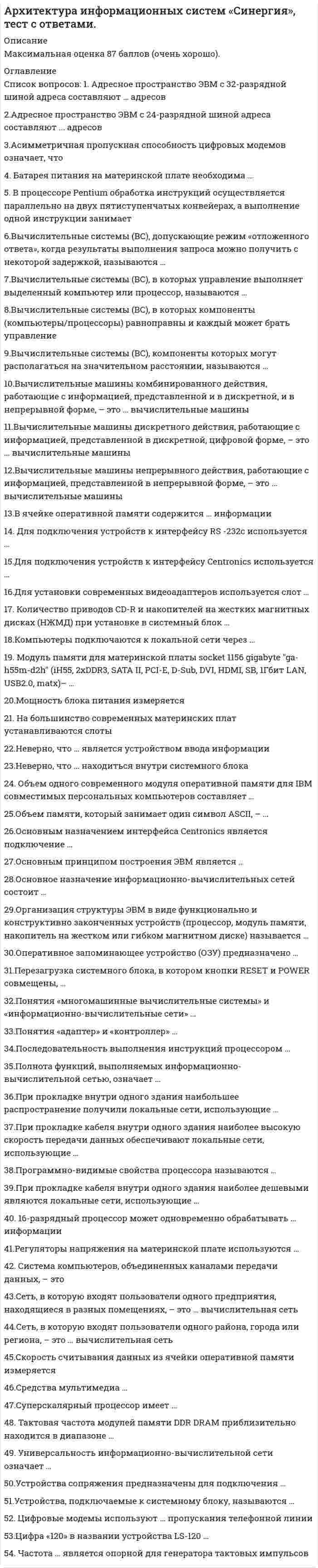     
          Описание
          Максимальная оценка 87 баллов. Правильные ответы выделены красным. 53 вопроса расположены по алфавиту. 
          Оглавление
           1.    16-разрядный процессор может одновременно обрабатывать ... информацииТип ответа: Одиночный выбор4 бита8 бит32 бита16 бит 2.    Адресное пространство ЭВМ с 32-разрядной шиной адреса составляют ... адресовТип ответа: Одиночный выбор3232232322224 3.    Адресное пространство ЭВМ с 24-разрядной шиной адреса составляют ... адресовТип ответа: Одиночный выбор3232232322224 4.    Асимметричная пропускная способность цифровых модемов означает, что …Тип ответа: Одиночный выборданные могут передаваться только в одном направлениипотоки данных в обоих направлениях одинаковыобъем потока данных зависит от направления 5.    Батарея питания на материнской плате необходима ...Для «прошивки» BIOSaДля генерации тактовых импульсовДля поддержки работы CMOS и RTC при отключении питания системного блокаДля стабилизации напряжения 6.    В ячейке оперативной памяти содержится ... информацииТип ответа: Одиночный выборсловодвойное словобитбайт 7.    В процессоре Pentium обработка инструкций осуществляется параллельно на двух пятиступенчатых конвейерах, а выполнение одной инструкции занимает ...Тип ответа: Одиночный выбор4 такта1/2 такта2 такта1 такт 8.    Вычислительные машины непрерывного действия, работающие с информацией, представленной в непрерывной форме, - это ... вычислительные машиныТип ответа: Одиночный выборгибридныецифровыеаналоговые 9.    Вычислительные машины комбинированного действия, работающие с информацией, представленной и в дискретной, и в непрерывной форме, – это … вычислительные машиныТип ответа: Одиночный выбораналоговыецифровыегибридные 10.                       Вычислительные машины дискретного действия, работающие с информацией, представленной в дискретной, цифровой форме, - это ... вычислительные машиныТип ответа: Одиночный выборцифровыеаналоговыегибридные 11.                       Вычислительные системы (ВС), в которых компоненты (компьютеры/процессоры) равноправны и каждый может брать управление на себя, называются ...Тип ответа: Одиночный выборнеоперативными ВСВС с централизованным управлениемраспределенными ВСВС с децентрализованным управлением 12.                       Вычислительные системы (ВС), допускающие режим «отложенного ответа», когда результаты выполнения запроса можно получить с некоторой задержкой, называются …Тип ответа: Одиночный выборнеоперативными ВСраспределенными ВСВС с централизованным управлениемВС с децентрализованным управлением 13.                       Вычислительные системы (ВС), в которых управление выполняет выделенный компьютер или процессор, называются ...Тип ответа: Одиночный выборнеоперативными ВСраспределенными ВСВС с децентрализованным управлениемВС с централизованным управлением 14.                       Вычислительные системы (ВС), компоненты которых могут располагаться на значительном расстоянии, называются…Тип ответа: Одиночный выборраспределенными ВСВС с централизованным управлениемВС с децентрализованным управлениемнеоперативными ВС 15.                       Для подключения устройств к интерфейсу Centronics используется …Тип ответа: Одиночный выборGame-портUSB-портLPT-портCOM-порт 16.                       Для установки современных видеоадаптеров используется слот ...Тип ответа: Одиночный выборAGPDDRISAPCI-E 17.                       Для подключения устройств к интерфейсу RS-232C используется ...Тип ответа: Одиночный выборLPT-портUSB-портCOM-портGame-порт 18.                       Количество приводов CD-R и накопителей на жестких магнитных дисках (НЖМД) при установке в системный блок ...Тип ответа: Одиночный выборограничено количеством соответствующих отсеков системного блокаограничено количеством разъемов блока питания для подключения этих устройствограничено количеством соответствующих отсеков системного блока и количеством соответствующих разъемов блока питаниянеограниченно 19.                       Компьютеры подключаются к локальной сети через …Тип ответа: Одиночный выборцифровой модемсетевой адаптерCOM-портаналоговый модем 20.                       Мощность блока питания измеряется ...Тип ответа: Одиночный выборв амперахв ваттахв килограммахв омах 21.                       Неверно, что … находиться внутри системного блокаТип ответа: Одиночный выборнакопители на дисках могутконтроллеры могутблок питания можетмикропроцессор может 22.                       На большинство современных материнских плат устанавливаются слоты ...Тип ответа: Одиночный выборSIMMRIMMDIMM 23.                       Неверно, что … является устройством ввода информацииТип ответа: Одиночный выборклавиатурамониторджойстиксканер 24.                       Оперативное запоминающее устройство (ОЗУ) предназначено ...Тип ответа: Одиночный выбордля считывания, записи и сохранения информации после выключения питания машинытолько для считывания информации и ее сохранения после выключения питания машиныдля считывания и записи информации, и после выключения питания машины эта информация пропадаеттолько для считывания информации, после выключения питания машины эта информация пропадает 25.                       Объем памяти, который занимает один символ ASCII, - ...Тип ответа: Одиночный выбородин битодин байтодно слово 26.                       Основное назначение информационно-вычислительных сетей состоит …Тип ответа: Одиночный выборв повышении производительности обработки данныхв организации удобного и надежного доступа к ресурсам, распределенным в этой сети в обеспечении сохранности и безопасности данных 27.                       Основным назначением интерфейса Centronics является подключение ...Тип ответа: Одиночный выборманипуляторовигровых устройствпринтеровклавиатуры 28.                       Организация структуры ЭВМ в виде функционально и конструктивно законченных устройств (процессор,  модуль памяти, накопитель на жестком или гибком магнитном диске) называется ...Тип ответа: Одиночный выбориерархией управлениямагистральностьюмодульностью построения 29.                       Объем одного современного модуля оперативной памяти для IBM-совместимых персональных компьютеров составляет …Тип ответа: Одиночный выборот 128 МБ до 256 МБот 64 МБ до 128 МБот 512 МБ до 4 ГБ 30.                       Основным принципом построения ЭВМ является …Тип ответа: Одиночный выбороткрытость архитектурыпрограммное управлениеиерархия управлениякодирование информации двоичными числами 31.                       Перезагрузка системного блока, в котором кнопки RESET и POWER совмещены, ...Тип ответа: Одиночный выборпроисходит, если слегка нажать кнопку POWER один разпроисходит, если быстро нажать кнопку POWER два раза подрядне предусмотрена, возможно лишь полное выключение питанияпроисходит, если нажать кнопку POWER и удерживать ее в течение 30 сек. 32.                       Последовательность выполнения инструкций процессором ...Тип ответа: Одиночный выборне может быть нарушенаможет быть нарушена вследствие воздействия как внутренних, так и внешних причинможет быть нарушена вследствие воздействия внешних причинможет быть нарушена вследствие воздействия внутренних причин 33.                       Понятия «адаптер» и «контроллер» ...Тип ответа: Одиночный выборявляются синонимамиимеют соподчиненное значение: адаптер - это контроллер, способный к самостоятельным действиям после получения команд от обслуживающей его программыимеют соподчиненное значение: контроллер - это адаптер, способный к самостоятельным действиям после получения команд от обслуживающей его программы 34.                       Программно-видимые свойства процессора называются …Тип ответа: Одиночный выборархитектурой процессорамикроархитектурой процессорапроизводительностью процессора 35.                       Понятия «многомашинные вычислительные системы» и «информационно- вычислительные сети» ...Тип ответа: Одиночный выборимеют совершенно различное значениеявляются соподчиненными: информационно-вычислительная сеть - это многомашинная вычислительная система, в которой компьютеры связанны между собой через устройства обмена информацией по каналам связиявляются синонимами 36.                      Полнота функций, выполняемых информационно-вычислительной сетью, означает ...Тип ответа: Одиночный выборобеспечение выполнения всех предусмотренных функций и по доступу ко всем ресурсам, и по совместной работе узлов, и по реализации всех протоколов и стандартов работысреднее количество запросов пользователей сети, исполняемых за единицу времениколичество данных, передаваемых через сеть за единицу времени 37.                       При прокладке кабеля внутри одного здания наиболее высокую скорость передачи данных обеспечивают локальные сети, использующие...Тип ответа: Одиночный выбороптоволоконный кабельтелефонный кабельвитую парукоаксиальный кабель 38.                       При прокладке кабеля внутри одного здания наиболее дешевыми локальные сети, использующие...Тип ответа: Одиночный выбороптоволоконный кабельвитую парукоаксиальный кабель 39.                      При прокладке внутри одного здания наибольшее распространение получили локальные сети, использующие...Тип ответа: Одиночный выбороптоволоконный кабельтелефонный кабельвитую парукоаксиальный кабель 40.                       Регуляторы напряжения на материнской плате используются ...Тип ответа: Одиночный выбордля обеспечения ровного потока напряжения в схемедля преобразования входного напряжениядля обеспечения сглаживания скачков напряжения 41.                       Суперскалярный процессор имеет …Тип ответа: Одиночный выбортолько три конвейердва и более конвейеровтолько один конвейертолько два конвейера 42.                       Средства мультимедиа …Тип ответа: Одиночный выбор(некоторые, но не все) относятся к диалоговым средствами диалоговые средства – это разные, совершенно несопоставимые группы технических средствотносятся к диалоговым средствамне относятся к диалоговым средствам 43.                       Сеть, в которую входят пользователи одного предприятия, находящиеся в разных помещениях, – это … вычислительная сетьТип ответа: Одиночный выборрегиональнаяглобальнаявсемирнаялокальная 44.                       Система компьютеров, объединенных каналами передачи данных, - это ...Тип ответа: Одиночный выборинформационно-вычислительная системасистема распределенной обработки данныхинформационно-вычислительная сеть 45.                       Сеть, в которую входят пользователи одного района, города или региона, - это ... вычислительная сетьТип ответа: Одиночный выборлокальнаярегиональнаявсемирнаяглобальная 46.                       Скорость считывания данных из ячейки оперативной памяти измеряется …Тип ответа: Одиночный выборв герцахв байтахв секундахв ваттах 47.                       Тактовая частота модулей памяти DDR DRAM приблизительно находится в диапазоне …Тип ответа: Одиночный выбор25–50 МГц100 и более МГц50–75 МГц 48.                       Устройства сопряжения предназначены для подключения ...Тип ответа: Одиночный выборнестандартных периферийных устройствпериферийных устройств узкой специализациисистемных устройствстандартных периферийных устройств 49.                       Универсальность информационно-вычислительной сети означает …Тип ответа: Одиночный выборколичество данных, передаваемых через сеть за единицу временисреднее количество запросов пользователей сети, исполняемых за единицу времениобеспечение выполнения всех предусмотренных функций и по доступу ко всем ресурсам, и по совместной работе узлов, и по реализации всех протоколов и стандартов работывозможность подключения к сети разнообразного технического оборудования и программного обеспечения от разных производителей 50.                       Устройства, подключаемые к системному блоку, называются …Тип ответа: Одиночный выборинтерфейсными устройствамиустройствами сопряжениявнешними устройствамипериферийными устройствами 51.                       Цифровые модемы используют ... пропускания телефонной линииТип ответа: Одиночный выборнизкочастотную часть полосывсю полосувысокочастотную часть полосы 52.                       Цифра «120» в названии устройства LS-120 …Тип ответа: Одиночный выборэто максимальный объем информации на дискете типа LS-120это количество магнитных слоев на дискеничего не означаетэто частота вращения диска в об/мин 53.                       Частота ... является опорной для генератора тактовых импульсовТип ответа: Одиночный выборшины USBсистемной шинышины PCIпроцессора  
          Список литературы
           1.    16-разрядный процессор может одновременно обрабатывать ... информацииТип ответа: Одиночный выбор4 бита8 бит32 бита16 бит 2.    Адресное пространство ЭВМ с 32-разрядной шиной адреса составляют ... адресовТип ответа: Одиночный выбор3232232322224 3.    Адресное пространство ЭВМ с 24-разрядной шиной адреса составляют ... адресовТип ответа: Одиночный выбор3232232322224 4.    Асимметричная пропускная способность цифровых модемов означает, что …Тип ответа: Одиночный выборданные могут передаваться только в одном направлениипотоки данных в обоих направлениях одинаковыобъем потока данных зависит от направления 5.    Батарея питания на материнской плате необходима ...Для «прошивки» BIOSaДля генерации тактовых импульсовДля поддержки работы CMOS и RTC при отключении питания системного блокаДля стабилизации напряжения 6.    В ячейке оперативной памяти содержится ... информацииТип ответа: Одиночный выборсловодвойное словобитбайт 7.    В процессоре Pentium обработка инструкций осуществляется параллельно на двух пятиступенчатых конвейерах, а выполнение одной инструкции занимает ...Тип ответа: Одиночный выбор4 такта1/2 такта2 такта1 такт 8.    Вычислительные машины непрерывного действия, работающие с информацией, представленной в непрерывной форме, - это ... вычислительные машиныТип ответа: Одиночный выборгибридныецифровыеаналоговые 9.    Вычислительные машины комбинированного действия, работающие с информацией, представленной и в дискретной, и в непрерывной форме, – это … вычислительные машиныТип ответа: Одиночный выбораналоговыецифровыегибридные 10.                       Вычислительные машины дискретного действия, работающие с информацией, представленной в дискретной, цифровой форме, - это ... вычислительные машиныТип ответа: Одиночный выборцифровыеаналоговыегибридные 11.                       Вычислительные системы (ВС), в которых компоненты (компьютеры/процессоры) равноправны и каждый может брать управление на себя, называются ...Тип ответа: Одиночный выборнеоперативными ВСВС с централизованным управлениемраспределенными ВСВС с децентрализованным управлением 12.                       Вычислительные системы (ВС), допускающие режим «отложенного ответа», когда результаты выполнения запроса можно получить с некоторой задержкой, называются …Тип ответа: Одиночный выборнеоперативными ВСраспределенными ВСВС с централизованным управлениемВС с децентрализованным управлением 13.                       Вычислительные системы (ВС), в которых управление выполняет выделенный компьютер или процессор, называются ...Тип ответа: Одиночный выборнеоперативными ВСраспределенными ВСВС с децентрализованным управлениемВС с централизованным управлением 14.                       Вычислительные системы (ВС), компоненты которых могут располагаться на значительном расстоянии, называются…Тип ответа: Одиночный выборраспределенными ВСВС с централизованным управлениемВС с децентрализованным управлениемнеоперативными ВС 15.                       Для подключения устройств к интерфейсу Centronics используется …Тип ответа: Одиночный выборGame-портUSB-портLPT-портCOM-порт 16.                       Для установки современных видеоадаптеров используется слот ...Тип ответа: Одиночный выборAGPDDRISAPCI-E 17.                       Для подключения устройств к интерфейсу RS-232C используется ...Тип ответа: Одиночный выборLPT-портUSB-портCOM-портGame-порт 18.                       Количество приводов CD-R и накопителей на жестких магнитных дисках (НЖМД) при установке в системный блок ...Тип ответа: Одиночный выборограничено количеством соответствующих отсеков системного блокаограничено количеством разъемов блока питания для подключения этих устройствограничено количеством соответствующих отсеков системного блока и количеством соответствующих разъемов блока питаниянеограниченно 19.                       Компьютеры подключаются к локальной сети через …Тип ответа: Одиночный выборцифровой модемсетевой адаптерCOM-портаналоговый модем 20.                       Мощность блока питания измеряется ...Тип ответа: Одиночный выборв амперахв ваттахв килограммахв омах 21.                       Неверно, что … находиться внутри системного блокаТип ответа: Одиночный выборнакопители на дисках могутконтроллеры могутблок питания можетмикропроцессор может 22.                       На большинство современных материнских плат устанавливаются слоты ...Тип ответа: Одиночный выборSIMMRIMMDIMM 23.                       Неверно, что … является устройством ввода информацииТип ответа: Одиночный выборклавиатурамониторджойстиксканер 24.                       Оперативное запоминающее устройство (ОЗУ) предназначено ...Тип ответа: Одиночный выбордля считывания, записи и сохранения информации после выключения питания машинытолько для считывания информации и ее сохранения после выключения питания машиныдля считывания и записи информации, и после выключения питания машины эта информация пропадаеттолько для считывания информации, после выключения питания машины эта информация пропадает 25.                       Объем памяти, который занимает один символ ASCII, - ...Тип ответа: Одиночный выбородин битодин байтодно слово 26.                       Основное назначение информационно-вычислительных сетей состоит …Тип ответа: Одиночный выборв повышении производительности обработки данныхв организации удобного и надежного доступа к ресурсам, распределенным в этой сети в обеспечении сохранности и безопасности данных 27.                       Основным назначением интерфейса Centronics является подключение ...Тип ответа: Одиночный выборманипуляторовигровых устройствпринтеровклавиатуры 28.                       Организация структуры ЭВМ в виде функционально и конструктивно законченных устройств (процессор,  модуль памяти, накопитель на жестком или гибком магнитном диске) называется ...Тип ответа: Одиночный выбориерархией управлениямагистральностьюмодульностью построения 29.                       Объем одного современного модуля оперативной памяти для IBM-совместимых персональных компьютеров составляет …Тип ответа: Одиночный выборот 128 МБ до 256 МБот 64 МБ до 128 МБот 512 МБ до 4 ГБ 30.                       Основным принципом построения ЭВМ является …Тип ответа: Одиночный выбороткрытость архитектурыпрограммное управлениеиерархия управлениякодирование информации двоичными числами 31.                       Перезагрузка системного блока, в котором кнопки RESET и POWER совмещены, ...Тип ответа: Одиночный выборпроисходит, если слегка нажать кнопку POWER один разпроисходит, если быстро нажать кнопку POWER два раза подрядне предусмотрена, возможно лишь полное выключение питанияпроисходит, если нажать кнопку POWER и удерживать ее в течение 30 сек. 32.                       Последовательность выполнения инструкций процессором ...Тип ответа: Одиночный выборне может быть нарушенаможет быть нарушена вследствие воздействия как внутренних, так и внешних причинможет быть нарушена вследствие воздействия внешних причинможет быть нарушена вследствие воздействия внутренних причин 33.                       Понятия «адаптер» и «контроллер» ...Тип ответа: Одиночный выборявляются синонимамиимеют соподчиненное значение: адаптер - это контроллер, способный к самостоятельным действиям после получения команд от обслуживающей его программыимеют соподчиненное значение: контроллер - это адаптер, способный к самостоятельным действиям после получения команд от обслуживающей его программы 34.                       Программно-видимые свойства процессора называются …Тип ответа: Одиночный выборархитектурой процессорамикроархитектурой процессорапроизводительностью процессора 35.                       Понятия «многомашинные вычислительные системы» и «информационно- вычислительные сети» ...Тип ответа: Одиночный выборимеют совершенно различное значениеявляются соподчиненными: информационно-вычислительная сеть - это многомашинная вычислительная система, в которой компьютеры связанны между собой через устройства обмена информацией по каналам связиявляются синонимами 36.                      Полнота функций, выполняемых информационно-вычислительной сетью, означает ...Тип ответа: Одиночный выборобеспечение выполнения всех предусмотренных функций и по доступу ко всем ресурсам, и по совместной работе узлов, и по реализации всех протоколов и стандартов работысреднее количество запросов пользователей сети, исполняемых за единицу времениколичество данных, передаваемых через сеть за единицу времени 37.                       При прокладке кабеля внутри одного здания наиболее высокую скорость передачи данных обеспечивают локальные сети, использующие...Тип ответа: Одиночный выбороптоволоконный кабельтелефонный кабельвитую парукоаксиальный кабель 38.                       При прокладке кабеля внутри одного здания наиболее дешевыми локальные сети, использующие...Тип ответа: Одиночный выбороптоволоконный кабельвитую парукоаксиальный кабель 39.                      При прокладке внутри одного здания наибольшее распространение получили локальные сети, использующие...Тип ответа: Одиночный выбороптоволоконный кабельтелефонный кабельвитую парукоаксиальный кабель 40.                       Регуляторы напряжения на материнской плате используются ...Тип ответа: Одиночный выбордля обеспечения ровного потока напряжения в схемедля преобразования входного напряжениядля обеспечения сглаживания скачков напряжения 41.                       Суперскалярный процессор имеет …Тип ответа: Одиночный выбортолько три конвейердва и более конвейеровтолько один конвейертолько два конвейера 42.                       Средства мультимедиа …Тип ответа: Одиночный выбор(некоторые, но не все) относятся к диалоговым средствами диалоговые средства – это разные, совершенно несопоставимые группы технических средствотносятся к диалоговым средствамне относятся к диалоговым средствам 43.                       Сеть, в которую входят пользователи одного предприятия, находящиеся в разных помещениях, – это … вычислительная сетьТип ответа: Одиночный выборрегиональнаяглобальнаявсемирнаялокальная 44.                       Система компьютеров, объединенных каналами передачи данных, - это ...Тип ответа: Одиночный выборинформационно-вычислительная системасистема распределенной обработки данныхинформационно-вычислительная сеть 45.                       Сеть, в которую входят пользователи одного района, города или региона, - это ... вычислительная сетьТип ответа: Одиночный выборлокальнаярегиональнаявсемирнаяглобальная 46.                       Скорость считывания данных из ячейки оперативной памяти измеряется …Тип ответа: Одиночный выборв герцахв байтахв секундахв ваттах 47.                       Тактовая частота модулей памяти DDR DRAM приблизительно находится в диапазоне …Тип ответа: Одиночный выбор25–50 МГц100 и более МГц50–75 МГц 48.                       Устройства сопряжения предназначены для подключения ...Тип ответа: Одиночный выборнестандартных периферийных устройствпериферийных устройств узкой специализациисистемных устройствстандартных периферийных устройств 49.                       Универсальность информационно-вычислительной сети означает …Тип ответа: Одиночный выборколичество данных, передаваемых через сеть за единицу временисреднее количество запросов пользователей сети, исполняемых за единицу времениобеспечение выполнения всех предусмотренных функций и по доступу ко всем ресурсам, и по совместной работе узлов, и по реализации всех протоколов и стандартов работывозможность подключения к сети разнообразного технического оборудования и программного обеспечения от разных производителей 50.                       Устройства, подключаемые к системному блоку, называются …Тип ответа: Одиночный выборинтерфейсными устройствамиустройствами сопряжениявнешними устройствамипериферийными устройствами 51.                       Цифровые модемы используют ... пропускания телефонной линииТип ответа: Одиночный выборнизкочастотную часть полосывсю полосувысокочастотную часть полосы 52.                       Цифра «120» в названии устройства LS-120 …Тип ответа: Одиночный выборэто максимальный объем информации на дискете типа LS-120это количество магнитных слоев на дискеничего не означаетэто частота вращения диска в об/мин 53.                       Частота ... является опорной для генератора тактовых импульсовТип ответа: Одиночный выборшины USBсистемной шинышины PCIпроцессора 
            
            
            Архитектура информационных систем тест ответы на вопросы СинергияАрхитектура информационных систем (тест с ответами «Синергия»).Архитектура информационных систем (тест с ответами Синергия )Архитектура информационных систем (тест с ответами) Синергия.Архитектура информационных систем (тест с ответами) «Синергия».Архитектура информационных систем (тест с ответами «Синергия»).. 2Архитектура информационных систем (тест с ответами) «Синергия».. 2Архитектура гражданских и промышленных зданий (тест с ответами МОИ)Архитектура информационных системАрхитектура информационных систем Архитектура информационных систем. Ответы на тест Синергия. 2021 г.Архитектура информационных систем ответы.Тест 2021(СИНЕРГИЯ) на ОтличноАрхитектура информационных систем СинергияАрхитектура информационных систем (Синергия) 90 баллов