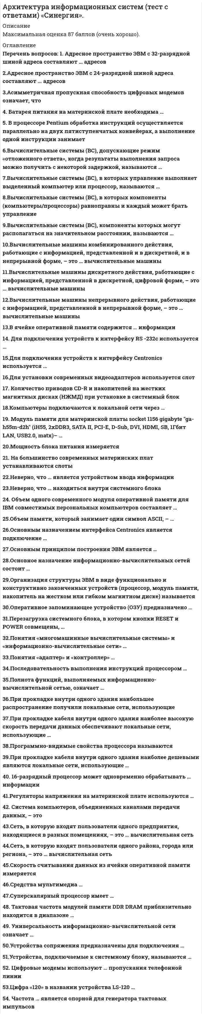     
          Описание
          Максимальная оценка 87 баллов (Очень хорошо). 
          Оглавление
          Список вопросов:1. Адресное пространство ЭВМ с 32-разрядной шиной адреса составляют … адресов2.Адресное пространство ЭВМ с 24-разрядной шиной адреса составляют ... адресов3.Асимметричная пропускная способность цифровых модемов означает, что4. Батарея питания на материнской плате необходима …5. В процессоре Pentium обработка инструкций осуществляется параллельно на двух пятиступенчатых конвейерах, а выполнение одной инструкции занимает6.Вычислительные системы (ВС), допускающие режим «отложенного ответа», когда результаты выполнения запроса можно получить с некоторой задержкой, называются …7.Вычислительные системы (ВС), в которых управление выполняет выделенный компьютер или процессор, называются …8.Вычислительные системы (ВС), в которых компоненты (компьютеры/процессоры) равноправны и каждый может брать управление9.Вычислительные системы (ВС), компоненты которых могут располагаться на значительном расстоянии, называются …10.Вычислительные машины комбинированного действия, работающие с информацией, представленной и в дискретной, и в непрерывной форме, – это … вычислительные машины11.Вычислительные машины дискретного действия, работающие с информацией, представленной в дискретной, цифровой форме, – это … вычислительные машины12.Вычислительные машины непрерывного действия, работающие с информацией, представленной в непрерывной форме, – это … вычислительные машины13.В ячейке оперативной памяти содержится … информации14. Для подключения устройств к интерфейсу RS -232c используется …15.Для подключения устройств к интерфейсу Centronics используется …16.Для установки современных видеоадаптеров используется слот …17. Количество приводов CD-R и накопителей на жестких магнитных дисках (НЖМД) при установке в системный блок …18.Компьютеры подключаются к локальной сети через …19. Модуль памяти для материнской платы socket 1156 gigabyte ga-h55m-d2h (iH55, 2xDDR3, SATA II, PCI-E, D-Sub, DVI, HDMI, SB, 1Гбит LAN, USB2.0, matx)– …20.Мощность блока питания измеряется21. На большинство современных материнских плат устанавливаются слоты22.Неверно, что … является устройством ввода информации23.Неверно, что … находиться внутри системного блока24. Объем одного современного модуля оперативной памяти для IBM совместимых персональных компьютеров составляет …25.Объем памяти, который занимает один символ ASCII, –26.Основным назначением интерфейса Centronics является подключение …27.Основным принципом построения ЭВМ является …28.Основное назначение информационно-вычислительных сетей состоит …29.Организация структуры ЭВМ в виде функционально и конструктивно законченных устройств (процессор, модуль памяти, накопитель на жестком или гибком магнитном диске) называется …30.Оперативное запоминающее устройство (ОЗУ) предназначено …31.Перезагрузка системного блока, в котором кнопки RESET и POWER совмещены, …32.Понятия «многомашинные вычислительные системы» и «информационно-вычислительные сети» …33.Понятия «адаптер» и «контроллер» …34.Последовательность выполнения инструкций процессором35.Полнота функций, выполняемых информационно-вычислительной сетью, означает …36.При прокладке внутри одного здания наибольшее распространение получили локальные сети, использующие37.При прокладке кабеля внутри одного здания наиболее высокую скорость передачи данных обеспечивают локальные сети, использующие …38.Программно-видимые свойства процессора называются …39.При прокладке кабеля внутри одного здания наиболее дешевыми являются локальные сети, использующие …40. 16-разрядный процессор может одновременно обрабатывать … информации41.Регуляторы напряжения на материнской плате используются …42. Система компьютеров, объединенных каналами передачи данных, – это43.Сеть, в которую входят пользователи одного предприятия, находящиеся в разных помещениях, – это … вычислительная сеть44.Сеть, в которую входят пользователи одного района, города или региона, – это … вычислительная сеть45.Скорость считывания данных из ячейки оперативной памяти измеряется46.Средства мультимедиа …47.Суперскалярный процессор имеет …48. Тактовая частота модулей памяти DDR DRAM приблизительно находится в диапазоне …49. Универсальность информационно-вычислительной сети означает …50.Устройства сопряжения предназначены для подключения …51.Устройства, подключаемые к системному блоку, называются …52. Цифровые модемы используют … пропускания телефонной линии53.Цифра «120» в названии устройства LS-120 …54. Частота … является опорной для генератора тактовых импульсов 
          Список литературы
          1.Аппаратное обеспечение вычислительных систем Д.В. Денисов, В.А. Артюхин, М. Ф. Седненков; Д.В. Денисова. – М.: Маркет ДС, 2010 год. – 184 стр.2.Архитектура ЭВМ и вычислительных систем: учебник. – М.: ФОРУМ, 2008 год. – 512 стр.
            
            
            Архитектура информационных систем (тест с ответами «Синергия»).. 2Архитектура информационных систем (тест с ответами) «Синергия».. 2Архитектура информационных систем (тест с ответами «Синергия»).. 3Архитектура ОС UNIX (ликвидация АЗ) (ответы на тест Синергия / МТИ / МосАП)Архитектура ОС Windows (ликвидация АЗ) (ответы на тест Синергия / МТИ / МосАП)Архитектура предприятия (тест с ответами Синергия)Астрономия СинергияАрхитектура информационных систем СинергияАрхитектура информационных систем (Синергия) 90 балловАрхитектура информационных систем «Синергия», тест с ответами.Архитектура информационных систем тест ответы на вопросы СинергияАрхитектура информационных систем (тест с ответами «Синергия»).Архитектура информационных систем (тест с ответами Синергия )Архитектура информационных систем (тест с ответами) Синергия.