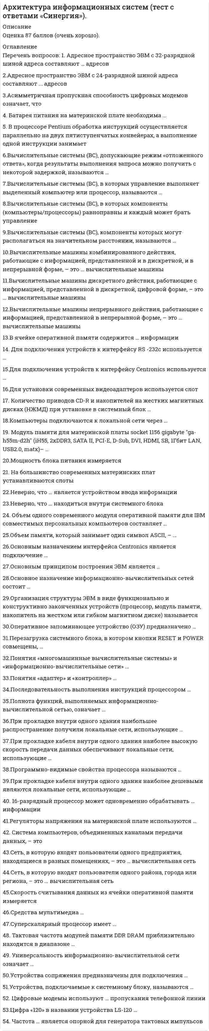     
          Описание
          Максимальная оценка 87 баллов (очень хорошо). 
          Оглавление
          Перечень вопросов: 1. Адресное пространство ЭВМ с 32-разрядной шиной адреса составляют … адресов 2.Адресное пространство ЭВМ с 24-разрядной шиной адреса составляют ... адресов 3.Асимметричная пропускная способность цифровых модемов означает, что 4. Батарея питания на материнской плате необходима … 5. В процессоре Pentium обработка инструкций осуществляется параллельно на двух пятиступенчатых конвейерах, а выполнение одной инструкции занимает 6.Вычислительные системы (ВС), допускающие режим «отложенного ответа», когда результаты выполнения запроса можно получить с некоторой задержкой, называются … 7.Вычислительные системы (ВС), в которых управление выполняет выделенный компьютер или процессор, называются … 8.Вычислительные системы (ВС), в которых компоненты (компьютеры/процессоры) равноправны и каждый может брать управление 9.Вычислительные системы (ВС), компоненты которых могут располагаться на значительном расстоянии, называются … 10.Вычислительные машины комбинированного действия, работающие с информацией, представленной и в дискретной, и в непрерывной форме, – это … вычислительные машины 11.Вычислительные машины дискретного действия, работающие с информацией, представленной в дискретной, цифровой форме, – это … вычислительные машины 12.Вычислительные машины непрерывного действия, работающие с информацией, представленной в непрерывной форме, – это … вычислительные машины 13.В ячейке оперативной памяти содержится … информации 14. Для подключения устройств к интерфейсу RS -232c используется … 15.Для подключения устройств к интерфейсу Centronics используется … 16.Для установки современных видеоадаптеров используется слот … 17. Количество приводов CD-R и накопителей на жестких магнитных дисках (НЖМД) при установке в системный блок … 18.Компьютеры подключаются к локальной сети через … 19. Модуль памяти для материнской платы socket 1156 gigabyte ga-h55m-d2h (iH55, 2xDDR3, SATA II, PCI-E, D-Sub, DVI, HDMI, SB, 1Гбит LAN, USB2.0, matx)– … 20.Мощность блока питания измеряется 21. На большинство современных материнских плат устанавливаются слоты 22.Неверно, что … является устройством ввода информации 23.Неверно, что … находиться внутри системного блока 24. Объем одного современного модуля оперативной памяти для IBM совместимых персональных компьютеров составляет … 25.Объем памяти, который занимает один символ ASCII, – … 26.Основным назначением интерфейса Centronics является подключение … 27.Основным принципом построения ЭВМ является … 28.Основное назначение информационно-вычислительных сетей состоит … 29.Организация структуры ЭВМ в виде функционально и конструктивно законченных устройств (процессор, модуль памяти, накопитель на жестком или гибком магнитном диске) называется … 30.Оперативное запоминающее устройство (ОЗУ) предназначено … 31.Перезагрузка системного блока, в котором кнопки RESET и POWER совмещены, … 32.Понятия «многомашинные вычислительные системы» и «информационно-вычислительные сети» … 33.Понятия «адаптер» и «контроллер» … 34.Последовательность выполнения инструкций процессором  35.Полнота функций, выполняемых информационно-вычислительной сетью, означает … 36.При прокладке внутри одного здания наибольшее распространение получили локальные сети, использующие  37.При прокладке кабеля внутри одного здания наиболее высокую скорость передачи данных обеспечивают локальные сети, использующие … 38.Программно-видимые свойства процессора называются … 39.При прокладке кабеля внутри одного здания наиболее дешевыми являются локальные сети, использующие … 40. 16-разрядный процессор может одновременно обрабатывать … информации 41.Регуляторы напряжения на материнской плате используются … 42. Система компьютеров, объединенных каналами передачи данных, – это 43.Сеть, в которую входят пользователи одного предприятия, находящиеся в разных помещениях, – это … вычислительная сеть 44.Сеть, в которую входят пользователи одного района, города или региона, – это … вычислительная сеть 45.Скорость считывания данных из ячейки оперативной памяти измеряется 46.Средства мультимедиа … 47.Суперскалярный процессор имеет … 48. Тактовая частота модулей памяти DDR DRAM приблизительно находится в диапазоне … 49. Универсальность информационно-вычислительной сети означает … 50.Устройства сопряжения предназначены для подключения … 51.Устройства, подключаемые к системному блоку, называются … 52. Цифровые модемы используют … пропускания телефонной линии 53.Цифра «120» в названии устройства LS-120 … 54. Частота … является опорной для генератора тактовых импульсов 
            
            
            Архитектура информационных систем (тест с ответами) «Синергия».. 2Архитектура информационных систем (тест с ответами «Синергия»).. 3Архитектура ОС UNIX (ликвидация АЗ) (ответы на тест Синергия / МТИ / МосАП)Архитектура ОС Windows (ликвидация АЗ) (ответы на тест Синергия / МТИ / МосАП)Архитектура предприятия (тест с ответами Синергия)Астрономия СинергияАстрономия СИНЕРГИЯ 2021-2022 г.Архитектура информационных систем (Синергия) 90 балловАрхитектура информационных систем «Синергия», тест с ответами.Архитектура информационных систем тест ответы на вопросы СинергияАрхитектура информационных систем (тест с ответами «Синергия»).Архитектура информационных систем (тест с ответами Синергия )Архитектура информационных систем (тест с ответами) Синергия.Архитектура информационных систем (тест с ответами) «Синергия».