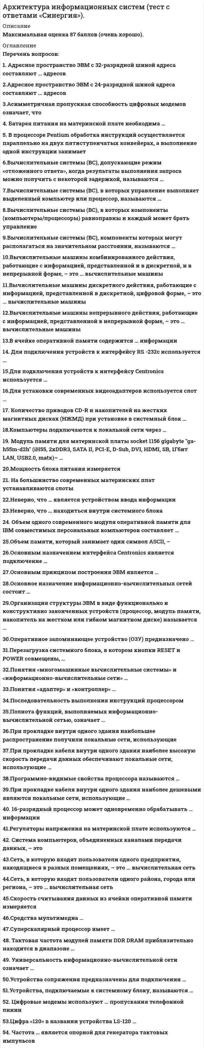      
          Описание
          Оценка 87 баллов (очень хорошо). 
          Оглавление
           Перечень вопросов: 1. Адресное пространство ЭВМ с 32-разрядной шиной адреса составляют … адресов 2.Адресное пространство ЭВМ с 24-разрядной шиной адреса составляют ... адресов 3.Асимметричная пропускная способность цифровых модемов означает, что 4. Батарея питания на материнской плате необходима … 5. В процессоре Pentium обработка инструкций осуществляется параллельно на двух пятиступенчатых конвейерах, а выполнение одной инструкции занимает 6.Вычислительные системы (ВС), допускающие режим «отложенного ответа», когда результаты выполнения запроса можно получить с некоторой задержкой, называются … 7.Вычислительные системы (ВС), в которых управление выполняет выделенный компьютер или процессор, называются … 8.Вычислительные системы (ВС), в которых компоненты (компьютеры/процессоры) равноправны и каждый может брать управление 9.Вычислительные системы (ВС), компоненты которых могут располагаться на значительном расстоянии, называются … 10.Вычислительные машины комбинированного действия, работающие с информацией, представленной и в дискретной, и в непрерывной форме, – это … вычислительные машины 11.Вычислительные машины дискретного действия, работающие с информацией, представленной в дискретной, цифровой форме, – это … вычислительные машины 12.Вычислительные машины непрерывного действия, работающие с информацией, представленной в непрерывной форме, – это … вычислительные машины 13.В ячейке оперативной памяти содержится … информации 14. Для подключения устройств к интерфейсу RS -232c используется … 15.Для подключения устройств к интерфейсу Centronics используется … 16.Для установки современных видеоадаптеров используется слот  17. Количество приводов CD-R и накопителей на жестких магнитных дисках (НЖМД) при установке в системный блок … 18.Компьютеры подключаются к локальной сети через … 19. Модуль памяти для материнской платы socket 1156 gigabyte ga-h55m-d2h (iH55, 2xDDR3, SATA II, PCI-E, D-Sub, DVI, HDMI, SB, 1Гбит LAN, USB2.0, matx)– … 20.Мощность блока питания измеряется 21. На большинство современных материнских плат устанавливаются слоты 22.Неверно, что … является устройством ввода информации 23.Неверно, что … находиться внутри системного блока 24. Объем одного современного модуля оперативной памяти для IBM совместимых персональных компьютеров составляет … 25.Объем памяти, который занимает один символ ASCII, – … 26.Основным назначением интерфейса Centronics является подключение … 27.Основным принципом построения ЭВМ является … 28.Основное назначение информационно-вычислительных сетей состоит … 29.Организация структуры ЭВМ в виде функционально и конструктивно законченных устройств (процессор, модуль памяти, накопитель на жестком или гибком магнитном диске) называется  30.Оперативное запоминающее устройство (ОЗУ) предназначено … 31.Перезагрузка системного блока, в котором кнопки RESET и POWER совмещены, … 32.Понятия «многомашинные вычислительные системы» и «информационно-вычислительные сети» … 33.Понятия «адаптер» и «контроллер» … 34.Последовательность выполнения инструкций процессором … 35.Полнота функций, выполняемых информационно-вычислительной сетью, означает … 36.При прокладке внутри одного здания наибольшее распространение получили локальные сети, использующие … 37.При прокладке кабеля внутри одного здания наиболее высокую скорость передачи данных обеспечивают локальные сети, использующие … 38.Программно-видимые свойства процессора называются … 39.При прокладке кабеля внутри одного здания наиболее дешевыми являются локальные сети, использующие … 40. 16-разрядный процессор может одновременно обрабатывать … информации 41.Регуляторы напряжения на материнской плате используются … 42. Система компьютеров, объединенных каналами передачи данных, – это 43.Сеть, в которую входят пользователи одного предприятия, находящиеся в разных помещениях, – это … вычислительная сеть 44.Сеть, в которую входят пользователи одного района, города или региона, – это … вычислительная сеть 45.Скорость считывания данных из ячейки оперативной памяти измеряется 46.Средства мультимедиа … 47.Суперскалярный процессор имеет … 48. Тактовая частота модулей памяти DDR DRAM приблизительно находится в диапазоне … 49. Универсальность информационно-вычислительной сети означает … 50.Устройства сопряжения предназначены для подключения … 51.Устройства, подключаемые к системному блоку, называются … 52. Цифровые модемы используют … пропускания телефонной линии 53.Цифра «120» в названии устройства LS-120 … 54. Частота … является опорной для генератора тактовых импульсов 
            
            
            Архитектура ОС UNIX (ликвидация АЗ) (ответы на тест Синергия / МТИ / МосАП)Архитектура ОС Windows (ликвидация АЗ) (ответы на тест Синергия / МТИ / МосАП)Архитектура предприятия (тест с ответами Синергия)Астрономия СинергияАстрономия СИНЕРГИЯ 2021-2022 г.Астрономия (тест Колледж Синергия с ответами )Асфальтобетонные смесители какого типа имеют все агрегаты расположенные по технологической линии один над другим:Архитектура информационных систем тест ответы на вопросы СинергияАрхитектура информационных систем (тест с ответами «Синергия»).Архитектура информационных систем (тест с ответами Синергия )Архитектура информационных систем (тест с ответами) Синергия.Архитектура информационных систем (тест с ответами) «Синергия».Архитектура информационных систем (тест с ответами «Синергия»).. 2Архитектура информационных систем (тест с ответами) «Синергия».. 2