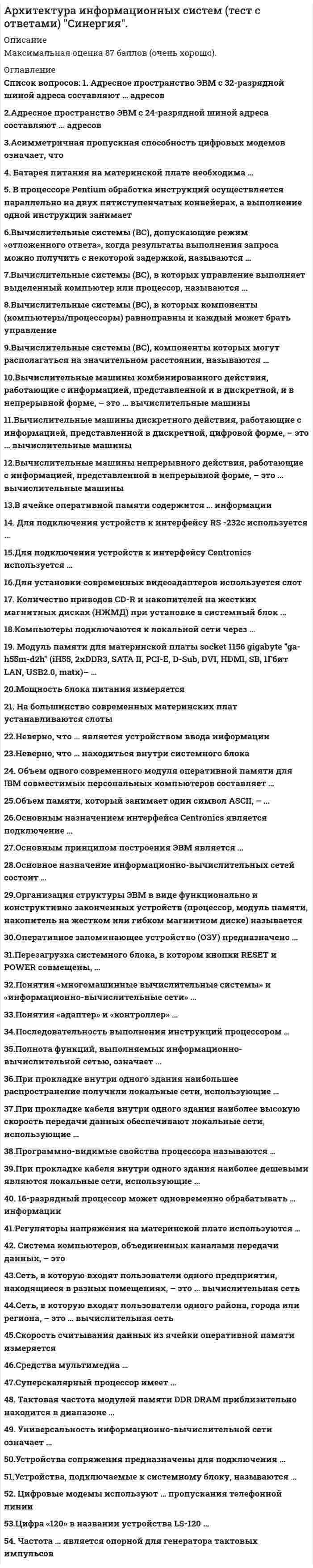      
          Описание
          Максимальная оценка 87 баллов (очень хорошо). 
          Оглавление
           Перечень вопросов: 1. Адресное пространство ЭВМ с 32-разрядной шиной адреса составляют … адресов  2.Адресное пространство ЭВМ с 24-разрядной шиной адреса составляют ... адресов  3.Асимметричная пропускная способность цифровых модемов означает, что  4. Батарея питания на материнской плате необходима …  5. В процессоре Pentium обработка инструкций осуществляется параллельно на двух пятиступенчатых конвейерах, а выполнение одной инструкции занимает  6.Вычислительные системы (ВС), допускающие режим «отложенного ответа», когда результаты выполнения запроса можно получить с некоторой задержкой, называются …  7.Вычислительные системы (ВС), в которых управление выполняет выделенный компьютер или процессор, называются …  8.Вычислительные системы (ВС), в которых компоненты (компьютеры/процессоры) равноправны и каждый может брать управление  9.Вычислительные системы (ВС), компоненты которых могут располагаться на значительном расстоянии, называются …  10.Вычислительные машины комбинированного действия, работающие с информацией, представленной и в дискретной, и в непрерывной форме, – это … вычислительные машины  11.Вычислительные машины дискретного действия, работающие с информацией, представленной в дискретной, цифровой форме, – это … вычислительные машины  12.Вычислительные машины непрерывного действия, работающие с информацией, представленной в непрерывной форме, – это … вычислительные машины  13.В ячейке оперативной памяти содержится … информации  14. Для подключения устройств к интерфейсу RS -232c используется …  15.Для подключения устройств к интерфейсу Centronics используется …  16.Для установки современных видеоадаптеров используется слот  17. Количество приводов CD-R и накопителей на жестких магнитных дисках (НЖМД) при установке в системный блок   18.Компьютеры подключаются к локальной сети через …  19. Модуль памяти для материнской платы socket 1156 gigabyte ga-h55m-d2h (iH55, 2xDDR3, SATA II, PCI-E, D-Sub, DVI, HDMI, SB, 1Гбит LAN, USB2.0, matx)– …  20.Мощность блока питания измеряется  21. На большинство современных материнских плат устанавливаются слоты  22.Неверно, что … является устройством ввода информации  23.Неверно, что … находиться внутри системного блока  24. Объем одного современного модуля оперативной памяти для IBM совместимых персональных компьютеров составляет …  25.Объем памяти, который занимает один символ ASCII, – …  26.Основным назначением интерфейса Centronics является подключение …  27.Основным принципом построения ЭВМ является …  28.Основное назначение информационно-вычислительных сетей состоит …  29.Организация структуры ЭВМ в виде функционально и конструктивно законченных устройств (процессор, модуль памяти, накопитель на жестком или гибком магнитном диске) называется  30.Оперативное запоминающее устройство (ОЗУ) предназначено …  31.Перезагрузка системного блока, в котором кнопки RESET и POWER совмещены, …  32.Понятия «многомашинные вычислительные системы» и «информационно-вычислительные сети» …  33.Понятия «адаптер» и «контроллер» …  34.Последовательность выполнения инструкций процессором …  35.Полнота функций, выполняемых информационно-вычислительной сетью, означает …  36.При прокладке внутри одного здания наибольшее распространение получили локальные сети, использующие   37.При прокладке кабеля внутри одного здания наиболее высокую скорость передачи данных обеспечивают локальные сети, использующие …  38.Программно-видимые свойства процессора называются   39.При прокладке кабеля внутри одного здания наиболее дешевыми являются локальные сети, использующие …  40. 16-разрядный процессор может одновременно обрабатывать … информации  41.Регуляторы напряжения на материнской плате используются …  42. Система компьютеров, объединенных каналами передачи данных, – это  43.Сеть, в которую входят пользователи одного предприятия, находящиеся в разных помещениях, – это … вычислительная сеть  44.Сеть, в которую входят пользователи одного района, города или региона, – это … вычислительная сеть  45.Скорость считывания данных из ячейки оперативной памяти измеряется  46.Средства мультимедиа …  47.Суперскалярный процессор имеет …  48. Тактовая частота модулей памяти DDR DRAM приблизительно находится в диапазоне …  49. Универсальность информационно-вычислительной сети означает …  50.Устройства сопряжения предназначены для подключения …  51.Устройства, подключаемые к системному блоку, называются …  52. Цифровые модемы используют … пропускания телефонной линии  53.Цифра «120» в названии устройства LS-120 …  54. Частота … является опорной для генератора тактовых импульсов 
            
            
            Архитектура информационных систем (тест с ответами) «Синергия».Архитектура информационных систем (тест с ответами «Синергия»).. 2Архитектура информационных систем (тест с ответами) «Синергия».. 2Архитектура информационных систем (тест с ответами «Синергия»).. 3Архитектура ОС UNIX (ликвидация АЗ) (ответы на тест Синергия / МТИ / МосАП)Архитектура ОС Windows (ликвидация АЗ) (ответы на тест Синергия / МТИ / МосАП)Архитектура предприятия (тест с ответами Синергия)Архитектура информационных систем ответы.Тест 2021(СИНЕРГИЯ) на ОтличноАрхитектура информационных систем СинергияАрхитектура информационных систем (Синергия) 90 балловАрхитектура информационных систем «Синергия», тест с ответами.Архитектура информационных систем тест ответы на вопросы СинергияАрхитектура информационных систем (тест с ответами «Синергия»).Архитектура информационных систем (тест с ответами Синергия )