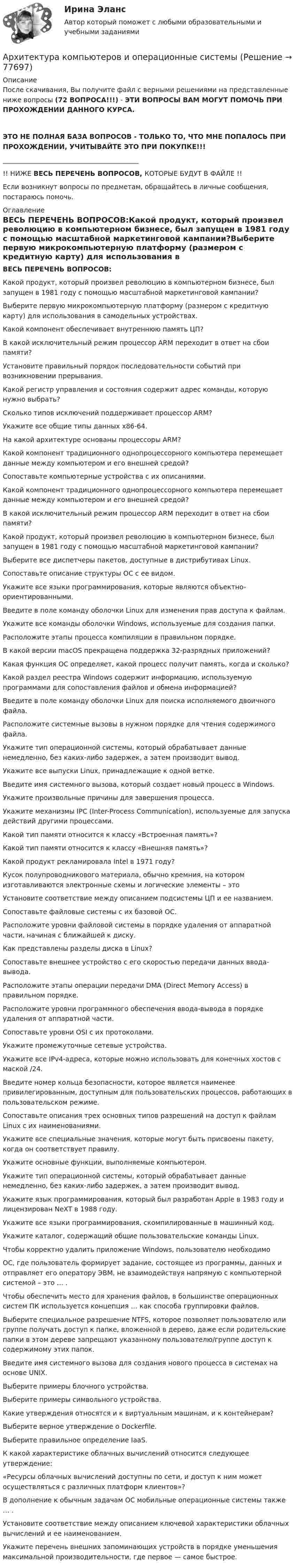     
            Описание
            После скачивания, Вы получите файл с верными решениями на представленные ниже вопросы (72 ВОПРОСА!!!) - ЭТИ ВОПРОСЫ ВАМ МОГУТ ПОМОЧЬ ПРИ ПРОХОЖДЕНИИ ДАННОГО КУРСА.ЭТО НЕ ПОЛНАЯ БАЗА ВОПРОСОВ - ТОЛЬКО ТО, ЧТО МНЕ ПОПАЛОСЬ ПРИ ПРОХОЖДЕНИИ, УЧИТЫВАЙТЕ ЭТО ПРИ ПОКУПКЕ!!!_________________________________________!! НИЖЕ ВЕСЬ ПЕРЕЧЕНЬ ВОПРОСОВ, КОТОРЫЕ БУДУТ В ФАЙЛЕ !!Если возникнут вопросы по предметам, обращайтесь в личные сообщения, постараюсь помочь. 
            Оглавление
            ВЕСЬ ПЕРЕЧЕНЬ ВОПРОСОВ:Какой продукт, который произвел революцию в компьютерном бизнесе, был запущен в 1981 году с помощью масштабной маркетинговой кампании?Выберите первую микрокомпьютерную платформу (размером с кредитную карту) для использования в самодельных устройствах.Какой компонент обеспечивает внутреннюю память ЦП?В какой исключительный режим процессор ARM переходит в ответ на сбои памяти?Установите правильный порядок последовательности событий при возникновении прерывания.Какой регистр управления и состояния содержит адрес команды, которую нужно выбрать?Сколько типов исключений поддерживает процессор ARM?Укажите все общие типы данных x86-64.На какой архитектуре основаны процессоры ARM?Какой компонент традиционного однопроцессорного компьютера перемещает данные между компьютером и его внешней средой? Сопоставьте компьютерные устройства c их описаниями. Какой компонент традиционного однопроцессорного компьютера перемещает данные между компьютером и его внешней средой?В какой исключительный режим процессор ARM переходит в ответ на сбои памяти?Какой продукт, который произвел революцию в компьютерном бизнесе, был запущен в 1981 году с помощью масштабной маркетинговой кампании?Выберите все диспетчеры пакетов, доступные в дистрибутивах Linux.Сопоставьте описание структуры ОС с ее видом.Укажите все языки программирования, которые являются объектно-ориентированными.Введите в поле команду оболочки Linux для изменения прав доступа к файлам.Укажите все команды оболочки Windows, используемые для создания папки.Расположите этапы процесса компиляции в правильном порядке.В какой версии macOS прекращена поддержка 32-разрядных приложений?Какая функция ОС определяет, какой процесс получит память, когда и сколько?Какой раздел реестра Windows содержит информацию, используемую программами для сопоставления файлов и обмена информацией?Введите в поле команду оболочки Linux для поиска исполняемого двоичного файла.Расположите системные вызовы в нужном порядке для чтения содержимого файла.Укажите тип операционной системы, который обрабатывает данные немедленно, без каких-либо задержек, а затем производит вывод.Укажите все выпуски Linux, принадлежащие к одной ветке.Введите имя системного вызова, который создает новый процесс в Windows.Укажите произвольные причины для завершения процесса.Укажите механизмы IPC (Inter-Process Communication), используемые для запуска действий другими процессами.Какой тип памяти относится к классу «Встроенная память»?Какой тип памяти относится к классу «Внешняя память»?Какой продукт рекламировала Intel в 1971 году?Кусок полупроводникового материала, обычно кремния, на котором изготавливаются электронные схемы и логические элементы – это Установите соответствие между описанием подсистемы ЦП и ее названием.Сопоставьте файловые системы с их базовой ОС.Расположите уровни файловой системы в порядке удаления от аппаратной части, начиная с ближайшей к диску.Как представлены разделы диска в Linux?Сопоставьте внешнее устройство с его скоростью передачи данных ввода-вывода.Расположите этапы операции передачи DMA (Direct Memory Access) в правильном порядке.Расположите уровни программного обеспечения ввода-вывода в порядке удаления от аппаратной части.Сопоставьте уровни OSI с их протоколами.Укажите промежуточные сетевые устройства.Укажите все IPv4-адреса, которые можно использовать для конечных хостов с маской /24.Введите номер кольца безопасности, которое является наименее привилегированным, доступным для пользовательских процессов, работающих в пользовательском режиме.Сопоставьте описания трех основных типов разрешений на доступ к файлам Linux с их наименованиями.Укажите все специальные значения, которые могут быть присвоены пакету, когда он соответствует правилу.Укажите основные функции, выполняемые компьютером.Укажите тип операционной системы, который обрабатывает данные немедленно, без каких-либо задержек, а затем производит вывод.Укажите язык программирования, который был разработан Apple в 1983 году и лицензирован NeXT в 1988 году.Укажите все языки программирования, скомпилированные в машинный код.Укажите каталог, содержащий общие пользовательские команды Linux.Чтобы корректно удалить приложение Windows, пользователю необходимо ОС, где пользователь формирует задание, состоящее из программы, данных и отправляет его оператору ЭВМ, не взаимодействуя напрямую с компьютерной системой – это … .Чтобы обеспечить место для хранения файлов, в большинстве операционных систем ПК используется концепция … как способа группировки файлов.Выберите специальное разрешение NTFS, которое позволяет пользователю или группе получать доступ к папке, вложенной в дерево, даже если родительские папки в этом дереве запрещают указанному пользователю/группе доступ к содержимому этих папок.Введите имя системного вызова для создания нового процесса в системах на основе UNIX.Выберите примеры блочного устройства.Выберите примеры символьного устройства.Какие утверждения относятся и к виртуальным машинам, и к контейнерам?Выберите верное утверждение о Dockerfile.Выберите правильное определение IaaS.К какой характеристике облачных вычислений относится следующее утверждение:«Ресурсы облачных вычислений доступны по сети, и доступ к ним может осуществляться с различных платформ клиентов»?В дополнение к обычным задачам ОС мобильные операционные системы также … .Установите соответствие между описанием ключевой характеристики облачных вычислений и ее наименованием.Укажите перечень внешних запоминающих устройств в порядке уменьшения максимальной производительности, где первое — самое быстрое.  
            
            
            Архитектура информационных систем (тест с ответами «Синергия»).Архитектура компьютеров и операционные системыАрхитектура_компьютеров_ПР1Архитектура_компьютеров_ПР3Архитектура_компьютеров_ПР4Архитектура конвергентных сетей СПбГУТАрхитектура операционных системАрхитектура информационных систем ОТВЕТЫ💯 Архитектура информационных систем (ответы на тест Синергия / МОИ / МТИ / МосАП, сентябрь 2023)💯 Архитектура информационных систем (правильные ответы на тест Синергия / МОИ / МТИ / МосАП)💯 Архитектура информационных систем (правильные ответы на тест Синергия / МОИ / МТИ / МосАП, август 2023) Архитектура информационных систем. Синергия. Ответы на ИТОГОВЫЙ ТЕСТ. На отлично!Архитектура информационных систем ТЕСТАрхитектура информационных систем тест ответы на вопросы Синергия