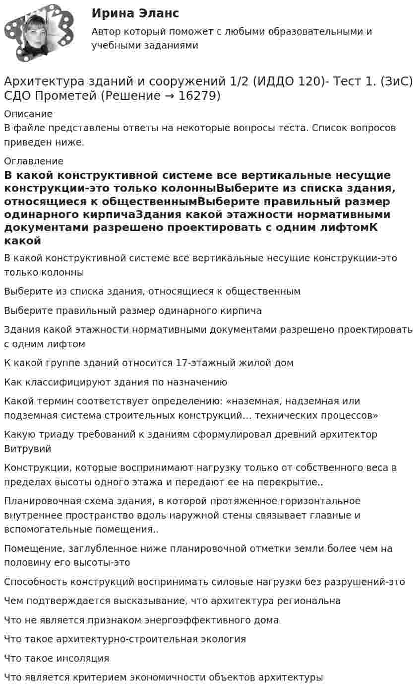      
          Описание
          В файле представлены ответы на некоторые вопросы теста. Список вопросов приведен ниже. 
          Оглавление
          В какой конструктивной системе все вертикальные несущие конструкции-это только колонныВыберите из списка здания, относящиеся к общественнымВыберите правильный размер одинарного кирпичаЗдания какой этажности нормативными документами разрешено проектировать с одним лифтомК какой группе зданий относится 17-этажный жилой домКак классифицируют здания по назначениюКакой термин соответствует определению: «наземная, надземная или подземная система строительных конструкций… технических процессов»Какую триаду требований к зданиям сформулировал древний архитектор ВитрувийКонструкции, которые воспринимают нагрузку только от собственного веса в пределах высоты одного этажа и передают ее на перекрытие..Планировочная схема здания, в которой протяженное горизонтальное внутреннее пространство вдоль наружной стены связывает главные и вспомогательные помещения..Помещение, заглубленное ниже планировочной отметки земли более чем на половину его высоты-этоСпособность конструкций воспринимать силовые нагрузки без разрушений-этоЧем подтверждается высказывание, что архитектура региональнаЧто не является признаком энергоэффективного домаЧто такое архитектурно-строительная экологияЧто такое инсоляцияЧто является критерием экономичности объектов архитектуры 
            
            
            💯 Архитектура гражданских и промышленных зданий.ти (2/2) (правильные ответы на тест Синергия / МОИ / МТИ / МосАП)Архитектура зданий и сооружений 1/2 (ИДДО 120)- Тест 1. (ЗиС) СДО ПрометейАрхитектура информационных системАрхитектура информационных систем Архитектура информационных систем 3 семестр СинергияАрхитектура информационных систем 46 вопросов СИНЕРГИЯ МТИ 2022Архитектура информационных систем 49 вопросов. СИНЕРГИЯ ОТВЕТЫ 2022Архитектура гражданских зданий РОСДИСТАНТ. Курс 3. Промежуточные тесты 1-9✅ Архитектура гражданских и промышленных зданий 106 вопросов СИНЕРГИЯ МТИ 2022Архитектура гражданских и промышленных зданий (тест с ответами Синергия/МОИ/ МТИ /МОСАП)💯 Архитектура гражданских и промышленных зданий.ти (1/2) (ответы на тест Синергия / МОИ / МТИ / МосАП, декабрь 2023)💯 Архитектура гражданских и промышленных зданий.ти (1/2) (ответы на тест Синергия / МОИ / МТИ / МосАП, октябрь 2023)💯 Архитектура гражданских и промышленных зданий.ти (1/2) (ответы на тест Синергия / МОИ / МТИ / МосАП, январь 2024)💯 Архитектура гражданских и промышленных зданий.ти (2/2) (ответы на тест Синергия / МОИ / МТИ / МосАП, сентябрь 2023)