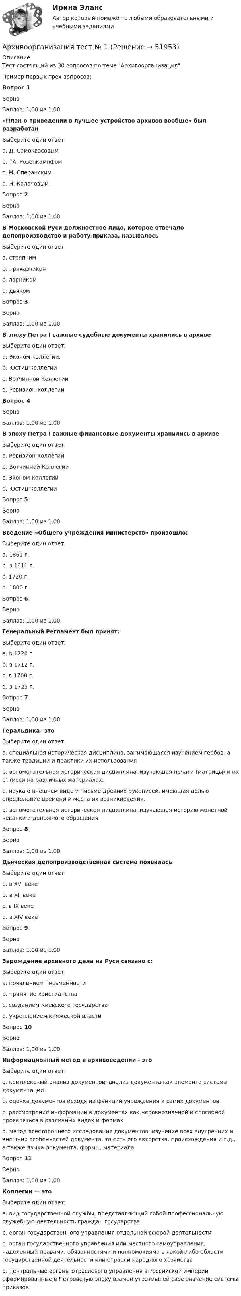      
            Описание
            Тест состоящий из 30 вопросов по теме Архивоорганизация.Пример первых трех вопросов:Вопрос 1ВерноБаллов: 1,00 из 1,00«План о приведении в лучшее устройство архивов вообще» был разработанВыберите один ответ:a. Д. Самоквасовымb. ГА. Розенкампфом c. М. Сперанскимd. Н. КалачовымВопрос 2ВерноБаллов: 1,00 из 1,00В Московской Руси должностное лицо, которое отвечало делопроизводство и работу приказа, называлосьВыберите один ответ:a. стряпчимb. приказчикомc. ларникомd. дьяком Вопрос 3ВерноБаллов: 1,00 из 1,00В эпоху Петра I важные судебные документы хранились в архивеВыберите один ответ:a. Эконом-коллегии.b. Юстиц-коллегии c. Вотчинной Коллегииd. Ревизион-коллегииВопрос 4ВерноБаллов: 1,00 из 1,00В эпоху Петра I важные финансовые документы хранились в архивеВыберите один ответ:a. Ревизион-коллегииb. Вотчинной Коллегииc. Эконом-коллегии d. Юстиц-коллегииВопрос 5ВерноБаллов: 1,00 из 1,00Введение «Общего учреждения министерств» произошло:Выберите один ответ:a. 1861 г.b. в 1811 г. c. 1720 г.d. 1800 г.Вопрос 6ВерноБаллов: 1,00 из 1,00Генеральный Регламент был принят:Выберите один ответ:a. в 1720 г. b. в 1712 г.c. в 1700 г.d. в 1725 г.Вопрос 7ВерноБаллов: 1,00 из 1,00Геральдика– этоВыберите один ответ:a. специальная историческая дисциплина, занимающаяся изучением гербов, а также традиций и практики их использования b. вспомогательная историческая дисциплина, изучающая печати (матрицы) и их оттиски на различных материалах.c. наука о внешнем виде и письме древних рукописей, имеющая целью определение времени и места их возникновения.d. вспомогательная историческая дисциплина, изучающая историю монетной чеканки и денежного обращенияВопрос 8ВерноБаллов: 1,00 из 1,00Дьяческая делопроизводственная система появиласьВыберите один ответ:a. в XVI векеb. в XII векеc. в IX векеd. в XIV веке  Вопрос 9ВерноБаллов: 1,00 из 1,00Зарождение архивного дела на Руси связано с:Выберите один ответ:a. появлением письменности b. принятие христианстваc. созданием Киевского государстваd. укреплением княжеской властиВопрос 10ВерноБаллов: 1,00 из 1,00Информационный метод в архивоведении - этоВыберите один ответ:a. комплексный анализ документов; анализ документа как элемента системы документацииb. оценка документов исходя из функций учреждения и самих документовc. рассмотрение информации в документах как неравнозначной и способной проявляться в различных видах и формахd. метод всестороннего исследования документов: изучение всех внутренних и внешних особенностей документа, то есть его авторства, происхождения и т.д., а также языка документа, формы, материала Вопрос 11ВерноБаллов: 1,00 из 1,00Коллегии — этоВыберите один ответ:a. вид государственной службы, представляющий собой профессиональную служебную деятельность граждан государстваb. орган государственного управления отдельной сферой деятельности c. орган государственного управления или местного самоуправления, наделенный правами, обязанностями и полномочиями в какой-либо области государственной деятельности или отрасли народного хозяйстваd. центральные органы отраслевого управления в Российской империи, сформированные в Петровскую эпоху взамен утратившей своё значение системы приказов  
            
            
            Арт-терапия как направление современной психологии искусства Архивоорганизация тест № 1Архивоорганизация тест к разделу 2 НСПК 1 семестрАрхипелажные воды представляют собой ... современного международного права.Архитектура аппаратных средств ИТ💯 Архитектура аппаратных средств.ои(фэо) (ответы на тест Синергия / МОИ / МТИ / МосАП, сентябрь 2023)Архитектура аппаратных средств. Синергия. Итоговый + промежуточные тесты. На отлично!ароматерапияАртем владелец небольшого предприятия по производству пластиковых форм, получаемых термовакуумной формовкой. Артем выделили для своего производства три приоритетные цели: 1) максимизировать прибыль и объем продаж; 2) удовлетворить потребителей; 3) Артикль … в английском языке употребляется с существительными как в  единственном, так и во множественном числеАртикль … в английском языке употребляется с существительными как в единственном, так и во множественном числеАртикуляторные расстройства и нарушение голосаАрт-терапевтическая программа психокоррекции тревожности у детей старшего дошкольного возрастаАрттерапевтические технологии