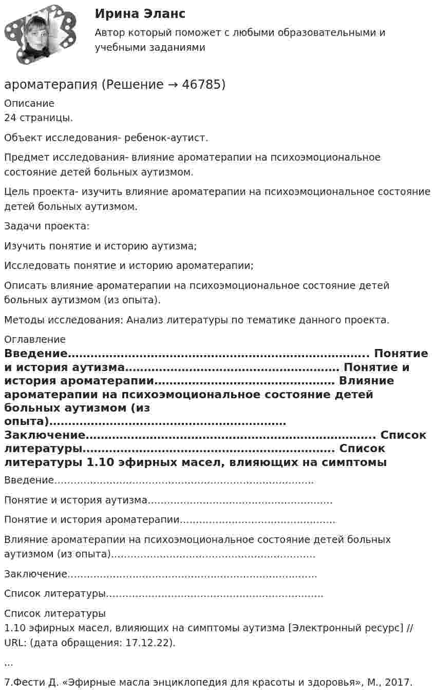      
            Описание
            24 страницы.	Объект исследования- ребенок-аутист.	Предмет исследования- влияние ароматерапии на психоэмоциональное состояние детей больных аутизмом.	Цель проекта- изучить  влияние ароматерапии на психоэмоциональное состояние детей больных аутизмом.	Задачи проекта:	 Изучить понятие и историю аутизма;	Исследовать понятие и историю ароматерапии;	Описать влияние ароматерапии на психоэмоциональное состояние детей больных аутизмом (из опыта).	Методы исследования: Анализ литературы по тематике данного проекта. 
            Оглавление
            	Введение……………………………………………………………………..	Понятие и история аутизма…………………………………………………	Понятие и история ароматерапии…………………………………………	Влияние ароматерапии на психоэмоциональное состояние детей больных аутизмом (из опыта)………………………………………………………	Заключение…………………………………………………………………..	Список литературы…………………………………………………………. 
            Список литературы
            	1.10 эфирных масел, влияющих на симптомы аутизма [Электронный ресурс] // URL:  (дата обращения: 17.12.22)....	7.Фести Д. «Эфирные масла энциклопедия для красоты и здоровья», М., 2017.
            
            
            А.Р.Лурия была разработана теория:ароматерапияАртем владелец небольшого предприятия по производству пластиковых форм, получаемых термовакуумной формовкой. Артем выделили для своего производства три приоритетные цели: 1) максимизировать прибыль и объем продаж; 2) удовлетворить потребителей; 3) Артикль … в английском языке употребляется с существительными как в  единственном, так и во множественном числеАртикль … в английском языке употребляется с существительными как в единственном, так и во множественном числеАртикуляторные расстройства и нарушение голосаАрт-терапевтическая программа психокоррекции тревожности у детей старшего дошкольного возрастаАрбитражный суд обязан приостановить производство по делу в случае ...Арбитражный суд оставляет исковое заявление без рассмотрения, если ...Арбитражный суд передает дело на рассмотрение другого арбитражного суда в случае если …Арбитражный управляющий назначается ...Арбитражный управляющий осуществляет полномочия руководителя должника при таких процедурах банкротства, как ...Аргон массой 10 г нагрет на 100 К при постоянном давлении. Определить количество теплоты, переданное газу, приращение внутренней энергии и работу, совершённую газом.Аргон нагревается в открытом сосуде при нормальном атмосферном давлении от 300 до 600 К. На сколько при этом изменяется число молекул в единице объёма газа?