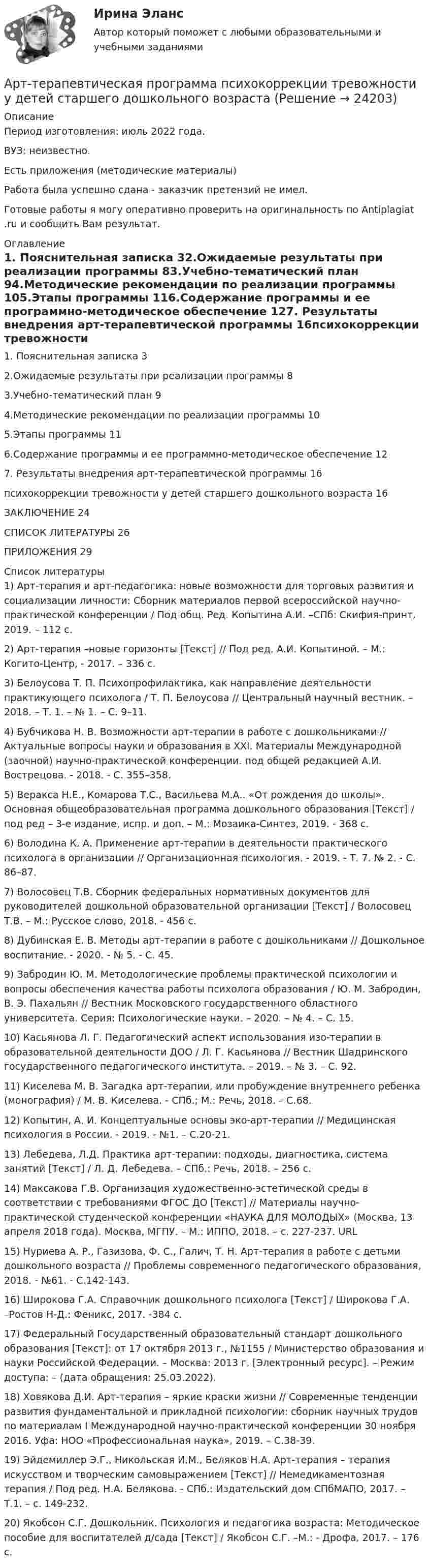      
          Описание
          Период изготовления: июль 2022 года.ВУЗ: неизвестно.Есть приложения (методические материалы)Работа была успешно сдана - заказчик претензий не имел.Готовые работы я могу оперативно проверить на оригинальность по Antiplagiat .ru и сообщить Вам результат. 
          Оглавление
          1. Пояснительная записка	32.Ожидаемые результаты при реализации программы	83.Учебно-тематический план	94.Методические рекомендации по реализации программы	105.Этапы программы	116.Содержание программы и ее программно-методическое обеспечение	127. Результаты внедрения арт-терапевтической программы	16психокоррекции тревожности у детей старшего дошкольного возраста	16ЗАКЛЮЧЕНИЕ	24СПИСОК ЛИТЕРАТУРЫ	26ПРИЛОЖЕНИЯ	29 
          Список литературы
          1)	Арт-терапия и арт-педагогика: новые возможности для торговых развития и социализации личности: Сборник материалов первой всероссийской научно-практической конференции / Под общ. Ред. Копытина А.И. –СПб: Скифия-принт, 2019. – 112 с.2)	Арт-терапия –новые горизонты [Текст] // Под ред. А.И. Копытиной. – М.: Когито-Центр, - 2017. – 336 с.3)	Белоусова Т. П. Психопрофилактика, как направление деятельности практикующего психолога / Т. П. Белоусова // Центральный научный вестник. – 2018. – Т. 1. – № 1. – С. 9–11.4)	Бубчикова Н. В. Возможности арт-терапии в работе с дошкольниками // Актуальные вопросы науки и образования в ХХI. Материалы Международной (заочной) научно-практической конференции. под общей редакцией А.И. Вострецова. - 2018. - С. 355–358.5)	Веракса Н.Е., Комарова Т.С., Васильева М.А.. «От рождения до школы». Основная общеобразовательная программа дошкольного образования [Текст] / под ред – 3-е издание, испр. и доп. – М.: Мозаика-Синтез, 2019. - 368 с.6)	Володина К. А. Применение арт-терапии в деятельности практического психолога в организации // Организационная психология. - 2019. - Т. 7. № 2. - С. 86–87.7)	Волосовец Т.В. Сборник федеральных нормативных документов для руководителей дошкольной образовательной организации [Текст] / Волосовец Т.В. – М.: Русское слово, 2018. - 456 с.8)	Дубинская Е. В. Методы арт-терапии в работе с дошкольниками // Дошкольное воспитание. - 2020. - № 5. - С. 45.9)	Забродин Ю. М. Методологические проблемы практической психологии и вопросы обеспечения качества работы психолога образования / Ю. М. Забродин, В. Э. Пахальян // Вестник Московского государственного областного университета. Серия: Психологические науки. – 2020. – № 4. – С. 15.10)	Касьянова Л. Г. Педагогический аспект использования изо-терапии в образовательной деятельности ДОО / Л. Г. Касьянова // Вестник Шадринского государственного педагогического института. – 2019. – № 3. – С. 92.11)	Киселева М. В. Загадка арт-терапии, или пробуждение внутреннего ребенка (монография) / М. В. Киселева. - СПб.; М.: Речь, 2018. – С.68.12)	Копытин, А. И. Концептуальные основы эко-арт-терапии // Медицинская психология в России. - 2019. - №1. – С.20-21.13)	Лебедева, Л.Д. Практика арт-терапии: подходы, диагностика, система занятий [Текст] / Л. Д. Лебедева. – СПб.: Речь, 2018. – 256 с.14)	Максакова Г.В. Организация художественно-эстетической среды в соответствии с требованиями ФГОС ДО [Текст] // Материалы научно-практической студенческой конференции «НАУКА ДЛЯ МОЛОДЫХ» (Москва, 13 апреля 2018 года). Москва, МГПУ. – М.: ИППО, 2018. – с. 227-237. URL 15)	Нуриева А. Р., Газизова, Ф. С., Галич, Т. Н. Арт-терапия в работе с детьми дошкольного возраста // Проблемы современного педагогического образования, 2018. - №61. - С.142-143.16)	Широкова Г.А. Справочник дошкольного психолога [Текст] / Широкова Г.А. –Ростов Н-Д.: Феникс, 2017. -384 с.17)	Федеральный Государственный образовательный стандарт дошкольного образования [Текст]: от 17 октября 2013 г., №1155 / Министерство образования и науки Российской Федерации. – Москва: 2013 г. [Электронный ресурс]. – Режим доступа: –  (дата обращения: 25.03.2022). 18)	Ховякова Д.И. Арт-терапия – яркие краски жизни // Современные тенденции развития фундаментальной и прикладной психологии: сборник научных трудов по материалам I Международной научно-практической конференции 30 ноября 2016. Уфа: НОО «Профессиональная наука», 2019. – C.38-39.19)	Эйдемиллер Э.Г., Никольская И.М., Беляков Н.А. Арт-терапия – терапия искусством и творческим самовыражением [Текст] // Немедикаментозная терапия / Под ред. Н.А. Белякова. - СПб.: Издательский дом СПбМАПО, 2017. – Т.1. – с. 149-232.20)	Якобсон С.Г. Дошкольник. Психология и педагогика возраста: Методическое пособие для воспитателей д/сада [Текст] / Якобсон С.Г. –М.: - Дрофа, 2017. – 176 с. 
            
            
            Артикуляторные расстройства и нарушение голосаАрт-терапевтическая программа психокоррекции тревожности у детей старшего дошкольного возрастаАрттерапевтические технологииАрт-терапия как направление современной психологии искусстваАрт-терапия как направление современной психологии искусства Архивоорганизация тест № 1Архивоорганизация тест к разделу 2 НСПК 1 семестрАргон массой 10 г нагрет на 100 К при постоянном давлении. Определить количество теплоты, переданное газу, приращение внутренней энергии и работу, совершённую газом.Аргон нагревается в открытом сосуде при нормальном атмосферном давлении от 300 до 600 К. На сколько при этом изменяется число молекул в единице объёма газа?Арендованное имущество на срок 7 месяцев …А.Р.Лурия была разработана теория:ароматерапияАртем владелец небольшого предприятия по производству пластиковых форм, получаемых термовакуумной формовкой. Артем выделили для своего производства три приоритетные цели: 1) максимизировать прибыль и объем продаж; 2) удовлетворить потребителей; 3) Артикль … в английском языке употребляется с существительными как в  единственном, так и во множественном числе
