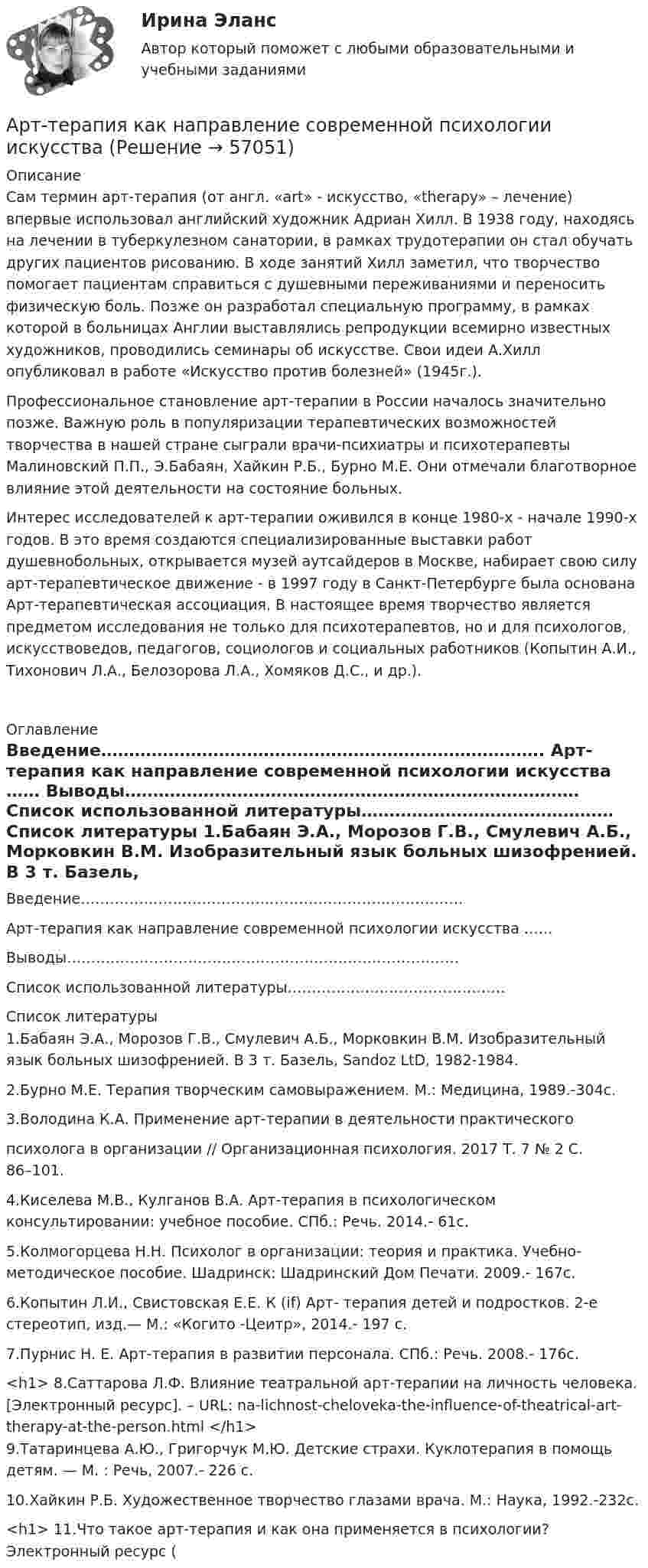      
            Описание
            		Сам термин арт-терапия (от англ. «art» - искусство, «therapy» – лечение) впервые использовал английский художник Адриан Хилл. В 1938 году, находясь на лечении в туберкулезном санатории, в рамках трудотерапии он стал обучать других пациентов рисованию. В ходе занятий Хилл заметил, что творчество помогает пациентам справиться с душевными переживаниями и переносить физическую боль. Позже он разработал специальную программу, в рамках которой в больницах Англии выставлялись репродукции всемирно известных художников, проводились семинары об искусстве. Свои идеи А.Хилл опубликовал в работе «Искусство против болезней» (1945г.).	Профессиональное становление арт-терапии в России началось значительно позже. Важную роль в популяризации терапевтических возможностей творчества в нашей стране сыграли врачи-психиатры и психотерапевты Малиновский П.П., Э.Бабаян, Хайкин Р.Б., Бурно М.Е. Они отмечали благотворное влияние этой деятельности на состояние больных.	Интерес исследователей к арт-терапии оживился в конце 1980-х - начале 1990-х годов. В это время создаются специализированные выставки работ душевнобольных, открывается музей аутсайдеров в Москве, набирает свою силу арт-терапевтическое движение - в 1997 году в Санкт-Петербурге была основана Арт-терапевтическая ассоциация. В настоящее время творчество является предметом исследования не только для психотерапевтов, но и для психологов, искусствоведов, педагогов, социологов и социальных работников (Копытин А.И., Тихонович Л.А., Белозорова Л.А., Хомяков Д.С., и др.).      
            Оглавление
            	Введение…………………………………………………………………….	Арт-терапия как направление современной психологии искусства ……	Выводы………………………………………………………………………	Список использованной литературы………………………………………   
            Список литературы
            	1.Бабаян Э.А., Морозов Г.В., Смулевич А.Б., Морковкин В.М. Изобразительный язык больных шизофренией. В 3 т. Базель, Sandoz LtD, 1982-1984. 	2.Бурно М.Е. Терапия творческим самовыражением. М.: Медицина, 1989.-304с.	3.Володина К.А. Применение арт-терапии в деятельности практическогопсихолога в организации // Организационная психология. 2017 Т. 7 № 2 С. 86–101.	4.Киселева М.В., Кулганов В.А. Арт-терапия в психологическом консультировании: учебное пособие. СПб.: Речь. 2014.- 61с.	5.Колмогорцева Н.Н. Психолог в организации: теория и практика. Учебно- методическое пособие. Шадринск: Шадринский Дом Печати. 2009.- 167с.	6.Копытин Л.И., Свистовская Е.Е. К (if) Арт- терапия детей и подростков. 2-е стереотип, изд.— М.: «Когито -Цеитр», 2014.- 197 с.	7.Пурнис Н. Е. Арт-терапия в развитии персонала. СПб.: Речь. 2008.- 176с.<h1>	8.Саттарова Л.Ф. Влияние театральной арт-терапии на личность человека. [Электронный ресурс]. – URL:  na-lichnost-cheloveka-the-influence-of-theatrical-art-therapy-at-the-person.html </h1>	9.Татаринцева А.Ю., Григорчук М.Ю. Детские страхи. Куклотерапия в помощь детям. — М. : Речь, 2007.-  226 с.	10.Хайкин Р.Б. Художественное творчество глазами врача. М.: Наука, 1992.-232с.<h1>	 11.Что такое арт-терапия и как она применяется в психологии? Электронный ресурс (  
            
            
            Арт-терапия как направление современной психологии искусстваАрт-терапия как направление современной психологии искусства Архивоорганизация тест № 1Архивоорганизация тест к разделу 2 НСПК 1 семестрАрхипелажные воды представляют собой ... современного международного права.Архитектура аппаратных средств ИТ💯 Архитектура аппаратных средств.ои(фэо) (ответы на тест Синергия / МОИ / МТИ / МосАП, сентябрь 2023)А.Р.Лурия была разработана теория:ароматерапияАртем владелец небольшого предприятия по производству пластиковых форм, получаемых термовакуумной формовкой. Артем выделили для своего производства три приоритетные цели: 1) максимизировать прибыль и объем продаж; 2) удовлетворить потребителей; 3) Артикль … в английском языке употребляется с существительными как в  единственном, так и во множественном числеАртикль … в английском языке употребляется с существительными как в единственном, так и во множественном числеАртикуляторные расстройства и нарушение голосаАрт-терапевтическая программа психокоррекции тревожности у детей старшего дошкольного возраста