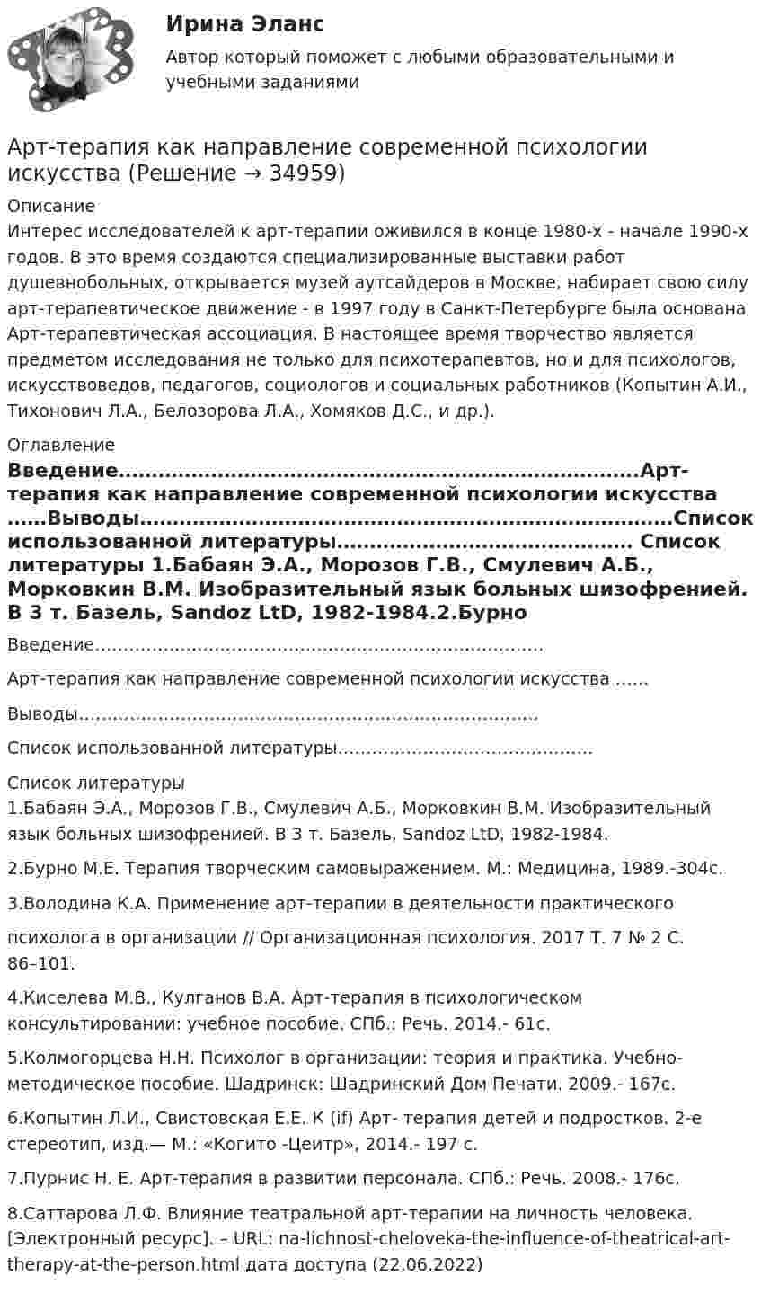      
          Описание
          Интерес исследователей к арт-терапии оживился в конце 1980-х - начале 1990-х годов. В это время создаются специализированные выставки работ душевнобольных, открывается музей аутсайдеров в Москве, набирает свою силу арт-терапевтическое движение - в 1997 году в Санкт-Петербурге была основана Арт-терапевтическая ассоциация. В настоящее время творчество является предметом исследования не только для психотерапевтов, но и для психологов, искусствоведов, педагогов, социологов и социальных работников (Копытин А.И., Тихонович Л.А., Белозорова Л.А., Хомяков Д.С., и др.). 
          Оглавление
          Введение…………………………………………………………………….Арт-терапия как направление современной психологии искусства ……Выводы………………………………………………………………………Список использованной литературы……………………………………… 
          Список литературы
          1.Бабаян Э.А., Морозов Г.В., Смулевич А.Б., Морковкин В.М. Изобразительный язык больных шизофренией. В 3 т. Базель, Sandoz LtD, 1982-1984.2.Бурно М.Е. Терапия творческим самовыражением. М.: Медицина, 1989.-304с.3.Володина К.А. Применение арт-терапии в деятельности практическогопсихолога в организации // Организационная психология. 2017 Т. 7 № 2 С. 86–101.4.Киселева М.В., Кулганов В.А. Арт-терапия в психологическом консультировании: учебное пособие. СПб.: Речь. 2014.- 61с.5.Колмогорцева Н.Н. Психолог в организации: теория и практика. Учебно- методическое пособие. Шадринск: Шадринский Дом Печати. 2009.- 167с.6.Копытин Л.И., Свистовская Е.Е. К (if) Арт- терапия детей и подростков. 2-е стереотип, изд.— М.: «Когито -Цеитр», 2014.- 197 с.7.Пурнис Н. Е. Арт-терапия в развитии персонала. СПб.: Речь. 2008.- 176с.8.Саттарова Л.Ф. Влияние театральной арт-терапии на личность человека. [Электронный ресурс]. – URL:  na-lichnost-cheloveka-the-influence-of-theatrical-art-therapy-at-the-person.html дата доступа (22.06.2022)
            
            
            Арттерапевтические технологииАрт-терапия как направление современной психологии искусстваАрт-терапия как направление современной психологии искусства Архивоорганизация тест № 1Архивоорганизация тест к разделу 2 НСПК 1 семестрАрхипелажные воды представляют собой ... современного международного права.Архитектура аппаратных средств ИТАрендованное имущество на срок 7 месяцев …А.Р.Лурия была разработана теория:ароматерапияАртем владелец небольшого предприятия по производству пластиковых форм, получаемых термовакуумной формовкой. Артем выделили для своего производства три приоритетные цели: 1) максимизировать прибыль и объем продаж; 2) удовлетворить потребителей; 3) Артикль … в английском языке употребляется с существительными как в  единственном, так и во множественном числеАртикль … в английском языке употребляется с существительными как в единственном, так и во множественном числеАртикуляторные расстройства и нарушение голоса