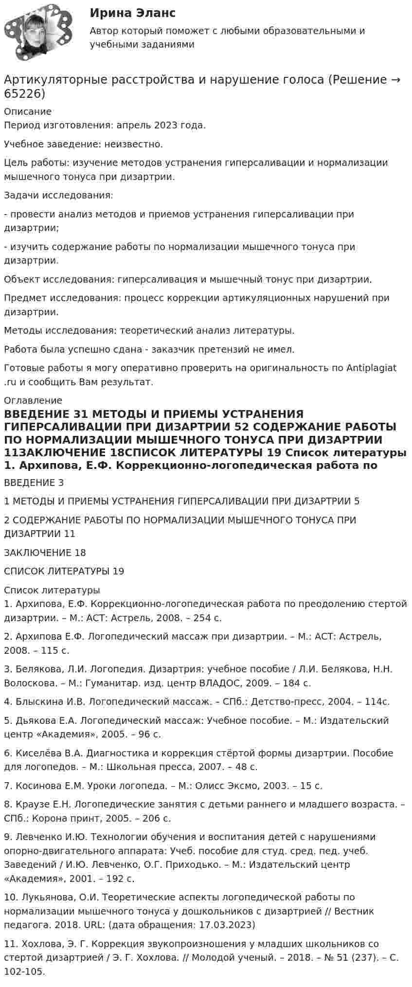      
            Описание
            Период изготовления: апрель 2023 года. Учебное заведение: неизвестно.Цель работы: изучение методов устранения гиперсаливации и нормализации мышечного тонуса при дизартрии.	Задачи исследования: 	-         провести анализ методов и приемов устранения гиперсаливации при дизартрии;	-         изучить содержание работы по нормализации мышечного тонуса при дизартрии.        Объект исследования: гиперсаливация и мышечный тонус при дизартрии.        Предмет исследования: процесс коррекции артикуляционных нарушений при дизартрии.	Методы исследования: теоретический анализ литературы.Работа была успешно сдана - заказчик претензий не имел.Готовые работы я могу оперативно проверить на оригинальность по Antiplagiat .ru и сообщить Вам результат. 
            Оглавление
            ВВЕДЕНИЕ	31 МЕТОДЫ И ПРИЕМЫ УСТРАНЕНИЯ ГИПЕРСАЛИВАЦИИ ПРИ ДИЗАРТРИИ	52 СОДЕРЖАНИЕ РАБОТЫ ПО НОРМАЛИЗАЦИИ МЫШЕЧНОГО ТОНУСА ПРИ ДИЗАРТРИИ	11ЗАКЛЮЧЕНИЕ	18СПИСОК ЛИТЕРАТУРЫ	19 
            Список литературы
            1. Архипова, Е.Ф. Коррекционно-логопедическая работа по преодолению стертой дизартрии. – М.: АСТ: Астрель, 2008. – 254 с.2. Архипова Е.Ф. Логопедический массаж при дизартрии. – М.: АСТ: Астрель, 2008. – 115 с.3. Белякова, Л.И. Логопедия. Дизартрия: учебное пособие / Л.И. Белякова, Н.Н. Волоскова. – М.: Гуманитар. изд. центр ВЛАДОС, 2009. – 184 с.4. Блыскина И.В. Логопедический массаж. – СПб.: Детство-пресс, 2004. – 114с.5. Дьякова Е.А. Логопедический массаж: Учебное пособие. – М.: Издательский центр «Академия», 2005. – 96 с.6. Киселёва В.А. Диагностика и коррекция стёртой формы дизартрии. Пособие для логопедов. – М.: Школьная пресса, 2007. – 48 с.7. Косинова Е.М. Уроки логопеда. – М.: Олисс Эксмо, 2003. – 15 с.8. Краузе Е.Н. Логопедические занятия с детьми раннего и младшего возраста. – СПб.: Корона принт, 2005. – 206 с.9. Левченко И.Ю. Технологии обучения и воспитания детей с нарушениями опорно-двигательного аппарата: Учеб. пособие для студ. сред. пед. учеб. Заведений / И.Ю. Левченко, О.Г. Приходько. – М.: Издательский центр «Академия», 2001. – 192 с.10. Лукьянова, О.И. Теоретические аспекты логопедической работы по нормализации мышечного тонуса у дошкольников с дизартрией // Вестник педагога. 2018. URL:  (дата обращения: 17.03.2023)11. Хохлова, Э. Г. Коррекция звукопроизношения у младших школьников со стертой дизартрией / Э. Г. Хохлова. // Молодой ученый. – 2018. – № 51 (237). – С. 102-105. 
            
            
            Артикль … в английском языке употребляется с существительными как в единственном, так и во множественном числеАртикуляторные расстройства и нарушение голосаАрт-терапевтическая программа психокоррекции тревожности у детей старшего дошкольного возрастаАрттерапевтические технологииАрт-терапия как направление современной психологии искусстваАрт-терапия как направление современной психологии искусства Архивоорганизация тест № 1Арбитражный управляющий осуществляет полномочия руководителя должника при таких процедурах банкротства, как ...Аргон массой 10 г нагрет на 100 К при постоянном давлении. Определить количество теплоты, переданное газу, приращение внутренней энергии и работу, совершённую газом.Аргон нагревается в открытом сосуде при нормальном атмосферном давлении от 300 до 600 К. На сколько при этом изменяется число молекул в единице объёма газа?Арендованное имущество на срок 7 месяцев …А.Р.Лурия была разработана теория:ароматерапияАртем владелец небольшого предприятия по производству пластиковых форм, получаемых термовакуумной формовкой. Артем выделили для своего производства три приоритетные цели: 1) максимизировать прибыль и объем продаж; 2) удовлетворить потребителей; 3) 
