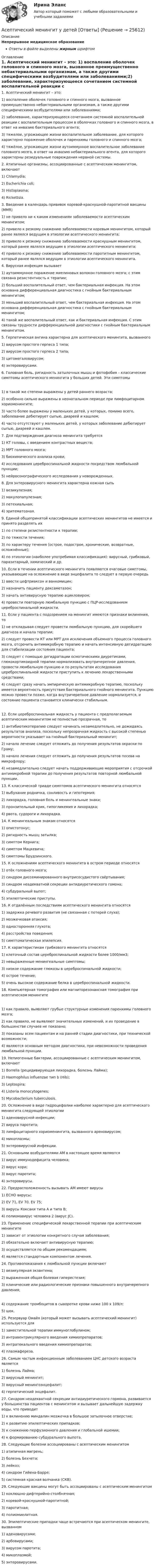      
          Описание
          Непрерывное медицинское образованиеОтветы в файле выделены жирным шрифтом 
          Оглавление
          1. Асептический менингит – это: 1) воспаление оболочек головного и спинного мозга, вызванное преимущественно небактериальными организмам, а также другими специфическими возбудителями или заболеваниями;2) заболевание, характеризующееся сочетанием системной воспалительной реакции с воспалительным процессом в оболочках головного и спинного мозга, в ответ на инвазию бактериального агента;3) тяжелое, угрожающее жизни воспалительное заболевание, для которого характерно поражение оболочек и паренхимы головного и спинного мозга;4) тяжёлое, угрожающее жизни аутоиммунное воспалительное заболевание головного мозга, в ответ на инвазию небактериального агента, для которого характерны резидуальные повреждения нервной системы. 2. Атипичные организмы, ассоциированные с асептическим менингитом, включают 1) Chlamydia;2) Escherichia coli;3) Histoplasma;4) Rickettsia. 3. Введение в календарь прививок коревой-краснушной-паротитной вакцины (MMR) 1) не привело ни к каким изменениям заболеваемости асептическим менингитом;2) привело к резкому снижению заболеваемости коревым менингитом, который ранее являлся ведущим в этиологии асептического менингита;3) привело к резкому снижению заболеваемости краснушным менингитом, который ранее являлся ведущим в этиологии асептического менингита;4) привело к резкому снижению заболеваемости паротитным менингитом, который ранее являлся ведущим в этиологии асептического менингита. 4. Вирусная инфекция вызывает 1) аутоиммунное поражение миелиновых волокон головного мозга; с этим связана резистентность к терапии;2) больший воспалительный ответ, чем бактериальная инфекция. На этом основана дифференциальная диагностика с гнойным бактериальным менингитом;3) меньший воспалительный ответ, чем бактериальная инфекция. На этом основана дифференциальная диагностика с гнойным бактериальным менингитом;4) такой же воспалительный ответ, как и бактериальная инфекция. С этим связаны трудности дифференциальной диагностики с гнойным бактериальным менингитом. 5. Герпетическая ангина характерна для асептического менингита, вызванного 1) вирусом простого герпеса 1 типа;2) вирусом простого герпеса 2 типа;3) цитомегаловирусом;4) энтеровирусами. 6. Головная боль, ригидность затылочных мышц и фотофобия – классические симптомы асептического менингита у больших детей. Эти симптомы 1) в такой же степени выражены у детей раннего возраста;2) особенно сильно выражены в неонатальном периоде при лимфоцитарном хориоменингите;3) часто более выражены у маленьких детей, у которых, помимо всего, заболевание дебютирует сыпью, диареей и кашлем;4) часто отсутствуют у маленьких детей, у которых заболевание дебютирует сыпью, диареей и кашлем. 7. Для подтверждения диагноза менингита требуется 1) КТ головы, с введением контрастных веществ;2) МРТ головного мозга;3) биохимического анализа крови;4) исследования цереброспинальной жидкости посредством люмбальной пункции;5) нейросонографического исследования у новорожденных. 8. Для энтеровирусного менингита характерна кожная сыпь 1) везикулезная;2) макулопапулезная;3) петехиальная;4) эритематозная. 9. Единой общепринятой классификации асептических менингитов не имеется и принято разделять их 1) по степени резистентности к терапии;2) по тяжести течения;3) по характеру течения (острое, подострое, хронические, возвратные, осложнённые);4) по этиологии (наиболее употребимая классификация): вирусный, грибковый, паразитарный, химический и др. 10. Если в течении асептического менингита появляются очаговые симптомы, указывающие на осложнение в виде энцефалита то следует в первую очередь 1) ввести цефтриаксон и ванкомицин;2) назначить пациенту дексаметазон;3) начать антивирусную терапию ацикловиром;4) провести повторную люмбальную пункцию с ПЦР-исследованием цереброспинальной жидкости. 11. Если у пациента с подозрением на менингит имеются признаки вклинения, то 1) не откладывая следует провести люмбальную пункцию, для скорейшего диагноза и начала терапии;2) следует провести КТ или МРТ для исключения объемного процесса головного мозга, отсрочить антимикробную терапию и начать интенсивную дегидратацию для стабилизации состояния пациента;3) следует с помощью дегидратации осмотическими диуретиками, глюкокортикоидной терапии нормализовать внутричерепное давления, провести люмбальную пункцию и по результатам исследования цереброспинальной жидкости приступить к лечению лекарственными средствами;4) следует сразу начать эмпирическую антимикробную терапию, поскольку имеется вероятность присутствия бактериального гнойного менингита. Пункцию можно провести позже, когда внутричерепное давление нормализуется, и состояние пациента становится клинически стабильным. 12. Если цереброспинальная жидкость у пациента с предполагаемым асептическим менингитом не полностью прозрачная, то 1) антибиотикотерапию следует начинать незамедлительно, не дожидаясь результатов анализа, поскольку непрозрачная жидкость с высокой степенью вероятности указывает на гнойный бактериальный менингит;2) начало лечение следует отложить до получения результатов окраски по Граму;3) начало лечения следует отложить до получения результатов посева на микрофлору;4) незамедлительно следует начать поддерживающие мероприятия с отсрочкой антимикробной терапии до получения результатов повторной люмбальной пункции. 13. К классической триаде симптомов асептического менингита относятся 1) выбухание родничка, сонливость и гипотермия;2) лихорадка, головная боль и менингеальные знаки;3) пронзительный крик, гипогликемия и лихорадка;4) рвота, судороги и лихорадка. 14. К менингеальным знакам относятся 1) опистотонус;2) ригидность мышц затылка;3) симптом Кернига;4) симптом Мацкевича;5) симптомы Брудзинского. 15. К осложнениям асептического менингита в остром периоде относятся 1) отёк головного мозга;2) синдром диссеминированного внутрисосудистого свёртывания;3) синдром неадекватной секреции антидиуретического гомона;4) субдуральный выпот;5) эпилептические приступы. 16. К отдалённым последствиям асептического менингита относятся 1) задержка речевого развития (не связанная с потерей слуха);2) мозжечковая атаксия;3) односторонняя глухота;4) расстройства поведения;5) симптоматическая эпилепсия. 17. К характеристикам грибкового менингита относятся 1) клеточный состав цереброспинальной жидкости более 1000/мм3;2) невыраженные менингеальные симптомы;3) низкое содержание глюкозы в цереброспинальной жидкости;4) острое течение;5) очень высокое содержание белка в цереброспинальной жидкости. 18. Компьютерная томография или магниторезонансная томография при асептическом менингите 1) как правило, выявляют грубые структурные изменения паренхимы головного мозга;2) как правило, не выявляют значительных изменений, и их проведение в большинстве случаев не показано;3) показаны всем пациентам и на ранней стадии диагностики, при технической возможности;4) являются основным методом диагностики, при невозможности проведения люмбальной пункции. 19. Непиогенные бактерии, ассоциированные с асептическим менингитом, включают 1) Borrelia (рецидивирующая лихорадка, болезнь Лайма);2) Haemophilus influenzae тип b (Hib);3) Leptospira;4) Listeria monocytogenes;5) Mycobacterium tuberculosis. 20. Осложнение в виде гидроцефалии наиболее характерно для асептического менингита следующей этиологии 1) аденовирусной инфекции;2) вируса паротита;3) лимфоцитарного хориоменингита, вызванного ареновирусом;4) микоплазмы;5) энтеровирусной инфекции. 21. Основными возбудителями АМ в настоящее время являются 1) вирус иммунодефицита человека;2) вирус кори;3) вирус паротита;4) энтеровирусы. 22. Предрасположенность вызывать АМ имеют вирусы 1) ECHO вирусы;2) EV 71, EV 70, EV 75;3) вирусы Коксаки типа А и типа В;4) полиомавирус человека 2 (вирус JC). 23. Применение специфической лекарственной терапии при асептическим менингите 1) зависит от этиологии конкретного случая заболевания;2) обязательно включает антивирусную терапию;3) осуществляется по общим рекомендациям;4) является стандартным компонентом лечения. 24. Противопоказания к люмбальной пункции включают 1) везикулярная экзантема;2) выраженная общая болевая гиперестезия;3) клинические или радиологические признаки повышенного внутричерепного давления; 4) содержание тромбоцитов в сыворотке крови ниже 100 х 109/л;5) шок. 25. Резервуар Омайя (который может вызывать асептический менингит) используется для 1) заместительной терапии иммуноглобулином;2) интравентрикулярного введения химиопрепаратов;3) интратекального введения химиопрепаратов;4) плазмафереза. 26. Самым частым инфекционным заболеванием ЦНС детского возраста является 1) болезнь Лайма;2) вирусный менингит;3) вирусный менингоэнцефалит;4) герпетический энцефалит. 27. Синдром неадекватной секреции антидиуретического гормона, развивается у большинства пациентов с менингитом и вызывает дальнейшую задержку воды, что приводит 1) к вклинению миндалин мозжечка в большое затылочное отверстие;2) к развитию эпилептических припадков;3) к снижению перфузионного давления и глобальной ишемии;4) к формированию субдурального выпота. 28. Следующие болезни ассоциированы с асептическим менингитом 1) атипичная мигрень;2) болезнь Бехчета;3) лейкоз;4) синдром Гийена-Барре;5) системная красная волчанка (СКВ). 29. Следующие вакцины могут быть ассоциированы с асептическим менингитом 1) коклюшно-дифтерийно-столбнячная;2) коревой-краснушной-паротитной;3) паротитная;4) полиомиелитная. 30. Эпилептические припадки чаще встречаются при асептическом менингите, вызванном 1) аденовирусами;2) арбовирусами;3) вирусом паротита;4) микоплазмой;5) энтеровирусами. 
            
            
            Архитектуры операционных систем (тест с ответами Синергия/МОИ/ МТИ /МОСАП)Асептический менингит у детей [Ответы]Асимметричная информация и неблагоприятный отбор. Рынок «лимонов»Дж.АкерлофаАспект культуры речи, который предполагает владение языковыми нормами, т.е. знание правил использования языковых единиц в литературной речи, называется ... Тип ответа: Текстовый ответАспект культуры речи, связанный с тем влиянием, которое оказывает на речь обстановка (сфера и ситуация), - это ... аспект Тип ответа: Текстовый ответАспект управления взаимоотношениями с клиентами, который фокусируется на лояльности клиентов и долгосрочном взаимодействии с ними называется маркетингом … Аспекты диагностики глаукомы [Ответы]Архитектура_компьютеров_ПР4Архитектура конвергентных сетей СПбГУТАрхитектура операционных системАрхитектура электронного предприятия (1-4 тест) ВиттеАрхитектурно-строительное проектирование гражданских и промышленных зданий (тест с ответами) 100%Архитектурно-строительное проектирование гражданских и промышленных зданий (тест с ответами) 90%Архитектурно-строительное проектирование гражданских и промышленных зданий (тест с ответами) 95%