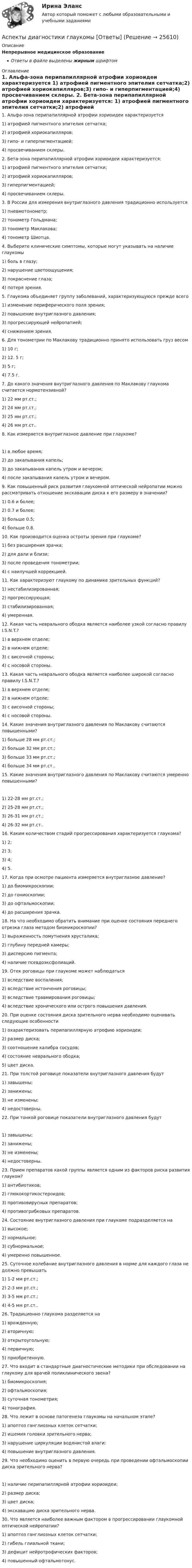      
          Описание
          Непрерывное медицинское образованиеОтветы в файле выделены жирным шрифтом 
          Оглавление
          1. Альфа-зона перипапиллярной атрофии хориоидеи характеризуется 1) атрофией пигментного эпителия сетчатка;2) атрофией хориокапилляров;3) гипо- и гиперпигментацией;4) просвечиванием склеры. 2. Бета-зона перипапиллярной атрофии хориоидеи характеризуется: 1) атрофией пигментного эпителия сетчатки;2) атрофией хориокапилляров;3) гиперпигментацией;4) просвечиванием склеры. 3. В России для измерения внутриглазного давления традиционно используется 1) пневмотонометр;2) тонометр Гольдмана;3) тонометр Маклакова;4) тонометр Шиотца. 4. Выберите клинические симптомы, которые могут указывать на наличие глаукомы 1) боль в глазу;2) нарушение цветоощущения;3) покраснение глаза;4) потеря зрения. 5. Глаукома объединяет группу заболеваний, характеризующуюся прежде всего 1) изменение периферического поля зрения;2) повышение внутриглазного давления;3) прогрессирующей нейропатией;4) снижением зрения. 6. Для тонометрии по Маклакову традиционно принято использовать груз весом 1) 10 г;2) 12. 5 г;3) 5 г;4) 7.5 г. 7. До какого значения внутриглазного давления по Маклакову глаукома считается нормотензивной? 1) 22 мм рт.ст.;2) 24 мм рт.ст.;3) 25 мм рт.ст.;4) 26 мм рт.ст.. 8. Как измеряется внутриглазное давление при глаукоме? 1) в любое время;2) до закапывания капель;3) до закапывания капель утром и вечером;4) после закапывания капель утром и вечером. 9. Как повышенный риск развития глаукомной оптической нейропатии можно рассматривать отношение экскавации диска к его размеру в значении? 1) 0.6 и более;2) 0.7 и более;3) больше 0.5;4) больше 0.8. 10. Как производится оценка остроты зрения при глаукоме? 1) без расширения зрачка;2) для дали и близи;3) после проведения тонометрии;4) с наилучшей коррекцией. 11. Как характеризуют глаукому по динамике зрительных функций? 1) нестабилизированная;2) прогрессирующая;3) стабилизированная;4) умеренная. 12. Какая часть неврального ободка является наиболее узкой согласно правилу I.S.N.T.? 1) в верхнем отделе;2) в нижнем отделе;3) с височной стороны;4) с носовой стороны. 13. Какая часть неврального ободка является наиболее широкой согласно правилу I.S.N.T.? 1) в верхнем отделе;2) в нижнем отделе;3) с височной стороны;4) с носовой стороны. 14. Какие значения внутриглазного давления по Маклакову считаются повышенными? 1) больше 28 мм рт.ст.;2) больше 32 мм рт.ст.;3) больше 33 мм рт.ст.;4) больше 34 мм рт.ст.. 15. Какие значения внутриглазного давления по Маклакову считаются умеренно повышенными? 1) 22-28 мм рт.ст.;2) 25-28 мм рт.ст.;3) 26-31 мм рт.ст.;4) 26-32 мм рт.ст.. 16. Каким количеством стадий прогрессирования характеризуется глаукома? 1) 2;2) 3;3) 4;4) 5. 17. Когда при осмотре пациента измеряется внутриглазное давление? 1) до биомикроскопии;2) до гониоскопии;3) до офтальмоскопии;4) до расширения зрачка. 18. На что необходимо обратить внимание при оценке состояния переднего отрезка глаза методом биомикроскопии? 1) выраженность помутнения хрусталика;2) глубину передней камеры;3) дисперсию пигмента;4) наличие псевдоэксфолиаций. 19. Отек роговицы при глаукоме может наблюдаться 1) вследствие воспаления;2) вследствие истончения роговицы;3) вследствие травмирования роговицы;4) вследствие хронического или острого повышения давления. 20. При оценке состояния диска зрительного нерва необходимо оценивать следующие особенности 1) охарактеризовать перипапиллярную атрофию хориоидеи;2) размер диска;3) соотношение калибра сосудов;4) состояние неврального ободка;5) цвет диска. 21. При толстой роговице показатели внутриглазного давления будут 1) завышены;2) занижены;3) не изменены;4) недостоверны. 22. При тонкой роговице показатели внутриглазного давления будут 1) завышены;2) занижены;3) не изменены;4) недостоверны. 23. Прием препаратов какой группы является одним из факторов риска развития глауком? 1) антибиотиков;2) глюкокортикостероидов;3) противовирусных препаратов;4) противогрибковых препаратов. 24. Состояние внутриглазного давления при глаукоме подразделяется на 1) высокое;2) нормальное;3) субнормальное;4) умеренно повышенное. 25. Суточное колебание внутриглазного давления в норме для каждого глаза не должно превышать 1) 1-2 мм рт.ст.;2) 2-3 мм рт.ст.;3) 3-5 мм рт.ст.;4) 4-5 мм рт.ст.. 26. Традиционно глаукома разделяется на 1) врожденную;2) вторичную;3) открытоугольную;4) первичную;5) приобретенную. 27. Что входит в стандартные диагностические методики при обследовании на глаукому для врачей поликлинического звена? 1) биомикроскопия;2) офтальмоскопия;3) суточная тонометрия;4) тонография. 28. Что лежит в основе патогенеза глаукомы на начальном этапе? 1) апоптоз ганглиозных клеток сетчатки;2) ишемия головки зрительного нерва;3) нарушение циркуляции водянистой влаги;4) повышение внутриглазного давления. 29. Что необходимо оценить в первую очередь при проведении офтальмоскопии диска зрительного нерва? 1) наличие перипапиллярной атрофии хориоидеи;2) размер диска;3) цвет диска;4) экскавацию диска зрительного нерва. 30. Что является наиболее важным фактором в прогрессировании глаукомной оптической нейропатии? 1) апоптоз ганглиозных клеток сетчатки;2) гибель глиальной ткани;3) дефицит нейротрофических факторов;4) повышенный офтальмотонус. 
            
            
            Аспект управления взаимоотношениями с клиентами, который фокусируется на лояльности клиентов и долгосрочном взаимодействии с ними называется маркетингом … Аспекты диагностики глаукомы [Ответы]Аспекты исследования повышения вовлеченности персонала на предприятииАспекты ИТ систем. термины по интернет индустрииАспекты лечения глаукомы [Ответы]Ассоциации возникают …Ассоциация функциональных блоков, устанавливаемая для передачи данных, – это …Архитектурно-строительное проектирование гражданских и промышленных зданий (тест с ответами) 90%Архитектурно-строительное проектирование гражданских и промышленных зданий (тест с ответами) 95%💯 Архитектуры операционных систем [Тема 1-6] (ответы на тесты Синергия / МОИ / МТИ / МосАП, октябрь 2023)Архитектуры операционных систем (тест с ответами Синергия/МОИ/ МТИ /МОСАП)Асептический менингит у детей [Ответы]Асимметричная информация и неблагоприятный отбор. Рынок «лимонов»Дж.АкерлофаАспект культуры речи, который предполагает владение языковыми нормами, т.е. знание правил использования языковых единиц в литературной речи, называется ... Тип ответа: Текстовый ответ