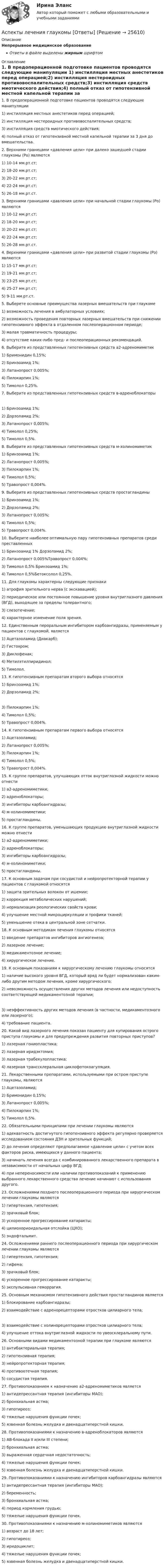      
          Описание
          Непрерывное медицинское образованиеОтветы в файле выделены жирным шрифтом 
          Оглавление
          1. В предоперационной подготовке пациентов проводятся следующие манипуляции 1) инстилляция местных анестетиков перед операцией;2) инстилляция нестероидных противовоспалительных средств;3) инстилляция средств миотического действия;4) полный отказ от гипотензивной местной капельной терапии за 3 дня до вмешательства. 2. Верхними границами «давления цели» при далеко зашедшей стадии глаукомы (Ро) являются 1) 10-14 мм.рт.ст;2) 18-20 мм.рт.ст;3) 20-22 мм.рт.ст;4) 22-24 мм.рт.ст;5) 26-18 мм.рт.ст. 3. Верхними границами «давления цели» при начальной стадии глаукомы (Ро) являются 1) 10-12 мм.рт.ст;2) 18-20 мм.рт.ст;3) 20-22 мм.рт.ст;4) 22-24 мм.рт.ст;5) 26-28 мм.рт.ст. 4. Верхними границами «давления цели» при развитой стадии глаукомы (Ро) являются 1) 15-17 мм.рт.ст;2) 19-21 мм.рт.ст;3) 23-25 мм.рт.ст;4) 25-27 мм.рт.ст;5) 9-11 мм.рт.ст. 5. Выберете основные преимущества лазерных вмешательств при глаукоме 1) возможность лечения в амбулаторных условиях;2) возможность проведения повторных лазерных вмешательств при снижении гипотензивного эффекта в отдаленном послеоперационном периоде;3) малая травматичность процедуры;4) отсутствие каких-либо пред- и послеоперационных рекомендаций. 6. Выберите из представленных гипотензивных средств а2‑адреномиметик 1) Бримонидин 0,15%;2) Бринзоамид 1%;3) Латанопрост 0,005%;4) Пилокарпин 1%;5) Тимолол 0,25%. 7. Выберите из представленных гипотензивных средств в‑адреноблокаторы 1) Бринзоамид 1%;2) Дорзоламид 2%;3) Латанопрост 0,005%;4) Тимолол 0,25%;5) Тимолол 0,5%. 8. Выберите из представленных гипотензивных средств м‑холиномиметик 1) Бринзоамид 1%;2) Латанопрост 0,005%;3) Пилокарпин 1%;4) Тимолол 0,5%;5) Травопрост 0,004%. 9. Выберите из представленных гипотензивных средств простагландины 1) Бринзоамид 1%;2) Дорзоламид 2%;3) Латанопрост 0,005%;4) Тимолол 0,5%;5) Травопрост 0,004%. 10. Выберите наиболее оптимальную пару гипотензивных препаратов среди преставленных 1) Бринзоамид 1% Дорзоламид 2%;2) Латанопрост 0,005%Травопрост 0,004%;3) Тимолол 0,5% Бринзоамид 1%;4) Тимолол 0,5%Бетоксолол 0,25%. 11. Для глаукомы характерны следующие признаки 1) атрофия зрительного нерва (с экскавацией);2) периодическое или постоянное повышение уровня внутриглазного давления (ВГД), выходящее за пределы толерантного;3) слезотечение;4) характерное изменение поля зрения. 12. Единственным пероральным ингибитором карбоангидразы, применяемым у пациентов с глаукомой, является 1) Ацетазоламид (Диакарб);2) Гистохром;3) Диклофенак;4) Метилэтилпиридинол;5) Тимолол. 13. К гипотензивным препаратам второго выбора относятся 1) Бринзоамид 1%;2) Дорзоламид 2%; 3) Пилокарпин 1%;4) Тимолол 0,5%;5) Травопрост 0,004%. 14. К гипотензивным препаратам первого выбора относятся 1) Ацетазоламид;2) Латанопрост 0,005%;3) Пилокарпин 1%;4) Тимолол 0,5%;5) Травопрост 0,004%. 15. К группе препаратов, улучшающих отток внутриглазной жидкости можно отнести 1) а2-адреномиметики;2) адреноблокаторы;3) ингибиторы карбоангидразы;4) м-холиномиметики;5) простагландины. 16. К группе препаратов, уменьшающих продукцию внутриглазной жидкости можно отнести 1) а2-адреномиметики;2) адреноблокаторы;3) ингибиторы карбоангидразы;4) м-холиномиметики;5) простагландины. 17. К основным задачам при сосудистой и нейропротекторной терапии у пациентов с глаукомой относятся 1) защита зрительных волокон от ишемии;2) коррекция метаболических нарушений;3) нормализация реологических свойств крови;4) улучшение местной микроциркуляции и трофики тканей;5) уменьшение отека в центральной зоне сетчатки. 18. К основным методикам лечения глаукомы относятся 1) введение препаратов ингибиторов ангиогенеза;2) лазерное лечение;3) медикаментозное лечение;4) хирургическое лечение. 19. К основным показаниям к хирургическому лечению глаукомы относятся 1) наличие высокого уровня ВГД, который вряд ли будет нормализован каким-либо другим методом лечения, кроме хирургического;2) невозможность осуществления других методов лечения или недоступность соответствующей медикаментозной терапии; 3) неэффективность других методов лечения (в частности, медикаментозного или лазерного);4) требование пациента. 20. Какой вид лазерного лечения показан пациенту для купирования острого приступа глаукомы и для предупреждения развития повторных приступов? 1) лазерная гониопластика;2) лазерная иридэктомия;3) лазерная трабекулопластика;4) лазерная транссклеральная циклофотокоагуляция. 21. Лекарственными препаратами, используемыми при остром приступе глаукомы, являются 1) Ацетазоламид;2) Бримонидин 0,15%;3) Латанопрост 0,005%;4) Пилокарпин 1%;5) Тимолол 0,5%. 22. Обязательными принципами при лечении глаукомы являются 1) адекватность достигнутого гипотензивного эффекта регулярно проверяется исследованием состояния ДЗН и зрительных функций;2) до лечения определяют предполагаемое «давление цели» с учетом всех факторов риска, имеющихся у данного пациента;3) начинать лечения всегда с комбинированного лекарственного препарата в независимости от начальных цифр ВГД;4) при непереносимости или наличии противопоказаний к применению выбранного лекарственного средства лечение начинают с использования другого. 23. Осложнениями позднего послеоперационного периода при хирургическом лечении глаукомы являются 1) гипертензия, гипотензия;2) зрачковый блок;3) ускоренное прогрессирование катаракты;4) цилиохориоидальная отслойка (ЦХО);5) эндофтальмит. 24. Осложнениями раннего послеоперационного периода при хирургическом лечении глаукомы являются 1) гипертензия, гипотензия;2) гифема;3) зрачковый блок;4) ускоренное прогрессирование катаракты;5) экспульсивная геморрагия. 25. Основным механизмом гипотензивного действия простагландинов является 1) блокирование карбоангидразы;2) взаимодействие с адренорецепторами отростков цилиарного тела; 3) взаимодействие с холинорецепторами отростков цилиарного тела;4) улучшение оттока внутриглазной жидкости по увеосклеральному пути. 26. Основными видами медикаментозной терапии при глаукоме являются 1) антибактериальная терапия;2) гипотензивная терапия;3) нейропротекторная терапия;4) противоотечная терапия;5) сосудистая терапия. 27. Противопоказанием к назначению а2-адреномиметиков является 1) антидепрессантная терапия (ингибиторы МАО);2) бронхиальная астма;3) гипотиреоз;4) тяжелые нарушения функции почек;5) язвенная болезнь желудка и двенадцатиперстной кишки. 28. Противопоказаниями к назначению в-адреноблокаторов являются 1) АВ-блокада II и/или III степени;2) бронхиальная астма;3) выраженная сердечная недостаточность;4) тяжелые нарушения функции почек;5) язвенная болезнь желудка и двенадцатиперстной кишки. 29. Противопоказаниями к назначению ингибиторов карбоангидразы являются 1) антидепрессантная терапия (ингибиторы МАО);2) беременность;3) бронхиальная астма;4) период кормления грудью;5) тяжелые нарушения функции почек. 30. Противопоказаниями к назначению м-холиномиметиков являются 1) возраст до 18 лет;2) гипотиреоз;3) иридоциклит;4) тяжелые нарушения функции почек;5) язвенная болезнь желудка и двенадцатиперстной кишки. 
            
            
            Аспекты ИТ систем. термины по интернет индустрииАспекты лечения глаукомы [Ответы]Ассоциации возникают …Ассоциация функциональных блоков, устанавливаемая для передачи данных, – это …Ассоциированное объединение основных субъектов рынка труда подразумевает под собой ... наемных работников и ассоциации работодателейассчитать глубину установки муфты с пусковыми отверстиями для освоения заглушенной пластовой водой фонтанной скважины при следующих условиях: глубина скважины L, пластовое давление Рпл, средняя температура Т, внутренний диаметр обсадной колонны Dвн,Астровирусная инфекция: этиология, клинико-лабораторная диагностика, лечение [Ответы]Архитектуры операционных систем (тест с ответами Синергия/МОИ/ МТИ /МОСАП)Асептический менингит у детей [Ответы]Асимметричная информация и неблагоприятный отбор. Рынок «лимонов»Дж.АкерлофаАспект культуры речи, который предполагает владение языковыми нормами, т.е. знание правил использования языковых единиц в литературной речи, называется ... Тип ответа: Текстовый ответАспект культуры речи, связанный с тем влиянием, которое оказывает на речь обстановка (сфера и ситуация), - это ... аспект Тип ответа: Текстовый ответАспект управления взаимоотношениями с клиентами, который фокусируется на лояльности клиентов и долгосрочном взаимодействии с ними называется маркетингом … Аспекты диагностики глаукомы [Ответы]