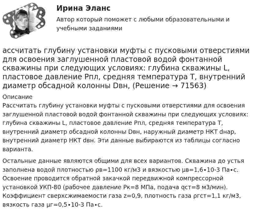     
            Описание
            	Рассчитать глубину установки муфты с пусковыми отверстиями для освоения заглушенной пластовой водой фонтанной скважины при следующих условиях: глубина скважины L, пластовое давление Рпл, средняя температура Т, внутренний диаметр обсадной колонны Dвн, наружный диаметр НКТ dнар, внутренний диаметр НКТ dвн. Эти данные выбираются из таблицы согласно варианта.	Остальные данные являются общими для всех вариантов. Скважина до устья заполнена водой плотностью ρв=1100 кг/м3 и вязкостью μв=1,6∙10-3 Па∙с. Освоение проводится обратной закачкой передвижной компрессорной установкой УКП-80 (рабочее давление Рк=8 МПа, подача qст=8 м3/мин). Коэффициент сверхсжимаемости газа z=0,9, плотность газа ρгст=1,1 кг/м3, вязкость газа μг=0,5∙10-3 Па∙с.   
            
            
            Ассоциированное объединение основных субъектов рынка труда подразумевает под собой ... наемных работников и ассоциации работодателейассчитать глубину установки муфты с пусковыми отверстиями для освоения заглушенной пластовой водой фонтанной скважины при следующих условиях: глубина скважины L, пластовое давление Рпл, средняя температура Т, внутренний диаметр обсадной колонны Dвн,Астровирусная инфекция: этиология, клинико-лабораторная диагностика, лечение [Ответы]Астрономия 2 семестр (тест с ответами Колледж Синергия)Астрономия, 35 вопросов (ответы на тест Синергия / МТИ / МОИ / МосАП)Астрономия (новый) тест с ответами Колледж СинергияАстрономия  НСПК Тестовые вопросы к разделу 1. Введение в астрономиюАспект культуры речи, связанный с тем влиянием, которое оказывает на речь обстановка (сфера и ситуация), - это ... аспект Тип ответа: Текстовый ответАспект управления взаимоотношениями с клиентами, который фокусируется на лояльности клиентов и долгосрочном взаимодействии с ними называется маркетингом … Аспекты диагностики глаукомы [Ответы]Аспекты исследования повышения вовлеченности персонала на предприятииАспекты ИТ систем. термины по интернет индустрииАспекты лечения глаукомы [Ответы]Ассоциации возникают …