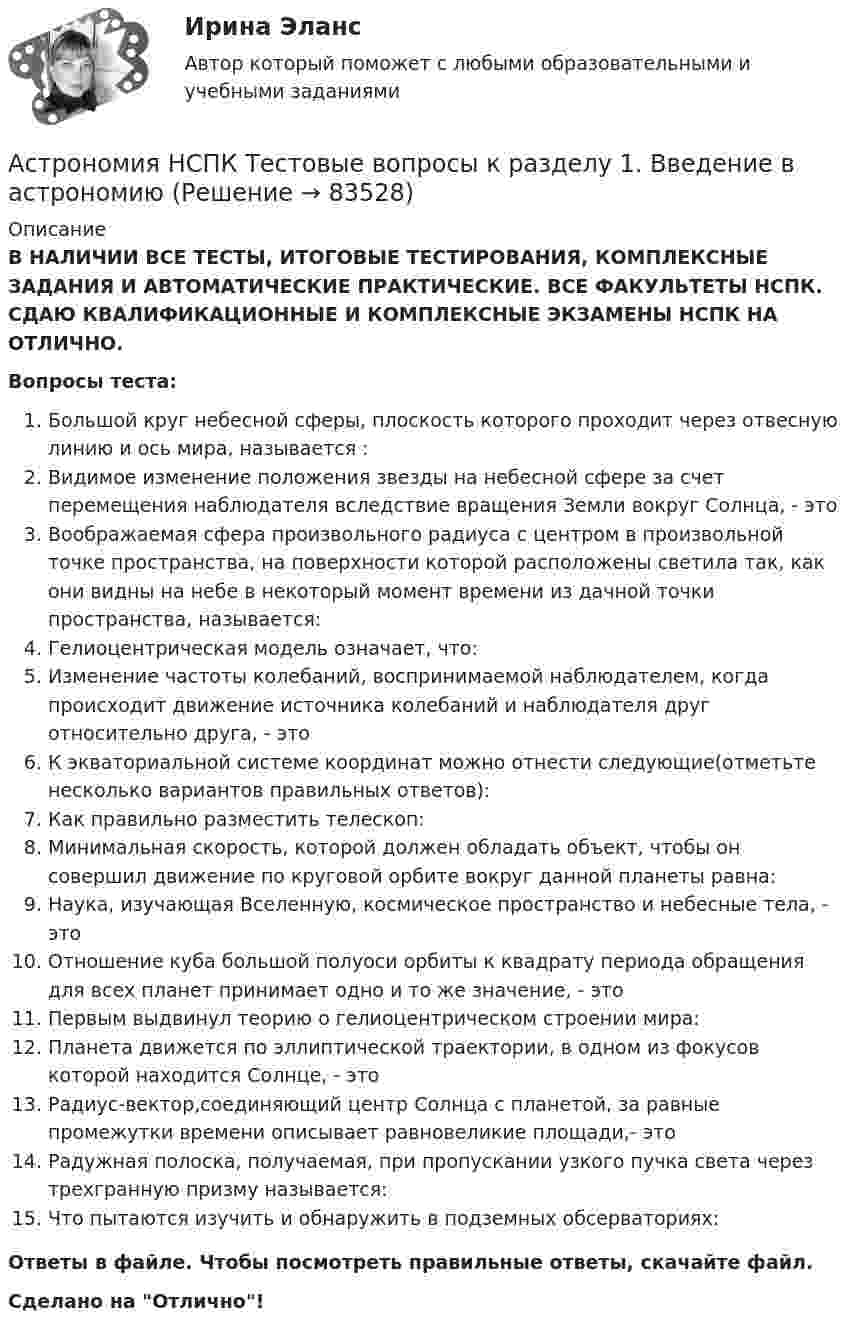      
            Описание
            В НАЛИЧИИ ВСЕ ТЕСТЫ, ИТОГОВЫЕ ТЕСТИРОВАНИЯ, КОМПЛЕКСНЫЕ ЗАДАНИЯ И АВТОМАТИЧЕСКИЕ ПРАКТИЧЕСКИЕ. ВСЕ ФАКУЛЬТЕТЫ НСПК. СДАЮ КВАЛИФИКАЦИОННЫЕ И КОМПЛЕКСНЫЕ ЭКЗАМЕНЫ НСПК НА ОТЛИЧНО.Вопросы теста:Большой круг небесной сферы, плоскость которого проходит через отвесную линию и ось мира, называется : Видимое изменение положения звезды на небесной сфере за счет перемещения наблюдателя вследствие вращения Земли вокруг Солнца, - этоВоображаемая сфера произвольного радиуса с центром в произвольной точке пространства, на поверхности которой расположены светила так, как они видны на небе в некоторый момент времени из дачной точки пространства, называется: Гелиоцентрическая модель означает, что: Изменение частоты колебаний, воспринимаемой наблюдателем, когда происходит движение источника колебаний и наблюдателя друг относительно друга, - это К экваториальной системе координат можно отнести следующие(отметьте несколько вариантов правильных ответов): Как правильно разместить телескоп:Минимальная скорость, которой должен обладать объект, чтобы он совершил движение по круговой орбите вокруг данной планеты равна: Наука, изучающая Вселенную, космическое пространство и небесные тела, - этоОтношение куба большой полуоси орбиты к квадрату периода обращения для всех планет принимает одно и то же значение, - этоПервым выдвинул теорию о гелиоцентрическом строении мира: Планета движется по эллиптической траектории, в одном из фокусов которой находится Солнце, - этоРадиус-вектор,соединяющий центр Солнца с планетой, за равные промежутки времени описывает равновеликие площади,- этоРадужная полоска, получаемая, при пропускании узкого пучка света через трехгранную призму называется:Что пытаются изучить и обнаружить в подземных обсерваториях:Ответы в файле. Чтобы посмотреть правильные ответы, скачайте файл.Сделано на Отлично!   
            
            
            Астрономия (новый) тест с ответами Колледж СинергияАстрономия  НСПК Тестовые вопросы к разделу 1. Введение в астрономиюАстрономия НСПК Тестовые вопросы к разделу 2. Строение солнечной системыАстрономия НСПК Тестовые вопросы к разделу 3. Строение и эволюция Вселенной💯 Астрономия.ои(dor_СПО) (правильные ответы на тест Синергия / МОИ / МТИ / МосАП)Астрономия ОТВЕТЫ 2022 СИНЕРГИЯАстрономия Практическое задание 1Аспекты лечения глаукомы [Ответы]Ассоциации возникают …Ассоциация функциональных блоков, устанавливаемая для передачи данных, – это …Ассоциированное объединение основных субъектов рынка труда подразумевает под собой ... наемных работников и ассоциации работодателейассчитать глубину установки муфты с пусковыми отверстиями для освоения заглушенной пластовой водой фонтанной скважины при следующих условиях: глубина скважины L, пластовое давление Рпл, средняя температура Т, внутренний диаметр обсадной колонны Dвн,Астровирусная инфекция: этиология, клинико-лабораторная диагностика, лечение [Ответы]Астрономия 2 семестр (тест с ответами Колледж Синергия)