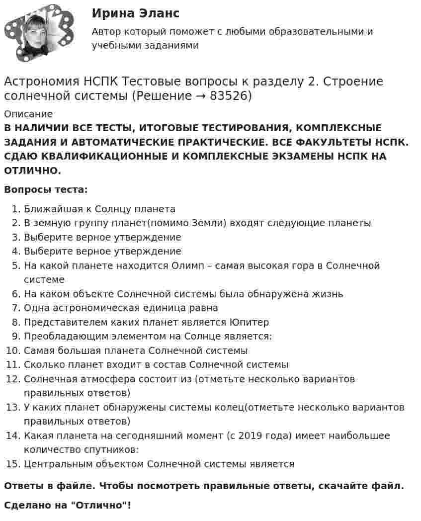      
            Описание
            В НАЛИЧИИ ВСЕ ТЕСТЫ, ИТОГОВЫЕ ТЕСТИРОВАНИЯ, КОМПЛЕКСНЫЕ ЗАДАНИЯ И АВТОМАТИЧЕСКИЕ ПРАКТИЧЕСКИЕ. ВСЕ ФАКУЛЬТЕТЫ НСПК. СДАЮ КВАЛИФИКАЦИОННЫЕ И КОМПЛЕКСНЫЕ ЭКЗАМЕНЫ НСПК НА ОТЛИЧНО.Вопросы теста:Ближайшая к Солнцу планетаВ земную группу планет(помимо Земли) входят следующие планетыВыберите верное утверждениеВыберите верное утверждениеНа какой планете находится Олимп – самая высокая гора в Солнечной системе На каком объекте Солнечной системы была обнаружена жизнь Одна астрономическая единица равнаПредставителем каких планет является Юпитер Преобладающим элементом на Солнце является: Самая большая планета Солнечной системы Сколько планет входит в состав Солнечной системыСолнечная атмосфера состоит из (отметьте несколько вариантов правильных ответов)У каких планет обнаружены системы колец(отметьте несколько вариантов правильных ответов)Какая планета на сегодняшний момент (с 2019 года) имеет наибольшее количество спутников:Центральным объектом Солнечной системы является Ответы в файле. Чтобы посмотреть правильные ответы, скачайте файл.Сделано на Отлично!   
            
            
            Астрономия  НСПК Тестовые вопросы к разделу 1. Введение в астрономиюАстрономия НСПК Тестовые вопросы к разделу 2. Строение солнечной системыАстрономия НСПК Тестовые вопросы к разделу 3. Строение и эволюция Вселенной💯 Астрономия.ои(dor_СПО) (правильные ответы на тест Синергия / МОИ / МТИ / МосАП)Астрономия ОТВЕТЫ 2022 СИНЕРГИЯАстрономия Практическое задание 1Астрономия Практическое занятие 2Ассоциации возникают …Ассоциация функциональных блоков, устанавливаемая для передачи данных, – это …Ассоциированное объединение основных субъектов рынка труда подразумевает под собой ... наемных работников и ассоциации работодателейассчитать глубину установки муфты с пусковыми отверстиями для освоения заглушенной пластовой водой фонтанной скважины при следующих условиях: глубина скважины L, пластовое давление Рпл, средняя температура Т, внутренний диаметр обсадной колонны Dвн,Астровирусная инфекция: этиология, клинико-лабораторная диагностика, лечение [Ответы]Астрономия 2 семестр (тест с ответами Колледж Синергия)Астрономия, 35 вопросов (ответы на тест Синергия / МТИ / МОИ / МосАП)