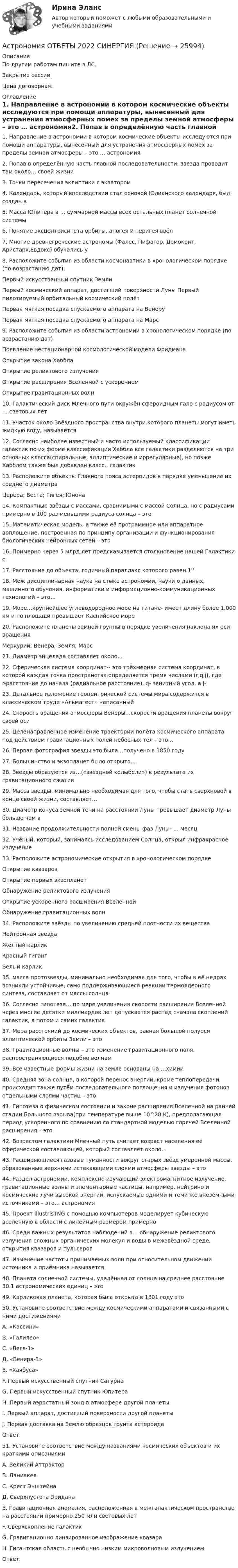     
          Описание
          По другим работам пишите в ЛС.Закрытие сессииЦена договорная. 
          Оглавление
          1. Направление в астрономии в котором космические объекты исследуются при помощи аппаратуры, вынесенный для устранения атмосферных помех за пределы земной атмосферы – это … астрономия2. Попав в определённую часть главной последовательности, звезда проводит там около… своей жизни3. Точки пересечения эклиптики с экватором4. Календарь, который впоследствии стал основой Юлианского календаря, был создан в5. Масса Юпитера в … суммарной массы всех остальных планет солнечной системы6. Понятие эксцентриситета орбиты, апогея и перигея ввёл7. Многие древнегреческие астрономы (Фалес, Пифагор, Демокрит, Аристарх,Евдокс) обучались у8. Расположите события из области космонавтики в хронологическом порядке (по возрастанию дат):Первый искусственный спутник ЗемлиПервый космический аппарат, достигший поверхности Луны	Первый пилотируемый орбитальный космический полётПервая мягкая посадка спускаемого аппарата на ВенеруПервая мягкая посадка спускаемого аппарата на Марс9. Расположите события из области астрономии в хронологическом порядке (по возрастанию дат)Появление нестационарной космологической модели ФридманаОткрытие закона ХабблаОткрытие реликтового излученияОткрытие расширения Вселенной с ускорениемОткрытие гравитационных волн10. Галактический диск Млечного пути окружён сфероидным гало с радиусом от … световых лет11. Участок около Звёздного пространства внутри которого планеты могут иметь жидкую воду, называется12. Согласно наиболее известный и часто используемый классификации галактик по их форме классификации Хаббла все галактики разделяются на три основных класса(спиральные, эллиптические и иррегулярные), но позже Хабблом также был добавлен класс.. галактик13. Расположите объекты Главного пояса астероидов в порядке уменьшение их среднего диаметраЦерера; Веста; Гигея; Юнона14. Компактные звёзды с массами, сравнимыми с массой Солнца, но с радиусами примерно в 100 раз меньшими радиуса солнца – это15. Математическая модель, а также её программное или аппаратное воплощение, построенная по принципу организации и функционирования биологических нейронных сетей – это16. Примерно через 5 млрд лет предсказывается столкновение нашей Галактики с17. Расстояние до объекта, годичный параллакс которого равен 1''18. Меж дисциплинарная наука на стыке астрономии, науки о данных, машинного обучения, информатики и информационно-коммуникационных технологий – это…19. Море…крупнейшее углеводородное море на титане- имеет длину более 1.000 км и по площади превышает Каспийское море20. Расположите планеты земной группы в порядке увеличения наклона их оси вращенияМеркурий; Венера; Земля; Марс21. Диаметр энцелада составляет около…22. Сферическая система координат-- это трёхмерная система координат, в которой каждая точка пространства определяется тремя числами (r,q,j), где r-расстояние до начала (радиальное расстояние), q- зенитный угол, а j-23. Детальное изложение геоцентрической системы мира содержится в классическом труде «Альмагест» написанный24. Скорость вращения атмосферы Венеры…скорости вращения планеты вокруг своей оси25. Целенаправленное изменение траектории полёта космического аппарата под действием гравитационных полей небесных тел – это…26. Первая фотография звезды это была…получено в 1850 году27. Большинство и экзопланет было открыто…28. Звёзды образуются из…(«звёздной колыбели») в результате их гравитационного сжатия29. Масса звезды, минимально необходимая для того, чтобы стать сверхновой в конце своей жизни, составляет…30. Диаметр конуса земной тени на расстоянии Луны превышает диаметр Луны больше чем в31. Название продолжительности полной смены фаз Луны- … месяц32. Учёный, который, занимаясь исследованием Солнца, открыл инфракрасное излучение33. Расположите астрономические открытия в хронологическом порядкеОткрытие квазаровОткрытие первых экзопланетОбнаружение реликтового излученияОткрытие ускоренного расширения ВселеннойОбнаружение гравитационных волн34. Расположите звёзды по увеличению средней плотности их веществаНейтронная звездаЖёлтый карликКрасный гигантБелый карлик35. масса протозвезды, минимально необходимая для того, чтобы в её недрах возникли устойчивые, само поддерживающиеся реакции термоядерного синтеза, составляет от массы солнца36. Согласно гипотезе… по мере увеличения скорости расширения Вселенной через многие десятки миллиардов лет допускается распад сначала скоплений галактик, а потом и самих галактик37. Мера расстояний до космических объектов, равная большой полуоси эллиптической орбиты Земли – это38. Гравитационные волны – это изменение гравитационного поля, распространяющиеся подобно волнам39. Все известные формы жизни на земле основаны на …химии40. Средняя зона солнца, в которой перенос энергии, кроме теплопередачи, происходит также путём последовательного поглощения и излучения фотонов отдельными слоями частиц – это41. Гипотеза о физическом состоянии и законе расширения Вселенной на ранней стадии Большого взрыва(при температуре выше 10^28 К), предполагающая период ускоренного по сравнению со стандартной моделью горячей Вселенной расширения – это42. Возрастом галактики Млечный путь считает возраст населения её сферической составляющей, который составляет около…43. Расширяющиеся газовые туманности вокруг старых звёзд умеренной массы, образованные верхними истекающими слоями атмосферы звезды – это44. Раздел астрономии, комплексно изучающий электромагнитное излучение, гравитационные волны и элементарные частицы, например, нейтрино и космические лучи высокой энергии, испускаемые одними и теми же внеземными источниками – это… астрономия45. Проект IllustrisTNG с помощью компьютеров моделирует кубическую вселенную в области с линейным размером примерно46. Среди важных результатов наблюдений в… обнаружение реликтового излучения сложных органических молекул и воды в межзвёздной среде, открытия квазаров и пульсаров47. Изменение частоты принимаемых волн при относительном движении источника и приёмника называется48. Планета солнечной системы, удалённая от солнца на среднее расстояние 30.1 астрономических единиц – это49. Карликовая планета, которая была открыта в 1801 году это50. Установите соответствие между космическими аппаратами и связанными с ними достижениямиА. «Кассини»В. «Галилео»С. «Вега-1»Д. «Венера-3»Е. «Хаябуса»F. Первый искусственный спутник СатурнаG. Первый искусственный спутник ЮпитераH. Первый аэростатный зонд в атмосфере другой планетыI. Первый аппарат, достигший поверхности другой планетыJ. Первая доставка на Землю образцов грунта астероидаОтвет: 51. Установите соответствие между названиями космических объектов и их краткими описаниямиА. Великий АттракторВ. ЛаниакеяС. Крест ЭнштейнаД. Сверхпустота ЭриданаE. Гравитационная аномалия, расположенная в межгалактическом пространстве на расстоянии примерно 250 млн световых летF. Сверхскопление галактикG. Гравитационно линзированное изображение квазараH. Гигантская область с необычно низким микроволновым излучениемОтвет:  
            
            
            💯 Астрономия.ои(dor_СПО) (правильные ответы на тест Синергия / МОИ / МТИ / МосАП)Астрономия ОТВЕТЫ 2022 СИНЕРГИЯАстрономия Практическое задание 1Астрономия Практическое занятие 2Астрономия СОО (ДО, СпДО, ПНК, КП, ПДО, ДОУА)Астрономия СОО (ДО, СпДО, ПНК, КП, ПДО, ДОУА)Астрономия СОО (ДО, СпДО, ПНК, КП, ПДО, ДОУА)ассчитать глубину установки муфты с пусковыми отверстиями для освоения заглушенной пластовой водой фонтанной скважины при следующих условиях: глубина скважины L, пластовое давление Рпл, средняя температура Т, внутренний диаметр обсадной колонны Dвн,Астровирусная инфекция: этиология, клинико-лабораторная диагностика, лечение [Ответы]Астрономия 2 семестр (тест с ответами Колледж Синергия)Астрономия, 35 вопросов (ответы на тест Синергия / МТИ / МОИ / МосАП)Астрономия (новый) тест с ответами Колледж СинергияАстрономия  НСПК Тестовые вопросы к разделу 1. Введение в астрономиюАстрономия НСПК Тестовые вопросы к разделу 2. Строение солнечной системы