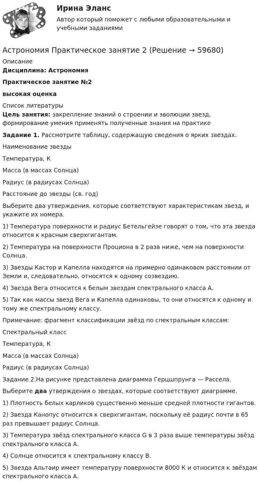      
            Описание
            Дисциплина: АстрономияПрактическое занятие №2высокая оценка   
            Список литературы
            Цель занятия: закрепление знаний о строении и эволюции звезд, формирование умения применять полученные знания на практикеЗадание 1. Рассмотрите таблицу, содержащую сведения о ярких звездах.Наименование звездыТемпература, К Масса (в массах Солнца) Радиус (в радиусах Солнца) Расстояние до звезды (св. год)Выберите два утверждения, которые соответствуют характеристикам звезд, и укажите их номера.1) Температура поверхности и радиус Бетельгейзе говорят о том, что эта звезда относится к красным сверхгигантам.2) Температура на поверхности Проциона в 2 раза ниже, чем на поверхности Солнца.3) Звезды Кастор и Капелла находятся на примерно одинаковом расстоянии от Земли и, следовательно, относятся к одному созвездию.4) Звезда Вега относится к белым звездам спектрального класса А.5) Так как массы звезд Вега и Капелла одинаковы, то они относятся к одному и тому же спектральному классу.Примечание: фрагмент классификации звёзд по спектральным классам:Спектральный класс   Температура, К Масса (в массах Солнца)Радиус (в радиусах Солнца)Задание 2.На рисунке представлена диаграмма Герцшпрунга — Рассела.Выберите два утверждения о звездах, которые соответствуют диаграмме.1) Плотность белых карликов существенно меньше средней плотности гигантов.2) Звезда Канопус относится к сверхгигантам, поскольку её радиус почти в 65 раз превышает радиус Солнца.3) Температура звёзд спектрального класса G в 3 раза выше температуры звёзд спектрального класса А.4) Солнце относится к спектральному классу В.5) Звезда Альтаир имеет температуру поверхности 8000 К и относится к звёздам спектрального класса А. 
            
            
            Астрономия Практическое задание 1Астрономия Практическое занятие 2Астрономия СОО (ДО, СпДО, ПНК, КП, ПДО, ДОУА)Астрономия СОО (ДО, СпДО, ПНК, КП, ПДО, ДОУА)Астрономия СОО (ДО, СпДО, ПНК, КП, ПДО, ДОУА)Астрономия СОО (ДО, СпДО, ПНК, КП, ПДО, ДОУА)Астрономия СОО (ДО, СпДО, ПНК, КП, ПДО, ДОУА)Астрономия 2 семестр (тест с ответами Колледж Синергия)Астрономия, 35 вопросов (ответы на тест Синергия / МТИ / МОИ / МосАП)Астрономия (новый) тест с ответами Колледж СинергияАстрономия  НСПК Тестовые вопросы к разделу 1. Введение в астрономиюАстрономия НСПК Тестовые вопросы к разделу 2. Строение солнечной системыАстрономия НСПК Тестовые вопросы к разделу 3. Строение и эволюция Вселенной💯 Астрономия.ои(dor_СПО) (правильные ответы на тест Синергия / МОИ / МТИ / МосАП)